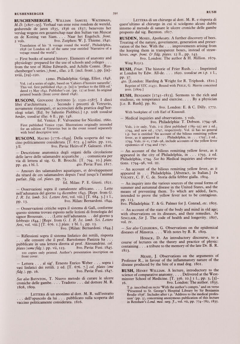 RUSCHENBERGER, William Samuel Waithman, M.D. [1807-95]. Verhaal van eene reise random de wereld, gedurende de jaren 1835, 1836 en 1837; benevens het verslag wegens een gezantschap naar den Sultan van Muscat en de Koning van Siam. . . . Naar het Engelsch. front. 2 vols. 8vo. Zutphen: W. J. Thieme. 1840. Translation of his ‘A voyage round the world’, Philadelphia, 1838 (or London ed. of the same year entitled ‘Narrative of a voyage round the world’). — First books of natural history. Elements of anatomy and physiology: prepared for the use of schools and colleges . . . from the text of Milne Edwards, and Achille Comte. (Rus- chenberger’s series .) front., illus. 2 11. (inch front.), pp. [ix]- xviii, [I9]-I20. i2mo. Philadelphia: Grigg, Elliot. 1848. Voi. i of a series of eight, based on ‘Cahiers d’histoire naturelle’. This vol. first published 1841; p. [xi] is ‘preface to the fifth ed.’ dated 15 May 1842. Publisher’s cat. (pp. 12) at front. In original printed boards (front cover dated 1846). RUSCONI, Giovanni Antonio [c. 1520-1587]. I dieci libri d’architettura. . . . Secondo i precetti di Vetruvio, novamente ristampati, et accresciuti della prattica degl’hor- ologi solari. [Ed. by Salustio Piobbici.] t.p. with woodcut border, woodcut illus. 6 11., pp. 148. fol. Venice. F. Valvasense for Nicolini. 1660. First published Venice 1590. Illustrations originally intended for an edition of Vitruvius but in the event issued separately with brief descriptive text. RUSCONI, Mauro [1776-1849]. Della scoperta del vac cino politicamente considerata. [T. 672. 4.] tables, pp. no, 3 11. 8vo. Pavia: Heirs of P. Galeazzi. 1816. — Descrizione anatomica degli organi della circolazione delle larve delle salamandre acquatiche . . . comunicata per via di lettera al sig. G. B. Brocchi. [T. 794. io.] piate. pp. 49, I bl. 1. 4to. Pavia: Fusi. 1817. — Amours des salamandres aquatiques, et développement du têtard de ces salamandres depuis l’œuf jusqu’à l’animal parfait, fldg. col. plates, pp. 73. fol. Milan: P. E. Giusti. 1821. — Osservazioni sopra il camaleonte affricano. . . . Lette nell’adunanza del giorno 14 dicembre 1843. [Repr. from G. I. R. 1 st. lomb. Sci. Lettere Arti, voi. viii.] [T. 684. 3.] 1 1., pp. 13. 8vo. Milan: Bernardoni. 1844. — Ossservazioni critiche sopra il sistema di Gali, conforme questo sistema trovasi esposto nelle lezioni di frenologia del signor Broussais. . . . (Lette nell’adunanza. . . del giorno 9 febbrajo 1844.) [Repr. from G. 7. R. 1 st. lomb. Sci. Lettere Arti, vol. viii.] [T. 676. I.] piate. 1 bl. 1., pp. 13. 8vo. [Milan: Bernardoni. 1844.] — Riflessioni sopra il sistema linfatico dei rettili, risposta . . . alle censure che il prof. Bartolomeo Panizza ha . . . pubblicate in una lettera diretta al prof. Alessandrini, col. plates (some fldg.). pp. vii, 123. 8vo. Pavia: Fusi. 1845. 100 copies only printed. Author’s presentation inscription on front cover. — Lettera ... al sig r . Ernesto Enrico Weber . . . sopra i vasi linfatici dei rettili. 2 ed. [T. 676. 7.] col. plates (one fldg.). pp. 16. 8vo. Pavia: Fusi. 1847. See also Baynton, T. Nuovo metodo di curare le ulcere croniche delle gambe. . . . Tradotto . . . dal dottore M. R. 1808, 1809. Lettera di un anonimo al dott. M. R. sull’estratto . . . dell’opuscolo da lui . . . pubblicato sulla scoperta del vaccino politicamente considerata. 1816. Lettera di un chirurgo al dott. M. R. e risposta di quest’ultimo al chirurgo in cui si sciolgono alcuni dubbi intorno al metodo di sanare le ulcere croniche delle gambe proposto dal sig. Baynton. 1817. RUSDEN, Moses, Apothecary. A further discovery of bees. Treating of the nature, government, generation and preser vation of the bee. With the . . . improvements arising from the keeping them in transparent boxes, instead of straw- hives. engr. front. & fldg. plates. 12 11., pp. 143. 8vo. London: The author & H. Million. 1679. Wing R2313. RUSH, Friar. The historic of Frier Rush. . . . Imprinted at London by Edw. All-de. . . . 1620. woodcut on t.p. 1 1., PP- 37- 4to. [London: Harding & Wright for R. Triphook. 1810.J Reprint of STC 21451. Bound with Peele, G. Merrie conceited jests. [1809.] RUSH, Benjamin [1745-1813]. Sermons to the rich and studious, on temperance and exercise. ... By a physician [i.e. B. Rush], pp. 80. 8vo. London: E. & C. Dilly. 1772. With bookplate of 12th Earl of Kinnoull. — Medical inquiries and observations. 5 vols. 8vo. Philadelphia: T. Dobson. 1794-98. Vols. i-iv only. Vols. i-ii (first published 1789-93) are 2 ed., 1794, and new ed., 1797, respectively. Vol. iii has no general t.p. but is entitled ‘An account of the bilious remitting yellow fever, as it appeared in . . . Philadelphia, in . . . 1793’, 2 ed., 1794. Vols. iv-v, 1796-98, include accounts of the yellow fever epidemics of 1794 and 1797. — An account of the bilious remitting yellow fever, as it appeared in the city of Philadelphia, in . . . 1793. 2 ed. Philadelphia, 1794. See his Medical inquiries and observa tions. 1794-98, vol. ill. — An account of the bilious remitting yellow fever, as it appeared in . . . Philadelphia. [Abstract, in Italian.] In Volney, C. F. C. de. Storia della febbre gialla. 1804. — An inquiry into the various sources of the usual forms of summer and autumnal disease in the United States, and the means of preventing them. To which are added, facts, intended to prove the yellow fever not to be contagious, pp. 113. 8vo. Philadelphia: T. & G. Palmer for J. Conrad, etc. 1805. — An account of the state of the body and mind in old age; with observations on its diseases, and their remedies. In Sinclair, Sir J. The code of health and longevity. 1807, vol. iv. — See also Cleghorn, G. Observations on the epidemical diseases of Minorca. . . . With notes by B. R. 1809. Hosack, D. An introductory discourse, to a course of lectures on the theory and practice of physic: containing ... a tribute to the memory of the late Dr. B. R. 1813. Mease, J. Observations on the arguments of Professor R., in favour of the inflammatory nature of the disease produced by the bite of a mad dog. 1801. RUSH, Henry William. A lecture, introductory to the science of comparative anatomy. . . . Delivered at the West minster School of Medicine. [T. 356. 10.] 1 1., pp. 3, [3]- 16. 8vo. London: The author. 1835. T.p. inscribed on recto ‘With the author’s compts.’ and on verso ‘Presented to St. George’s Hospital Library by Sir Benjamin Brodie 1836’. Includes after t.p. ‘Address to the medical profes sion’ (pp. 3), concerning anonymous publication of this lecture in Renshaw’s Lond. med. surg. J., vol. vii, pp. 774-782, 1835.