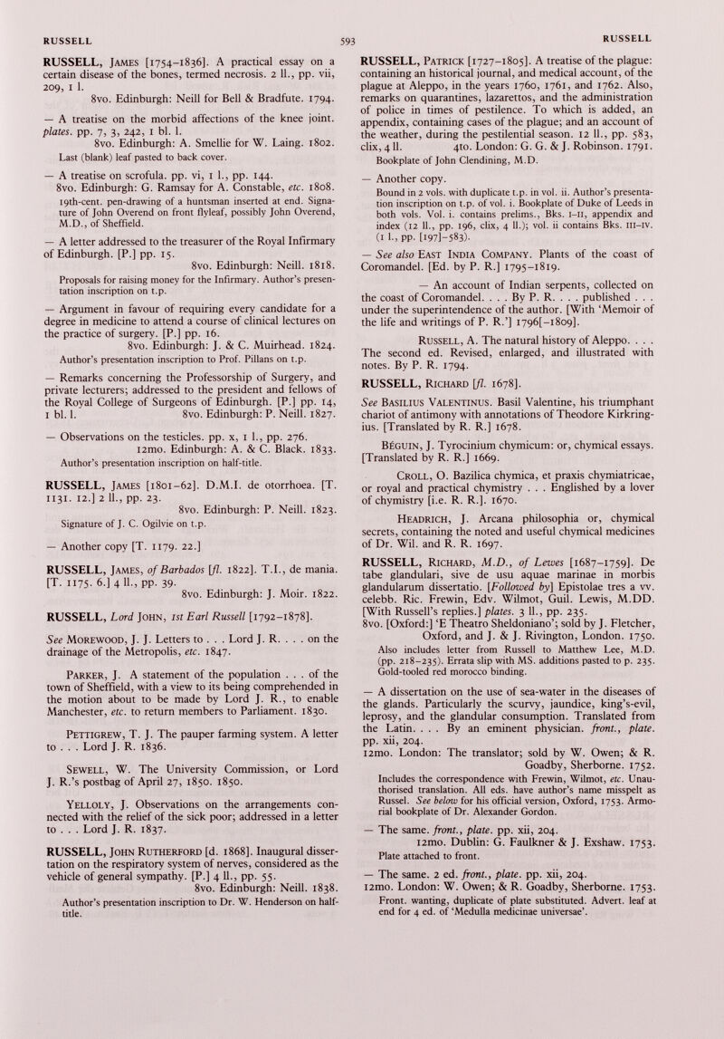 RUSSELL, James [1754-1836]. A practical essay on a certain disease of the bones, termed necrosis. 2 11., pp. vii, 209, 1 1. 8vo. Edinburgh: Neill for Bell & Bradfute. 1794. — A treatise on the morbid affections of the knee joint. plates, pp. 7, 3, 242, 1 bl. 1. 8vo. Edinburgh: A. Smellie for W. Laing. 1802. Last (blank) leaf pasted to back cover. — A treatise on scrofula, pp. vi, 1 1., pp. 144. 8vo. Edinburgh: G. Ramsay for A. Constable, etc. 1808. i9th-cent. pen-drawing of a huntsman inserted at end. Signa ture of John Overend on front flyleaf, possibly John Overend, M.D., of Sheffield. — A letter addressed to the treasurer of the Royal Infirmary of Edinburgh. [P.] pp. 15. 8vo. Edinburgh: Neill. 1818. Proposals for raising money for the Infirmary. Author’s presen tation inscription on t.p. — Argument in favour of requiring every candidate for a degree in medicine to attend a course of clinical lectures on the practice of surgery. [P.] pp. 16. 8vo. Edinburgh: J. & C. Muirhead. 1824. Author’s presentation inscription to Prof. Pillans on t.p. — Remarks concerning the Professorship of Surgery, and private lecturers; addressed to the president and fellows of the Royal College of Surgeons of Edinburgh. [P.] pp. 14, 1 bl. 1. 8vo. Edinburgh: P. Neill. 1827. — Observations on the testicles, pp. x, 1 1., pp. 276. i2mo. Edinburgh: A. & C. Black. 1833. Author’s presentation inscription on half-title. RUSSELL, James [1801-62]. D.M.I. de otorrhoea. [T. 1131. 12.] 2 11., pp. 23. 8vo. Edinburgh: P. Neill. 1823. Signature of J. C. Ogilvie on t.p. — Another copy [T. 1179. 22.] RUSSELL, James, of Barbados [fl. 1822]. T.I., de mania. [T. 1175. 6.] 4 11., pp. 39. 8vo. Edinburgh: J. Moir. 1822. RUSSELL, Lord John, 1st Earl Russell [1792-1878]. See Morewood, J. J. Letters to . . . Lord J. R. . . . on the drainage of the Metropolis, etc. 1847. Parker, J. A statement of the population ... of the town of Sheffield, with a view to its being comprehended in the motion about to be made by Lord J. R., to enable Manchester, etc. to return members to Parliament. 1830. Pettigrew, T. J. The pauper farming system. A letter to . . . Lord J. R. 1836. Sewell, W. The University Commission, or Lord J. R.’s postbag of April 27, 1850. 1850. Yelloly, J. Observations on the arrangements con nected with the relief of the sick poor; addressed in a letter to . . . Lord J. R. 1837. RUSSELL, John Rutherford [d. 1868]. Inaugural disser tation on the respiratory system of nerves, considered as the vehicle of general sympathy. [P.] 4 11., pp. 55. 8vo. Edinburgh: Neill. 1838. Author’s presentation inscription to Dr. W. Henderson on half- title. RUSSELL, Patrick [1727-1805]. A treatise of the plague: containing an historical journal, and medical account, of the plague at Aleppo, in the years 1760, 1761, and 1762. Also, remarks on quarantines, lazarettos, and the administration of police in times of pestilence. To which is added, an appendix, containing cases of the plague; and an account of the weather, during the pestilential season. 12 11., pp. 583, dix, 411. 4to. London: G. G. & J. Robinson. 1791. Bookplate of John Clendining, M.D. — Another copy. Bound in 2 vols, with duplicate t.p. in vol. ii. Author’s presenta tion inscription on t.p. of vol. i. Bookplate of Duke of Leeds in both vols. Vol. i. contains prelims., Bks. I—II, appendix and index (12 11., pp. 196, clix, 4 11.); vol. ii contains Bks. iii-iv. (1 1., pp. [I971-583)- — See also East India Company. Plants of the coast of Coromandel. [Ed. by P. R.] 1795-1819. — An account of Indian serpents, collected on the coast of Coromandel. . . . By P. R. . . . published . . . under the superintendence of the author. [With ‘Memoir of the life and writings of P. R.’] I796 [-i8o9]. Russell, A. The natural history of Aleppo. . . . The second ed. Revised, enlarged, and illustrated with notes. By P. R. 1794. RUSSELL, Richard \fl. 1678]. See Basilius Valentinus. Basil Valentine, his triumphant chariot of antimony with annotations of Theodore Kirkring- ius. [Translated by R. R.] 1678. BÉGUIN, J. Tyrocinium chymicum: or, chymical essays. [Translated by R. R.] 1669. Croll, O. Bazilica chymica, et praxis chymiatricae, or royal and practical chymistry . . . Englished by a lover of chymistry [i.e. R. R.]. 1670. Headrich, J. Arcana philosophia or, chymical secrets, containing the noted and useful chymical medicines of Dr. Wil. and R. R. 1697. RUSSELL, Richard, M.D., of Lewes [1687-1759]. De tabe glandulari, sive de usu aquae marinae in morbis glandularum dissertatio. [ Followed by] Epistolae très a w. celebb. Ric. Frewin, Edv. Wilmot, Guil. Lewis, M.DD. [With Russell’s replies.] plates. 3 11., pp. 235. 8vo. [Oxford:] ‘E Theatro Sheldoniano’; sold by J. Fletcher, Oxford, and J. & J. Rivington, London. 1750. Also includes letter from Russell to Matthew Lee, M.D. (pp. 218-235). Errata slip with MS. additions pasted to p. 235. Gold-tooled red morocco binding. — A dissertation on the use of sea-water in the diseases of the glands. Particularly the scurvy, jaundice, king’s-evil, leprosy, and the glandular consumption. Translated from the Latin. ... By an eminent physician, front., plate. pp. xii, 204. i2mo. London: The translator; sold by W. Owen; & R. Goadby, Sherborne. 1752. Includes the correspondence with Frewin, Wilmot, etc. Unau thorised translation. All eds. have author’s name misspelt as Russel. See below for his official version, Oxford, 1753. Armo rial bookplate of Dr. Alexander Gordon. — The same, front., plate, pp. xii, 204. i2mo. Dublin: G. Faulkner & J. Exshaw. 1753. Plate attached to front. — The same. 2 ed. front., plate, pp. xii, 204. i2mo. London: W. Owen; & R. Goadby, Sherborne. 1753. Front, wanting, duplicate of plate substituted. Advert, leaf at end for 4 ed. of ‘Medulla medicinae universae’.