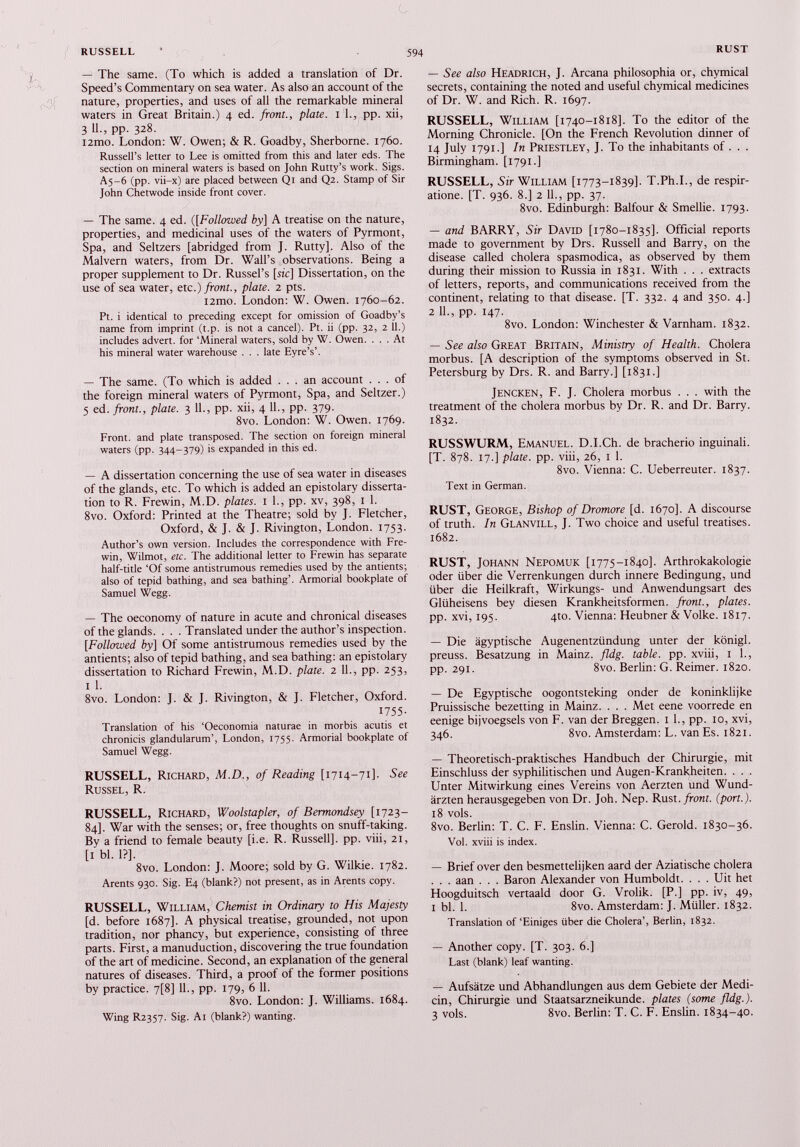 — The same. (To which is added a translation of Dr. Speed’s Commentary on sea water. As also an account of the nature, properties, and uses of all the remarkable mineral waters in Great Britain.) 4 ed. front., plate. 1 1., pp. xii, 3 11., pp. 328. i2mo. London: W. Owen; & R. Goadby, Sherborne. 1760. Russell’s letter to Lee is omitted from this and later eds. The section on mineral waters is based on John Rutty’s work. Sigs. A5-6 (pp. vii-x) are placed between Qi and Q2. Stamp of Sir John Chetwode inside front cover. — The same. 4 ed. ([ Followed by] A treatise on the nature, properties, and medicinal uses of the waters of Pyrmont, Spa, and Seltzers [abridged from J. Rutty], Also of the Malvern waters, from Dr. Wall’s observations. Being a proper supplement to Dr. Russel’s [sic] Dissertation, on the use of sea water, etc.) front., plate. 2 pts. i2mo. London: W. Owen. 1760-62. Pt. i identical to preceding except for omission of Goadby’s name from imprint (t.p. is not a cancel). Pt. ii (pp. 32, 2 ¡1.) includes advert, for ‘Mineral waters, sold by W. Owen. ... At his mineral water warehouse . . . late Eyre’s’. — The same. (To which is added ... an account ... of the foreign mineral waters of Pyrmont, Spa, and Seltzer.) 5 ed. front., plate. 3 11., pp. xii, 4 11., pp. 379. 8vo. London: W. Owen. 1769. Front, and plate transposed. The section on foreign mineral waters (pp. 344-379) is expanded in this ed. — A dissertation concerning the use of sea water in diseases of the glands, etc. To which is added an epistolary disserta tion to R. Frewin, M.D. plates. 1 1., pp. xv, 398, 1 1. 8vo. Oxford: Printed at the Theatre; sold by J. Fletcher, Oxford, & J. & J. Rivington, London. 1753. Author’s own version. Includes the correspondence with Fre win, Wilmot, etc. The additional letter to Frewin has separate half-title ‘Of some antistrumous remedies used by the antients; also of tepid bathing, and sea bathing’. Armorial bookplate of Samuel Wegg. — The oeconomy of nature in acute and chronical diseases of the glands. . . . Translated under the author’s inspection. [. Followed by] Of some antistrumous remedies used by the antients; also of tepid bathing, and sea bathing: an epistolary dissertation to Richard Frewin, M.D. plate. 2 11., pp. 253, 1 1. 8vo. London: J. & J. Rivington, & J. Fletcher, Oxford. 1755- Translation of his ‘Oeconomia naturae in morbis acutis et chronicis glandularum’, London, 1755. Armorial bookplate of Samuel Wegg. RUSSELL, Richard, M.D., of Reading [1714-71]. See Russel, R. RUSSELL, Richard, Woolstapler, of Bermondsey [1723— 84]. War with the senses; or, free thoughts on snuff-taking. By a friend to female beauty [i.e. R. Russell], pp. viii, 21, [1 bl. 1?]. 8vo. London: J. Moore; sold by G. Wilkie. 1782. Arents 930. Sig. E4 (blank?) not present, as in Arents copy. RUSSELL, William, Chemist in Ordinary to His Majesty [d. before 1687]. A physical treatise, grounded, not upon tradition, nor phancy, but experience, consisting of three parts. First, a manuduction, discovering the true foundation of the art of medicine. Second, an explanation of the general natures of diseases. Third, a proof of the former positions by practice. 7[8] 11., pp. 179, 6 11. 8vo. London: J. Williams. 1684. Wing R2357. Sig. Ai (blank?) wanting. — See also Headrich, J. Arcana philosophia or, chymical secrets, containing the noted and useful chymical medicines of Dr. W. and Rich. R. 1697. RUSSELL, William [1740-1818]. To the editor of the Morning Chronicle. [On the French Revolution dinner of 14 July 1791.] In Priestley, J. To the inhabitants of . . . Birmingham. [1791.] RUSSELL, Sir William [1773-1839]. T.Ph.I., de respir atione. [T. 936. 8.] 2 11., pp. 37. 8vo. Edinburgh: Balfour & Smellie. 1793. — and BARRY, Sir David [1780-1835]. Official reports made to government by Drs. Russell and Barry, on the disease called cholera spasmodica, as observed by them during their mission to Russia in 1831. With . . . extracts of letters, reports, and communications received from the continent, relating to that disease. [T. 332. 4 and 350. 4.] 2 II., pp. 147. 8vo. London: Winchester & Varnham. 1832. — See also Great Britain, Ministry of Health. Cholera morbus. [A description of the symptoms observed in St. Petersburg by Drs. R. and Barry.] [1831.] Jencken, F. J. Cholera morbus . . . with the treatment of the cholera morbus by Dr. R. and Dr. Barry. 1832. RUSSWURM, Emanuel. D.I.Ch. de bracherio inguinali. [T. 878. 17.] plate, pp. viii, 26, i 1. 8vo. Vienna: C. Ueberreuter. 1837. Text in German. RUST, George, Bishop of Dromore [d. 1670]. A discourse of truth. In Glanvill, J. Two choice and useful treatises. 1682. RUST, Johann Nepomuk [1775-1840]. Arthrokakologie oder über die Verrenkungen durch innere Bedingung, und über die Heilkraft, Wirkungs- und Anwendungsart des Glüheisens bey diesen Krankheitsformen, front., plates. pp. xvi, 195. 4to. Vienna: Heubner & Volke. 1817. — Die ägyptische Augenentzündung unter der königl. preuss. Besatzung in Mainz, fldg. table, pp. xviii, 1 1., pp. 291. 8vo. Berlin: G. Reimer. 1820. — De Egyptische oogontsteking onder de koninklijke Pruissische bezetting in Mainz. . . . Met eene voorrede en eenige bijvoegsels von F. van der Breggen. 1 1., pp. 10, xvi, 346. 8vo. Amsterdam: L. van Es. 1821. — Theoretisch-praktisches Handbuch der Chirurgie, mit Einschluss der syphilitischen und Augen-Krankheiten. . . . Unter Mitwirkung eines Vereins von Aerzten und Wund ärzten herausgegeben von Dr. Joh. Nep. Rust, front, (port.). 18 vols. 8vo. Berlin: T. C. F. Enslin. Vienna: C. Gerold. 1830-36. Vol. xviii is index. — Brief over den besmettelijken aard der Aziatische cholera . . . aan . . . Baron Alexander von Humboldt. . . . Uit het Hoogduitsch vertaald door G. Vrolik. [P.] pp. iv, 49, 1 bl. 1. 8vo. Amsterdam: J. Müller. 1832. Translaüon of‘Einiges über die Cholera’, Berlin, 1832. — Another copy. [T. 303. 6.] Last (blank) leaf wanüng. — Aufsätze und Abhandlungen aus dem Gebiete der Medi än, Chirurgie und Staatsarzneikunde, plates (some fldg.). 3 vols. 8vo. Berlin: T. C. F. Ensün. 1834-40.