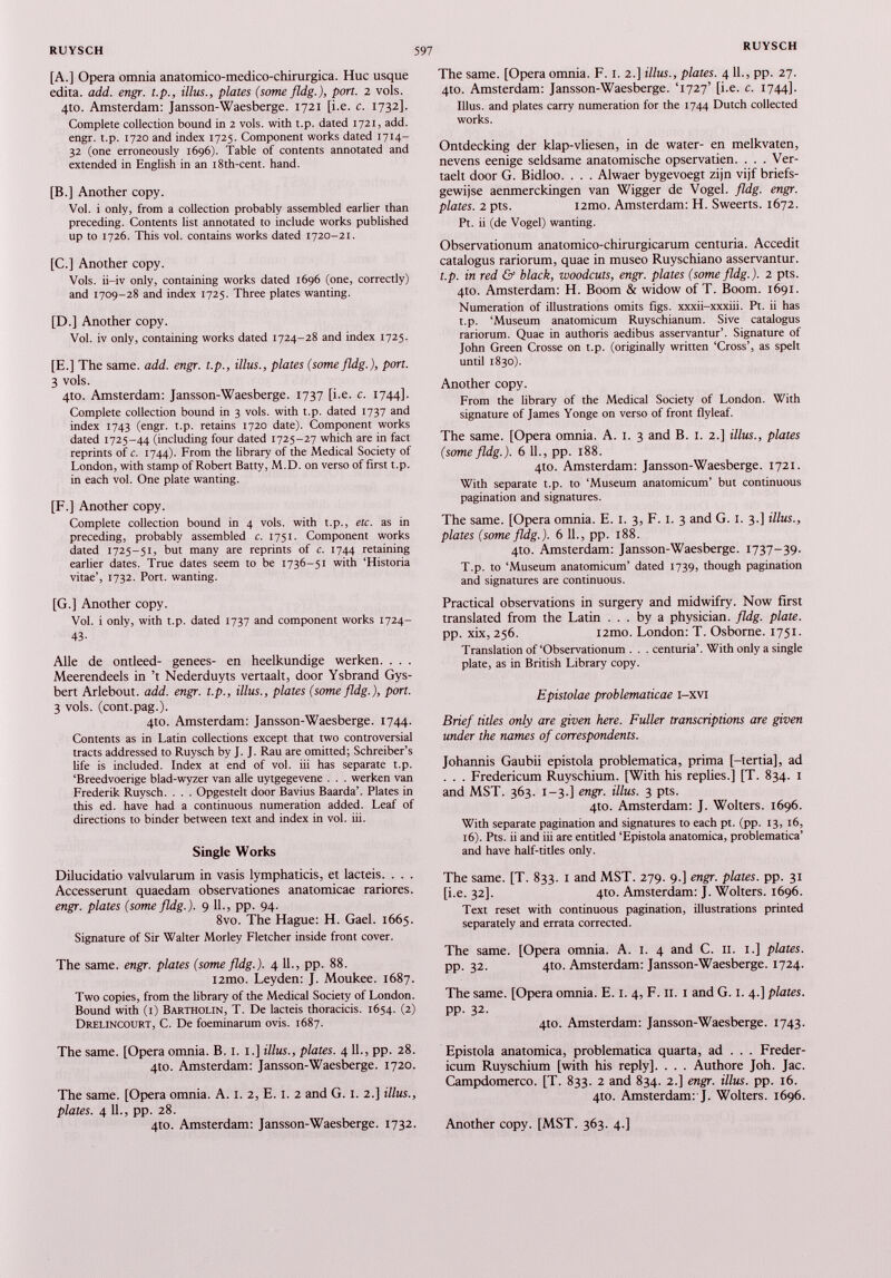 [A.] Opera omnia anatomico-medico-chirurgica. Hue usque edita. add. engr. t.p., illus., plates (some fldg.), port. 2 vols. 4to. Amsterdam: Jansson-Waesberge. 1721 [i.e. c. 1732]. Complete collection bound in 2 vols. with t.p. dated 1721, add. engr. t.p. 1720 and index 1725. Component works dated 1714- 32 (one erroneously 1696). Table of contents annotated and extended in English in an l8th-cent. hand. [B.] Another copy. Vol. i only, from a collection probably assembled earlier than preceding. Contents list annotated to include works published up to 1726. This vol. contains works dated 1720-21. [C.] Another copy. Vols. ii-iv only, containing works dated 1696 (one, correctly) and 1709-28 and index 1725. Three plates wanting. [D.] Another copy. Vol. iv only, containing works dated 1724-28 and index 1725. [E.] The same. add. engr. t.p., illus., plates (some fldg.), port. 3 vols. 410. Amsterdam: Jansson-Waesberge. 1737 [i.e. c. 1744]. Complete collection bound in 3 vols. with t.p. dated 1737 and index 1743 (engr. t.p. retains 1720 date). Component works dated 1725-44 (including four dated 1725-27 which are in fact reprints of c. 1744). From the library of the Medical Society of London, with stamp of Robert Batty, M.D. on verso of first t.p. in each vol. One plate wanting. [F.] Another copy. Complete collection bound in 4 vols. with t.p., etc. as in preceding, probably assembled c. 1751. Component works dated 1725-51, but many are reprints of c. 1744 retaining earlier dates. True dates seem to be 1736-51 with ‘Historia vitae’, 1732. Port, wanting. [G.] Another copy. Vol. i only, with t.p. dated 1737 and component works 1724- 43- Alle de ontleed- genees- en heelkundige werken. . . . Meerendeels in’t Nederduyts vertaalt, door Ysbrand Gys- bert Arlebout. add. engr. t.p., illus., plates (some fldg.), port. 3 vols. (cont.pag.). 4to. Amsterdam: Jansson-Waesberge. 1744. Contents as in Latin collections except that two controversial tracts addressed to Ruysch by J. J. Rau are omitted; Schreiber’s life is included. Index at end of vol. iii has separate t.p. ‘Breedvoerige blad-wyzer van alle uytgegevene . . . werken van Frederik Ruysch. . . . Opgestelt door Bavius Baarda’. Plates in this ed. have had a continuous numeration added. Leaf of directions to binder between text and index in vol. iii. Single Works Dilucidatio valvularum in vasis lymphaticis, et lacteis. . . . Accesserunt quaedam observationes anatomicae rariores. engr. plates (some fldg.). 9 11., pp. 94. 8vo. The Hague: H. Gael. 1665. Signature of Sir Walter Morley Fletcher inside front cover. The same. engr. plates (some fldg.). 4 11., pp. 88. i2mo. Leyden: J. Moukee. 1687. Two copies, from the library of the Medical Society of London. Bound with (1) Bartholin, T. De lacteis thoracicis. 1654. (2) Drelincourt, C. De foeminarum ovis. 1687. The same. [Opera omnia. B. 1. 1.] illus., plates. 411., pp. 28. 4to. Amsterdam: Jansson-Waesberge. 1720. The same. [Opera omnia. A. 1. 2, E. 1. 2 and G. 1. 2.] illus., plates. 4 11., pp. 28. 4to. Amsterdam: Jansson-Waesberge. 1732. The same. [Opera omnia. F. 1. 2.] illus., plates. 4 11., pp. 27. 4to. Amsterdam: Jansson-Waesberge. ‘1727’ [i.e. c. 1744]. Illus. and plates carry numeration for the 1744 Dutch collected works. Ontdecking der klap-vliesen, in de water- en melkvaten, nevens eenige seldsame anatomische opservatien. . . . Ver- taelt door G. Bidloo. . . . Alwaer bygevoegt zijn vijf briefs- gewijse aenmerckingen van Wigger de Vogel, fldg. engr. plates. 2 pts. i2mo. Amsterdam: H. Sweerts. 1672. Pt. ii (de Vogel) wanting. Observationum anatomico-chirurgicarum centuria. Accedit catalogus rariorum, quae in museo Ruyschiano asservantur. t.p. in red & black, woodcuts, engr. plates (some fldg.). 2 pts. 4to. Amsterdam: H. Boom & widow of T. Boom. 1691. Numeration of illustrations omits figs, xxxii-xxxiii. Pt. ii has t.p. ‘Museum anatomicum Ruyschianum. Sive catalogus rariorum. Quae in authoris aedibus asservantur’. Signature of John Green Crosse on t.p. (originally written ‘Cross’, as spelt until 1830). Another copy. From the library of the Medical Society of London. With signature of James Yonge on verso of front flyleaf. The same. [Opera omnia. A. 1. 3 and B. 1. 2.] illus., plates (some fldg.). 6 11., pp. 188. 4to. Amsterdam: Jansson-Waesberge. 1721. With separate t.p. to ‘Museum anatomicum’ but continuous pagination and signatures. The same. [Opera omnia. E. 1. 3, F. 1. 3 and G. 1. 3.] illus., plates (some fldg.). 6 11., pp. 188. 410. Amsterdam: Jansson-Waesberge. 1737-39. T.p. to ‘Museum anatomicum’ dated 1739, though pagination and signatures are continuous. Practical observations in surgery and midwifry. Now first translated from the Latin ... by a physician, fldg. plate. pp. xix, 256. i2mo. London: T. Osborne. 1751. Translation of‘Observationum . . . centuria’. With only a single plate, as in British Library copy. Epistolae problematicae i-xvi Brief titles only are given here. Fuller transcriptions are given under the names of correspondents. Johannis Gaubii epistola problematica, prima [-tertia], ad . . . Fredericum Ruyschium. [With his replies.] [T. 834. 1 and MST. 363. 1-3.] engr. illus. 3 pts. 4to. Amsterdam: J. Wolters. 1696. With separate pagination and signatures to each pt. (pp. 13, 16, 16). Pts. ii and iii are entitled ‘Epistola anatomica, problematica’ and have half-titles only. The same. [T. 833. 1 and MST. 279. 9.] engr. plates, pp. 31 [i.e. 32]. 4to. Amsterdam: J. Wolters. 1696. Text reset with continuous pagination, illustrations printed separately and errata corrected. The same. [Opera omnia. A. 1. 4 and C. 11. 1.] plates. pp. 32. 4to. Amsterdam: Jansson-Waesberge. 1724. The same. [Opera omnia. E. 1. 4, F. 11. 1 and G. 1. 4.] plates. pp. 32. 4to. Amsterdam: Jansson-Waesberge. 1743. Epistola anatomica, problematica quarta, ad . . . Freder icum Ruyschium [with his reply], . . . Authore Joh. Jac. Campdomerco. [T. 833. 2 and 834. 2.] engr. illus. pp. 16. 4to. Amsterdam: J. Wolters. 1696. Another copy. [MST. 363. 4.]