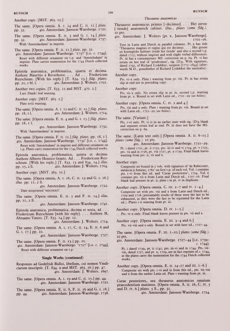 Another copy. [MST. 363. 15.] The same. [Opera omnia. A. I. 14 and С. 11. n.] plate. pp. 32. 4to. Amsterdam: Jansson-Waesberge. 1720. The same. [Opera omnia. E. 11. 3 and G. I. 14.] plate. pp. 32. 4Ш. Amsterdam: Jansson-Waesberge. 1737. With ‘Amstelaedami’ in imprint. The same. [Opera omnia. F. II. 11.] plate, pp. 32. 4to. Amsterdam: Jansson-Waesberge. T737’ [i.e. c. 1744]. Reset with different ornament on t.p. and ‘Amstelodami’ in imprint. Plate carries numeration for the 1744 Dutch collected works. Epistola anatomica, problematica, quarta et decima. Authore Mauritio a Reverhorst. . . . Ad . . . Fredericum Ruyschium. [With his reply.] [T. 834. 13.] fldg. plates. pp. 21,1 bl. 1. 4Ю. Amsterdam: J. Wolters. 1701. Another two copies. [T. 833. 12 and MST. 470. 2.] Last (blank) leaf wanting. Another copy. [MST. 363. 5.] Plate xviii wanting. The same. [Opera omnia. A. 1. 15 and С. II. 12 -]fldg. plates. pp. 18,11. 4Ю. Amsterdam: J. Wolters. 1714. The same. [Opera omnia. E. 11. 4 and G. 1. 15.] fldg. plates. pp. 18, 1 1. 4to. Amsterdam: Jansson-Waesberge. 1732. With ‘Amstelaedami’ in imprint. The same. [Opera omnia. F. 11. 12.] fldg. plates, pp. 18, 1 1. 4to. Amsterdam: Jansson-Waesberge. T732’ [i.e. c. 1744]. Reset with ‘Amstelodami’ in imprint and different ornament on t.p. Plates carry numeration for the 1744 Dutch collected works. Epistola anatomica, problematica, quinta et decima. Authore Alberto Henrico Graetz. Ad . . . Fredericum Ruy schium. [With his reply.] [T. 833. 13 and 834. 14.] Ulus. pp. 15, 2 11. 4Ш. Amsterdam: J. Wolters. 1704. Another copy. [MST. 363. 10.] The same. [Opera omnia, A. I. 16, С. II. 13 and G. 1. 16.] illus. pp. I I, 2 11. 410. Amsterdam: Jansson-Waesberge. 1722. Date misprinted ‘mdcdxxii’. The same. [Opera omnia. E. 11. 5 and F. 11. 14.] illus. pp. 11,2 11. 4to. Amsterdam: Jansson-Waesberge. 1741. Epistola anatomica, problematica, decima et sexta, ad . . . Fredericum Ruyschium [with his reply], . . . Authore M. Abraamo Vatero. [T. 833. 14.] pp. 12. 4to. Amsterdam: J. Wolters. 1714. The same. [Opera omnia. A. 1. 17, C. 11. 14, E. 11. 6 and G. 1. 17.] pp. 10. 4to. Amsterdam: Jansson-Waesberge. 1727. The same. [Opera omnia. F. 11. 13.] pp. 10. 410. Amsterdam: Jansson-Waesberge. T727’ [i.e. c. 1744]. Reset with different ornament on t.p. Single Works (continued) Responsio ad Godefridi Bidloi, libellum, cui nomen Vindi- ciarum inscripsit. [T. 834. 9 and MST. 363. 16.] pp. 47. 4to. Amsterdam: J. Wolters. 1697. The same. [Opera omnia. A. 1. 19 and С. II. 15.] pp. 44. 4to. Amsterdam: Jansson-Waesberge. 1721. The same. [Opera omnia. E. II. 8, F. и. 16 and G. 1. 18.] pp. 44. 4Ю. Amsterdam: Jansson-Waesberge. 1738. Thesaurus anatomicus Thesaurus anatomicus primus [-decimus]. . . . Het eerste [-tiende] anatomisch cabinet, illus., plates (some fldg.). 10 pts. 4to. Amsterdam: J. Wolters [pt. x, Jansson-Waesberge], 1701-16. Text in Latin and Dutch in parallel columns. Pt. x has title ‘Thesaurus magnus et regius qui est decimus. . . . Het groote en koninglyke kabinet zynde het tiende’ and also a second t.p. dated 1715, without imprint and with slight verbal differences. Pt. iii has a contemporary MS. correction on p. 69. Pt. vi has errata on last leaf of ‘prodromus’, sig. (Djq. With signature, dated 1792, of Richard Lydekker, surgeon [1772-1844] (after wards M.D., grandfather of Richard Lydekker the naturalist). Another copy. Pts. vi-x only. Plate i wanting from pt. viii. Pt. ix has errata slip at end not in preceding copy. Another copy. Pts. vii-x only. No errata slip in pt. ix, second t.p. wanting from pt. x. Bound in set with Latin ed., 1721-29 (see below). Another copy. [Opera omnia. C. IV. 2 and 4.] Pts. viii and x only. Plate i wanting from pt. viii. Bound in set with Latin ed., 1721-29 (see below). The same. [Variant.] Pts. i-vi only. Pt. vi is in an earlier state with sig. (D)4 blank and separate errata leaf at end. Pt. iii does not have the MS. correction on p. 69. The same. [Latin text only.] [Opera omnia. A. 11. 6-15.] plates (some fldg.). 10 pts. 4to. Amsterdam: Jansson-Waesberge. 1721-29. Pt. i dated 1721, pt. ii 1722, pts. iii-iv and vi 1724, pt. v 1725, pts. vii and ix 1726, pt. viii 1727, pt. x 1729. Final blank leaves wanting from pts. ii, vii and x. Another copy. Composite set bound in 2 vols, with signature of ‘de Rabecourt, médecin à Amiens, 1762’ on first t.p. of each vol. Vol. i contains pts. i-vi from this ed. and ‘Curae posteriores’, 1724. Vol. ii contains pts. vii-x from Latin and Dutch ed., 1707-16. Final blank leaf present in pt. ii, plate i in pt. iv in duplicate. Another copy. [Opera omnia. C. ill. 2-7 and iv. 1-4.] Composite set with pts. viii and x from Latin and Dutch ed., 1709 and 1716 (presumably stocks of these were the last to be exhausted, as they were the last to be reprinted for the Latin ed.). Plates i-ii wanting from pt. iii. Another copy. [Opera omnia. D. IV. 1-5.] Pts. vi-x only. Final blank leaves present in pts. vii and x. Another copy. [Opera omnia. E. iii. 3-4 and 6.] Pts. vii-viii and x only. Bound in set with later ed., 1727-44. The same. [Opera omnia. F. ill. 1-10.] plates (some fldg.). 10 pts. 4to. Amsterdam: Jansson-Waesberge. 1727-44 [i.e. 1739- c. 1744]. Pt. i dated 1739, pt. ii 1741, pts. iii—vi and ix 1744. Pts. vii- viii, dated 1727, and pt. x, 1729, are in fact reprints of c. 1744, as the plates carry the numeration for the 1744 Dutch collected works. Another copy. [Opera omnia. E. 11. 14-17 and iii. 1-6.] Composite set with pts. i-vi and ix from this ed., pts. vii-viii and x from the earlier Latin ed. Plate i wanting from pt. iii. Curae posteriores, seu thesaurus anatomicus omnium praecedentium maximus. [Opera omnia. A. 11. 16, C. IV. 5 and D. iv. 6.] plates. 5 11., pp. 31. 4to. Amsterdam: Jansson-Waesberge. 1724.