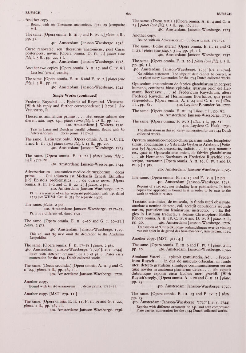 Another copy. Bound with his Thesaurus anatomicus. 1721-29 [composite set]. The same. [Opera omnia. E. III. 7 and F. iv. 1.] plates. 4 11., pp. 31. 4to. Amsterdam: Jansson-Waesberge. 1738. Curae renovatae, seu, thesaurus anatomicus, post Curas posteriores, novus. [Opera omnia. D. iv. 7.] plates (one fldg.). 5 11., pp. 22, 1 1. 4to. Amsterdam: Jansson-Waesberge. 1728. Another two copies. [Opera omnia. A. 11. 17. and C. iv. 8.] Last leaf (errata) wanting. The same. [Opera omnia. E. ill. 8 and F. iv. 2.] plates (one fldg.). 5 11., pp. 22. 4to. Amsterdam: Jansson-Waesberge. 1742. Single Works (continued) Frederici Ruyschii . . . Epistola ad Raymund. Vieussens. [With his reply and further correspondence.] [1705.] See Vieussens, R. Thesaurus animalium primus. . . . Het eerste cabinet der dieren. add. engr. t.p., plates (some fldg.). 28 11., pp. 42. 4to. Amsterdam: J. Wolters. 1710. Text in Latin and Dutch in parallel columns. Bound with his Adversariorum . . . decas prima. 1717-21. The same. [Latin text only.] [Opera omnia. A. 11. 5, C. in. 1 and E. 11. 13.] plates (some fldg.). 14 11., pp. 20. 4to. Amsterdam: Jansson-Waesberge. 1725. The same. [Opera omnia. F. 11. 21.] plates (some fldg.). 14 11., pp. 20. 410. Amsterdam: Jansson-Waesberge. 1744. Adversariorum anatomico-medico-chirurgicorum decas prima. . . . Cui adjuncta est Michaelis Ernesti Etmulleri [sic] Epistola problematica ... de ovario novo. [Opera omnia. A. 11. 1-2 and C. 11. 22-23.] plates. 2 pts. 4to. Amsterdam: Jansson-Waesberge. 1717. Pt. ii is a reissue of earlier separate publication with t.p. dated 1715 (see WHML Cat. ii. 534 for separate copy). The same, plates. 2 pts. 4to. Amsterdam: Jansson-Waesberge, 1717-21. Pt. ii is a different ed. dated 1721. The same. [Opera omnia. E. 11. 9-10 and G. 1. 20-21.] plates. 2 pts. 410. Amsterdam: Jansson-Waesberge. 1729. This ed. and the next omit the dedication to the Academia Leopoldina. The same. [Opera omnia. F. 11. 17-18.] plates. 2 pts. 4to. Amsterdam: Jansson-Waesberge. T729’ [i.e. c. 1744]. Reset with different ornament on t.p of pt. ii. Plates carry numeration for the 1744 Dutch collected works. The same. (Decas secunda.) [Opera omnia. A. 11. 3 and C. 11. 24.] plates. 2 11., pp. 46, 1 1. 4to. Amsterdam: Jansson-Waesberge. 1720. Another copy. Bound with his Adversariorum . . . decas prima. 1717-21. Another copy. [MST. 279. 11.] The same. [Opera omnia. E. 11. 11, F. 11. 19 and G. 1. 22.] plates. 2 11., pp. 46, 1 1. 4to. Amsterdam: Jansson-Waesberge. 1736. The same. (Decas tertia.) [Opera omnia. A. 11. 4 and C. 11. 25.] plates (one fldg.). 3 11., pp. 36, 1 1. 4to. Amsterdam: Jansson-Waesberge. 1723. Another copy. Bound with his Adversariorum . . . decas prima. 1717-21. The same. (Editio altera.) [Opera omnia. E. 11. 12 and G. I. 23.] plates (one fldg.). 3 11., pp. 36, 1 1. 4to. Amsterdam: Jansson-Waesberge. 1737. The same. [Opera omnia. F. 11. 20.] plates (one fldg.). 3 11., pp. 36, 1 1. 4to. Amsterdam: Jansson-Waesberge. T733’ [i.e. c. 1744]. No edition statement. The imprint date cannot be correct, as the plates carry numeration for the 1744 Dutch collected works. Opusculum anatomicum de fabrica glandularum in corpore humano, continens binas epistolas: quarum prior est Her- manni Boerhaave ... ad Fredericum Ruyschium; altera Frederici Ruyschii ad Hermannum Boerhaave, qua priori respondetur. [Opera omnia. A. I. 24 and C. II. 17.] illus. 1 1., pp. 81. 4to. Leyden: P. vander Aa. 1722. The same. [Opera omnia. E. 111. 14.] illus. 1 1., pp. 81. 4to. Amsterdam: Jansson-Waesberge. 1733. The same. [Opera omnia. F. iv. 8.] illus. 1 1., pp. 81. 4to. Leyden: C. Haak. 1751. The illustrations in this ed. carry numeration for the 1744 Dutch collected works. Operum anatomico-medico-chirurgicarum index locupletis simus, concinnatus ab Ysbrando Gysberto Arlebout. [ Follo wed by] Appendix necessaria, indicis ... in qua notantur res, quae in Opusculo anatomico, de fabrica glandularum ... ab Hermanno Boerhaave et Frederico Ruyschio con scripto, tractantur. [Opera omnia. A. 11. 19, C. iv. 7 and D. iv. 9.] 2 pts. 410. Amsterdam: Jansson-Waesberge. 1725. The same. [Opera omnia. E. 111. 15 and F. iv. 9.] 2 pts. 410. Amsterdam: Jansson-Waesberge. 1743. Reprint of 1725 ed., not including later publications. In both copies the appendix is bound first in order to be next to the work to which it relates. Tractatio anatomica, de musculo, in fundo uteri observato, antehac a nemine detecto, cui, accedit depulsionis secundi narum, parturientium feminarum, instructio. ... Ex Bel gico in Latinum traducta, a Joanne Christophoro Bohlio. [Opera omnia. A. 11. 18, C. iv. 6 and D. iv. 8.] piate. 2 11., pp. 20. 4to. Amsterdam: Jansson-Waesberge. 1726. Translation of ‘Ontleedkundige verhandelingen over de vinding van een spier in de grond des baar-moeders’, Amsterdam, 1725. Another copy. [MST. 311. 4.] The same. [Opera omnia. E. m. 9 and F. iv. 3.] piate. 2 11., pp. 20. 4to. Amsterdam: Jansson-Waesberge. 1742. Abrahami Vateri . . . epistola gratulatoria. Ad . . . Freder icum Ruysch ... in qua de musculo orbiculari in fundo uteri detecto gratulatur simulque communicationem eorum quae noviter in anatomia plantarum detexit . . . sibi expetit dubiumque exponit circa lacunas uteri gravidi. [With Ruysch’s reply.] [Opera omnia. A. 1. 20 and C. 11. 21.] piate. pp. 23. 4to. Amsterdam: Jansson-Waesberge. 1727. The same. [Opera omnia. E. m. 13 and F. iv. 7.] piate. pp. 15. 4to. Amsterdam: Jansson-Waesberge. T727’ [i.e. c. 1744]. Reprint with different ornament on t.p. and text compressed. Plate carries numeration for the 1744 Dutch collected works.