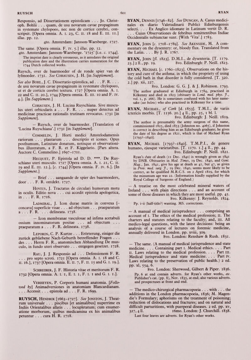 Responsio, ad Dissertationem epistolicam ... Jo. Christ oph. Bohlii . . . quam, de usu novarum cavae propaginum in systemate chylopoeo, nec non de cortice cerebri, con scripsit. [Opera omnia. A. i. 23, C. 11. 18 and E. ni. 11.] illus. pp. 12. 4to. Amsterdam: Jansson-Waesberge. 1727. The same. [Opera omnia. F. iv. 5.] illus. pp. 12. 4to. Amsterdam: Jansson-Waesberge. ‘1725’ [i.e. c. 1744]. The imprint date is clearly erroneous, as it antedates the original publication date and the illustration carries numeration for the 1744 Dutch collected works. Ruysch, over de baarmoeder of de ronde spier van de lyfmoeder. 1731. See Cohausen, J. H. [in Supplement], See also Bohl, J. C. Dissertatio epistolica, ad . . . F. R. . . . de usu novarum cavae propaginum in systemate chylopoeo, ut et de corticis cerebri textura. 1727 [Opera omnia. A. 1. 22 and C. ii. 20.], 1744 [Opera omnia. E. in. 10 and F. iv. 4.]. [In Supplement.} Cohausen, J. H. Lucina Ruyschiana. Sive muscu lus uteri orbicularis a . . . F. R. . . . nuper detectus ad medicinae practicae rationalis trutinam revocatus. 1731 [in Supplement ]. — Ruysch, over de baarmoeder. [Translation of ‘Lucina Ruyschiana’.] 1731 [in Supplement}. COMMELIN, J. Horti medici Amstelodamensis rariorum . . . plantarum . . . descriptio et icones. Opus posthumum, Latinitate donatum, notisque et observationi bus illustratum, a F. R. et F. Kiggelario. [Pars altera. Auctore C. Commelino.] 1697-1701. Hecquet, P. Epistola ad D. D. ***. De Ruy- schiano uteri musculo. 1727 [Opera omnia. A. 1. 21, C. II. 19 and E. ni. 12.], [c. 1744] [Opera omnia. F. iv. 6.]. [In Supplement.} — Brief . . . aangaande de spier des baarmoeders, door . . . F. R. ontdekt. 1727. Hovius, J. Tractatus de circulari humorum motu in oculis. Editio nova ... cui accedit epistola apologetica, in . . . F. R. 1716. Ladmiral, J. Icon durae matris in convexa [- concava] superficie visae ... ad objectum . . . praeparatum a . . . F. R. ... delineata. 1738. — Icon membranae vasculosae ad infima acetabuli ossium innominatorum positae ... ad objectum . . . praeparatum a . . . F. R. delineata. 1738. Leporin, C. P. Kurtze . . . Erörterung, einiger die zurück gebliebene Nach-Geburth betreffender Fragen . . . des . . . Herrn F. R., anatomischen Abhandlung De mus culo, in fundo uteri observato . . . entgegen gesetzet. 1728. Rau, J. J. Responsio ad . . . Defensionem F. R. . . . pro septo scroti. 1721 [Opera omnia. A. 1. 18 and C. II. 16.], 1737 [Opera omnia. E. 11. 7, F. II. 15 and G. 1. 19.]. Schreiber, J. F. Historia vitae et meritorum F. R. 1732 [Opera omnia. A. 1. 1, E. 1. 1, F. 1. 1 and G. 1. 1.]. Verheyen, P. Corporis humani anatomía. [Follo wed by} Animadversiones in anatomiam Blancardianam. . . . Accessit . . . epistola ad . . . F. R. 1699. RUYSCH, Hendrik [1663-1727]. See Jonston, J. Theat rum universale . . . piscibus [et animalibus] nuperrime ex Indiis Orientalibus allatis . . . locupletatum; cum enumer atione morborum, quibus medicamina ex his animalibus petuntur . . . cura H. R. 1718. RYAN, Dennis [1746-82]. See Duncan, A. Casus médici nales ex diario Valetudinarii Publici Edinburgensis selecti. ... Ex Anglico idiomate in Latinum vertit D. R. . . . Cujus Observationes de febribus remittentibus Indiae Occidentalis subjunctae sunt. [With ‘Vita’.] 1783. RYAN, John [c. 1708-1789]. See Akenside, M. A com mentary on the dysentery: or, bloody flux. Translated from the Latin. . . . By J. R. 1767. RYAN, John \fl. 1823]. D.M.I., de dysenteria. [T. 1179. 23.] 2 11., pp. 19. 8vo. Edinburgh: P. Neill. 1823. RYAN, Michael [c. 1760-1823]. Observations on the his tory and cure of the asthma; in which the propriety of using the cold bath in that disorder is fully considered. [T. 320. 2.] pp. xii, 227. 8vo. London: G. G. J. & J. Robinson. 1793. The author graduated at Edinburgh in 1784, practised in Kilkenny and died in 1823 (obituary in Lond. med. phys. J ., vol. l, p. 266). He is sometimes confused with his later name sake (see below ) who also practised in Kilkenny for a time. RYAN, Michael, of Cork [d. 1853]. T.M.I., de variis ictericis morbis. [T. 1156. 20.] 4 11., pp. 25, 1 bl. 1. 8vo. Edinburgh: J. Neill. 1819. The author is presumably the army surgeon of this name, commissioned 1825, died 1853 (Johnston no. 4065), if Johnston is correct in describing him as an Edinburgh graduate; he gives the date of his degree as 1821, which is that of Michael Ryan [2793?—1840]. RYAN, Michael [i793?-i84o]. T.M.P.I., de genere humano, ejusque varietatibus. [T. 1170. 1.] 4 11., pp. 44. 8vo. Edinburgh: P. Neill. 1821. Ryan’s date of death (11 Dec. 1840) is wrongly given as 1841 by DNB. Obituaries in Med. Times, 19 Dec. 1840, and Gent. Mag., Jan. 1841, give his age at death as 41, but 47, as given in Prov. med. surg. J., 19 Dec. 1840, seems more likely to be correct, as he qualified M.R.C.S. on 2 April 1819, for which the minumum age was 22. (Information kindly supplied by the Royal College of Surgeons of England.) — A treatise on the most celebrated mineral waters of Ireland . . . with plain directions . . . and an account of some of those diseases in which they are most useful, pp. 45. 8vo. Kilkenny: J. Reynolds. 1824. Pp. i-ii (half-title?) wanting. MS. corrections. — A manual of medical jurisprudence . . . comprising an account of 1. The ethics of the medical profession; 11. The charters and statutes relating to the faculty; and, ill. All medico-legal questions, with the latest decisions: being an analysis of a course of lectures on forensic medicine, annually delivered in London, pp. xviii, 309. 8vo. London: Renshaw & Rush. 1831. — The same. (A manual of medical jurisprudence and state medicine. . . . Containing part I. Medical ethics. . . . Part II. Laws relating to the medical profession. . . . Part ill. Medical jurisprudence and state medicine. . . . Part iv. Laws relating to the preservation of public health.) 2 ed. pp. xl, 554, 6. 8vo. London: Sherwood, Gilbert & Piper. 1836. Pp. 6 at end contain adverts, for Ryan’s other works, etc. Publisher’s cat. (pp. 8), Nov. 1835, at end; also various adverts, and prospectuses at front and end. — The medico-chirurgical pharmacopoeia . . . with . . . the additions in the London pharmacopoeia, 1836; M. Magen- die’s Formulary; aphorisms on the treatment of poisoning; reduction of dislocations and fractures; and on natural and difficult parturitions, with puerperal diseases. 2 ed. pp. xv, 327, 411. i6mo. London: J. Churchill. 1838. Last four leaves are adverts, for Ryan’s other works.