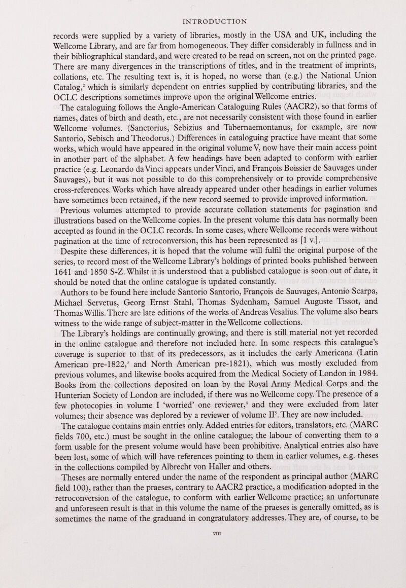 INTRODUCTION records were supplied by a variety of libraries, mostly in the USA and UK, including the Wellcome Library, and are far from homogeneous. They differ considerably in fullness and in their bibliographical standard, and were created to be read on screen, not on the printed page. There are many divergences in the transcriptions of titles, and in the treatment of imprints, collations, etc. The resulting text is, it is hoped, no worse than (e.g.) the National Union Catalog, 2 which is similarly dependent on entries supplied by contributing libraries, and the OCLC descriptions sometimes improve upon the original Wellcome entries. The cataloguing follows the Anglo-American Cataloguing Rules (AACR2), so that forms of names, dates of birth and death, etc., are not necessarily consistent with those found in earlier Wellcome volumes. (Sanctorius, Sebizius and Tabernaemontanus, for example, are now Santorio, Sebisch and Theodorus.) Differences in cataloguing practice have meant that some works, which would have appeared in the original volume V, now have their main access point in another part of the alphabet. A few headings have been adapted to conform with earlier practice (e.g. Leonardo da Vinci appears under Vinci, and François Boissier de Sauvages under Sauvages), but it was not possible to do this comprehensively or to provide comprehensive cross-references. Works which have already appeared under other headings in earlier volumes have sometimes been retained, if the new record seemed to provide improved information. Previous volumes attempted to provide accurate collation statements for pagination and illustrations based on the Wellcome copies. In the present volume this data has normally been accepted as found in the OCLC records. In some cases, where Wellcome records were without pagination at the time of retroconversion, this has been represented as [1 v.]. Despite these differences, it is hoped that the volume will fulfil the original purpose of the series, to record most of the Wellcome Library’s holdings of printed books published between 1641 and 1850 S-Z. Whilst it is understood that a published catalogue is soon out of date, it should be noted that the online catalogue is updated constantly. Authors to be found here include Santorio Santorio, François de Sauvages, Antonio Scarpa, Michael Servetus, Georg Ernst Stahl, Thomas Sydenham, Samuel Auguste Tissot, and Thomas Willis. There are late editions of the works of Andreas Vesalius. The volume also bears witness to the wide range of subject-matter in the Wellcome collections. The Library’s holdings are continually growing, and there is still material not yet recorded in the online catalogue and therefore not included here. In some respects this catalogue’s coverage is superior to that of its predecessors, as it includes the early Americana (Latin American pre-1822, 3 and North American pre-1821), which was mostly excluded from previous volumes, and likewise books acquired from the Medical Society of London in 1984. Books from the collections deposited on loan by the Royal Army Medical Corps and the Hunterian Society of London are included, if there was no Wellcome copy. The presence of a few photocopies in volume I ‘worried’ one reviewer, 4 and they were excluded from later volumes; their absence was deplored by a reviewer of volume IF. They are now included. The catalogue contains main entries only. Added entries for editors, translators, etc. (MARC fields 700, etc.) must be sought in the online catalogue; the labour of converting them to a form usable for the present volume would have been prohibitive. Analytical entries also have been lost, some of which will have references pointing to them in earlier volumes, e.g. theses in the collections compiled by Albrecht von Haller and others. Theses are normally entered under the name of the respondent as principal author (MARC field 100), rather than the praeses, contrary to AACR2 practice, a modification adopted in the retroconversion of the catalogue, to conform with earlier Wellcome practice; an unfortunate and unforeseen result is that in this volume the name of the praeses is generally omitted, as is sometimes the name of the graduand in congratulatory addresses. They are, of course, to be