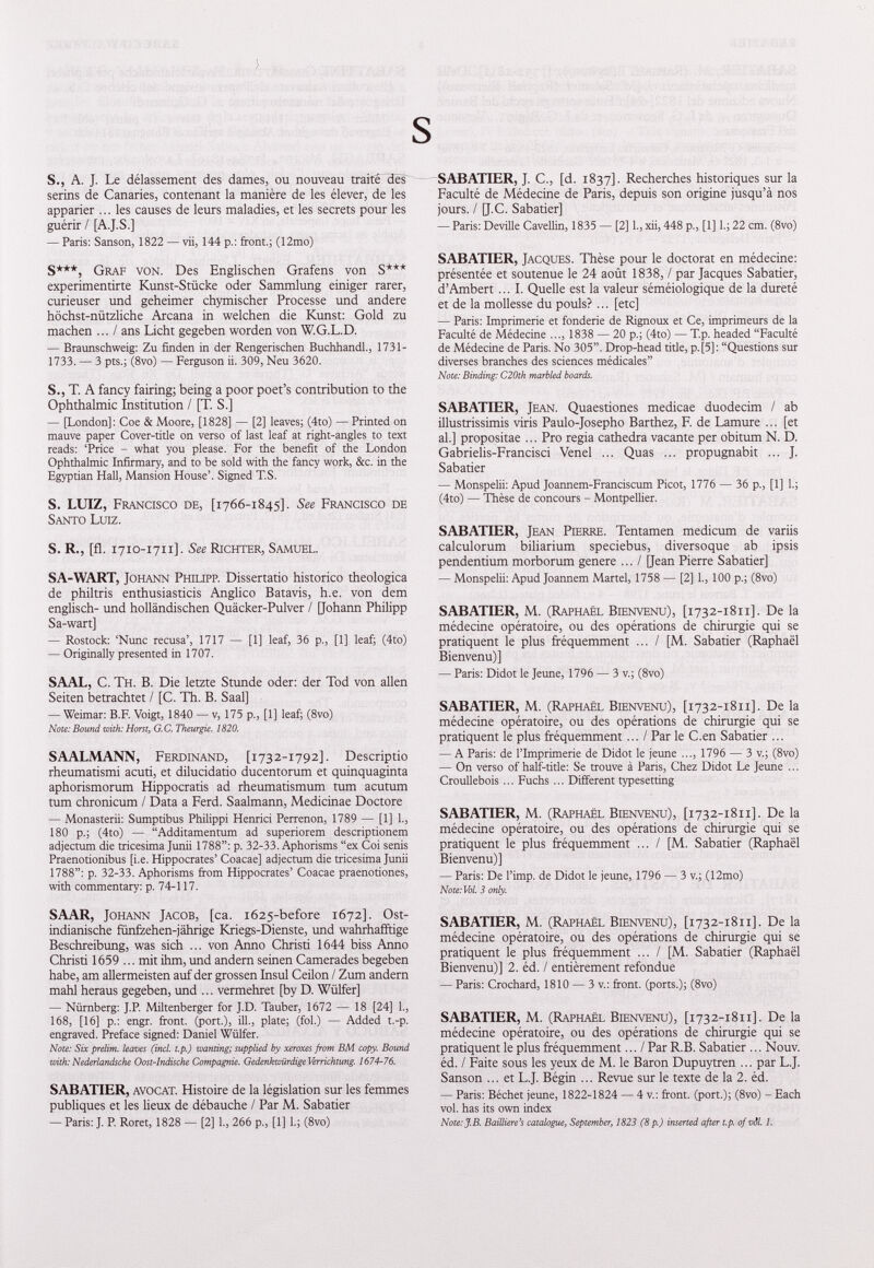 S S., A. J. Le délassement des dames, ou nouveau traite hesT serins de Canaries, contenant la manière de les élever, de les apparier ... les causes de leurs maladies, et les secrets pour les guérir / [A.J.S.] — Paris: Sanson, 1822 — vii, 144 p.: front.; (12mo) S***, Graf von. Des Englischen Grafens von S*** experimentirte Kunst-Stücke oder Sammlung einiger rarer, curieuser und geheimer chymischer Processe und andere höchst-nützliche Arcana in welchen die Kunst: Gold zu machen ... / ans Licht gegeben worden von W.G.L.D. — Braunschweig: Zu finden in der Rengerischen Buchhandl., 1731- 1733. — 3 pts.; (8vo) — Ferguson ii. 309, Neu 3620. S., T. A fancy fairing; being a poor poet’s contribution to the Ophthalmic Institution / [T. S.] — [London]: Coe & Moore, [1828] — [2] leaves; (4to) — Printed on mauve paper Cover-title on verso of last leaf at right-angles to text reads: ‘Price - what you please. For the benefit of the London Ophthalmic Infirmary, and to be sold with the fancy work, &c. in the Egyptian Hall, Mansion House’. Signed T.S. S. LUIZ, Francisco de, [1766-1845]. See Francisco de Santo Luiz. S. R., [fl. 1710-1711]. See Richter, Samuel. SA-WART, Johann Philipr Dissertatio historico theologica de philtris enthusiasticis Anglico Batavis, h.e. von dem englisch- und holländischen Quäcker-Pulver / [Johann Philipp Sa-wart] — Rostock: ‘Nunc recusa’, 1717 — [1] leaf, 36 p., [1] leaf; (4to) — Originally presented in 1707. SAAL, C. Th. B. Die letzte Stunde oder: der Tod von allen Seiten betrachtet / [C. Th. B. Saal] — Weimar: B.F. Voigt, 1840 — v, 175 p„ [1] leaf; (8vo) Note: Bound with: Horst, G.C. Theurgie. 1820. SAALMANN, Ferdinand, [1732-1792]. Descriptio rheumatismi acuti, et dilucidatio ducentorum et quinquaginta aphorismorum Hippocratis ad rheumatismum tum acutum tum chronicum / Data a Ferd. Saalmann, Medicinae Doctore — Monasterii: Sumptibus Philippi Henrici Perrenon, 1789 — [1] 1., 180 p.; (4to) — “Additamentum ad superiorem descriptionem adjectum die tricesima Junii 1788”: p. 32-33. Aphorisms “ex Coi senis Praenotionibus [i.e. Hippocrates’ Coacae] adjectum die tricesima Junii 1788”: p. 32-33. Aphorisms from Hippocrates’ Coacae praenotiones, with commentary: p. 74-117. SAAR, Johann Jacob, [ca. 1625-before 1672]. Ost- indianische fünfzehen-jährige Kriegs-Dienste, und wahrhaffdge Beschreibung, was sich ... von Anno Christi 1644 biss Anno Christi 1659 ... mit ihm, und andern seinen Camerades begeben habe, am allermeisten auf der grossen Insul Ceilon / Zum andern mahl heraus gegeben, und ... vermehret [by D. Wülfer] — Nürnberg: J.P. Miltenberger for J.D. Tauber, 1672 — 18 [24] 1., 168, [16] p.: engr. front, (port.), ill., plate; (fol.) — Added t.-p. engraved. Preface signed: Daniel Wülfer. Note: Six prelim, leaves (incl. t.p.) wanting; supplied by xeroxes from BM copy. Bound with: Nederlandsche Oost-Indische Compagnie. Gedenkwürdige Verrichtung. 1674-76. SABATIER, avocat. Histoire de la législation sur les femmes publiques et les lieux de débauche / Par M. Sabatier — Paris: J. P. Roret, 1828 — [2] 1., 266 p., [1] 1.; (8vo) SABATIER, J. C., [d. 1837]. Recherches historiques sur la Faculté de Médecine de Paris, depuis son origine jusqu’à nos jours. / [J.C. Sabatier] — Paris: Deville Cavellin, 1835 — [2] 1., xii, 448 p., [1] 1.; 22 cm. (8vo) SABATIER, Jacques. Thèse pour le doctorat en médecine: présentée et soutenue le 24 août 1838, / par Jacques Sabatier, d’Ambert ... I. Quelle est la valeur séméiologique de la dureté et de la mollesse du pouls? ... [etc] — Paris: Imprimerie et fonderie de Rignoux et Ce, imprimeurs de la Faculté de Médecine ..., 1838 — 20 p.; (4to) — T.p. headed “Faculté de Médecine de Paris. N0 305”. Drop-head tide, p.[5]: “Questions sur diverses branches des sciences médicales” Note: Binding: C20th marbled boards. SABATIER, Jean. Quaestiones medicae duodecim / ab illustrissimis viris Paulo-Josepho Barthez, F. de Lamure ... [et al.] propositae ... Pro regia cathedra vacante per obitum N. D. Gabrielis-Francisci Venel ... Quas ... propugnabit ... J. Sabatier — Monspelii: Apud Joannem-Franciscum Picot, 1776 — 36 p., [1] 1.; (4to) — Thèse de concours - Montpellier. SABATIER, Jean Pierre. Tentamen medicum de variis calculorum biliarium speciebus, diversoque ab ipsis pendentium morborum genere ... / [Jean Pierre Sabatier] — Monspelii: Apud Joannem Martel, 1758 — [2] 1., 100 p.; (8vo) SABATIER, M. (Raphaël Bienvenu), [ 1732-1811]. De la médecine opératoire, ou des opérations de chirurgie qui se pratiquent le plus fréquemment ... / [M. Sabatier (Raphaël Bienvenu)] — Paris: Didot le Jeune, 1796 — 3 v.; (8vo) SABATIER, M. (Raphaël Bienvenu), [ 1732-1811]. De la médecine opératoire, ou des opérations de chirurgie qui se pratiquent le plus fréquemment... / Par le C.en Sabatier ... — A Paris: de l’Imprimerie de Didot le jeune ..., 1796 — 3 v.; (8vo) — On verso of half-title: Se trouve à Paris, Chez Didot Le Jeune ... Croullebois ... Fuchs ... Different typesetting SABATIER, M. (Raphaël Bienvenu), [ 1732-1811]. De la médecine opératoire, ou des opérations de chirurgie qui se pratiquent le plus fréquemment ... / [M. Sabatier (Raphaël Bienvenu)] — Paris: De l’imp. de Didot le jeune, 1796 — 3 v.; (12mo) Note: Vol. 3 only. SABATIER, M. (Raphaël Bienvenu), [ 1732-1811]. De la médecine opératoire, ou des opérations de chirurgie qui se pratiquent le plus fréquemment ... / [M. Sabatier (Raphaël Bienvenu)] 2. éd. / entièrement refondue — Paris: Crochard, 1810 — 3 v.: front, (ports.); (8vo) SABATIER, M. (Raphaël Bienvenu), [ 1732-1811]. De la médecine opératoire, ou des opérations de chirurgie qui se pratiquent le plus fréquemment ... I Par R.B. Sabatier ... Nouv. éd. / Faite sous les yeux de M. le Baron Dupuytren ... par L.J. Sanson ... et L.J. Bégin ... Revue sur le texte de la 2. éd. — Paris: Béchet jeune, 1822-1824 — 4 v.: front, (port.); (8vo) - Each vol. has its own index Note: J.B. Bailliere’s catalogue, September, 1823 (8p.) inserted after t.p. of vôl. 1.