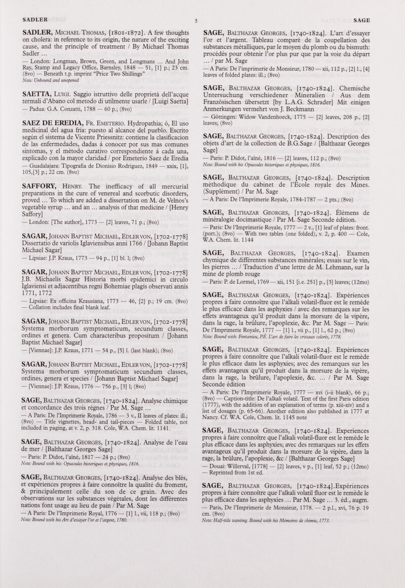 SADLER, Michael Thomas, [1801-1872]. A few thoughts on cholera: in reference to its origin, the nature of the exciting cause, and the principle of treatment / By Michael Thomas Sadler ... — London: Longman, Brown, Green, and Longmans ... And John Ray, Stamp and Legacy Office, Barnsley, 1848 — 51, [1] p.; 23 cm. (8vo) — Beneath t.p. imprint “Price Two Shillings” Note: Unbound and unopened SAETTA, Luigi. Saggio istruttivo delle proprietà dell’acque termali d’Abano col metodo di utilmente usarle / [Luigi Saetta] — Padua: G.A. Conzatti, 1788 — 60 p.; (8vo) SAEZ DE EREDIA, Fr. Emeterio. Hydropathia; ó, E 1 uso medicinal del agua fría: puesto al alcance del pueblo. Escrito según el sistema de Vicente Priessnitz: contiene la clasificación de las enfermedades, dadas á conocer por sus mas comunes síntomas, y el método curativo correspondiente á cada una, explicado con la mayor claridad / por Emeterio Saez de Eredia — Guadalajara: Tipografia de Dionisio Rodriguez, 1849 — xxix, [1], 105,[3] p.; 22 cm. (8vo) SAFFORY, Henry. The inefficacy of all mercurial preparations in the cure of venereal and scorbutic disorders, proved ... To which are added a dissertation on M. de Velnos’s vegetable syrup ... and an ... analysis of that medicine / [Henry Saffory] — London: [The author], 1773 — [2] leaves, 71 p.; (8vo) SAGAR, Johann Baptist Michael, Edlervon, [1702-1778] Dissertano de variolis Iglaviensibus anni 1766 / [Johann Baptist Michael Sagar] — Lipsiae: J.P. Kraus, 1773 — 94 p., [1] bl. 1; (8vo) SAGAR, Johann Baptist Michael, Edlervon, [1702-1778] J.B. Michaelis Sagar Historia morbi epidemici in circulo Iglaviensi et adjacentibus regni Bohemiae plagis observati annis 1771 , 1772 — Lipsiae: Ex officina Krausiana, 1773 — 46, [2] p.; 19 cm. (8vo) — Collation includes final blank leaf. SAGAR, Johann Baptist Michael, Edlervon, [1702-1778] Systema morborum symptomaticum, secundum classes, ordines et genera. Cum characteribus propositum / [Johann Baptist Michael Sagar] — [Viennae] : J.R Kraus, 1771 — 54 p., [5] 1. (last blank); (8vo) SAGAR, Johann Baptist Michael, Edlervon, [ 1702-1778] Systema morborum symptomaticum secundum classes, ordines, genera et species / [Johann Baptist Michael Sagar] — [Viennae]: J.R Kraus, 1776 — 756 p., [3] 1; (8vo) SAGE, Balthazar Georges, [1740-1824]. Analyse chimique et concordance des trois règnes / Par M. Sage ... — A Paris: De l’Imprimerie Royale, 1786 — 3 v., II leaves of plates: ill.; (8vo) — Title vignettes, head- and tail-pieces — Folded table, not included in paging, at v. 2, p. 318. Cole, W.A. Chem. lit. 1141. SAGE, Balthazar Georges, [1740-1824]. Analyse de l’eau de mer / [Balthazar Georges Sage] — Paris: P. Didot, Paine, 1817 — 24 p.; (8vo) Note: Bound with his: Opuscules historiques et physiques, 1816. SAGE, Balthazar Georges, [1740-1824]. Analyse des blés, et expériences propres à faire connoitre la qualité du ffoment, & principalement celle du son de ce grain. Avec des observations sur les substances végétales, dont les différentes nations font usage au lieu de pain / Par M. Sage — A Paris: De Plmprimerie Royal, 1776 — [1] 1., vii, 118 p.; (8vo) Note: Bound with his Art d ) essay ex Vor et Vargent-, 1780. SAGE, Balthazar Georges, [ 1740-1824]. L’art d’essayer l’or et l’argent. Tableau comparé de la coupellation des substances métalliques, par le moyen du plomb ou du bismuth: procédés pour obtenir l’or plus pur que par la voie du départ ... / par M. Sage — A Paris: De l’imprimerie de Monsieur, 1780 — xii, 112 p., [2] 1., [4] leaves of folded plates: ill.; (8vo) SAGE, Balthazar Georges, [ 1740-1824]. Chemische Untersuchung verschiedener Mineralien / Aus dem Französischen übersetzt [by L.A.G. Schrader] Mit einigen Anmerkungen vermehrt von J. Beckmann — Göttingen: Widow Vandenhoeck, 1775 — [2] leaves, 208 p., [2] leaves; (8vo) SAGE, Balthazar Georges, [ 1740-1824]. Description des objets d’art de la collection de B.G.Sage / [Balthazar Georges Sage] — Paris: P. Didotj l’aîné, 1816 — [2] leaves, 112 p.; (8vo) Note: Bound with his Opuscules historiques et physiques, 1816. SAGE, Balthazar Georges, [ 1740-1824]. Description méthodique du cabinet de l’Ecole royale des Mines. (Supplément) / Par M. Sage — A Paris: De l’Imprimerie Royale, 1784-1787 — 2 pts.; (8vo) SAGE, Balthazar Georges, [ 1740-1824]. Élémens de minéralogie docimastique / Par M. Sage Seconde édition. — Paris: De l’Imprimerie Royale, 1777 — 2 v., [1] leaf of plates: front, (port.); (8vo) — With two tables (one folded), v. 2, p. 400 — Cole, W.A. Chem. lit. 1144 SAGE, Balthazar Georges, [ 1740-1824]. Examen chymique de différentes substances minérales; essais sur le vin, les pierres ... / Traduction d’une lettre de M. Lehmann, sur la mine de plomb rouge — Paris: P. de Lormel, 1769 — xii, 151 [i.e. 251] p., [3] leaves; (12mo) SAGE, Balthazar Georges, [ 1740-1824]. Expériences propres à faire connoître que l’alkali volatil-fluor est le remède le plus efficace dans les asphyxies / avec des remarques sur les effets avantageux qu’il produit dans la morsure de la vipère, dans la rage, la brûlure, l’apoplexie, &c. Par M. Sage — Paris: De l’Imprimerie Royale, 1777 — [1] 1., vii p., [1] 1., 62 p.; (8vo) Note: Bound with: Fontanieu, BE. U art défaire les cristaux colorés, 1778. SAGE, Balthazar Georges, [ 1740-1824]. Expériences propres à faire connoître que l’alkali volatil-fluor est le remède le plus efficace dans les asphyxies; avec des remarques sur les effets avantageux qu’il produit dans la morsure de la vipère, dans la rage, la brûlure, l’apoplexie, &c. ... / Par M. Sage Seconde édition — A Paris: De l’Imprimerie Royale, 1777 — xvi (i-ii blank), 66 p.; (8vo) — Caption-title: De l’alkali volatil. Text of the first Paris edition (1777), with the addition of an explanation of terms (p. xiii-xiv) and a list of dosages (p. 65-66). Another edition also published in 1777 at Nancy. Cf. W.A. Cole, Chem. lit. 1145 note SAGE, Balthazar Georges, [ 1740-1824]. Experiences propres à faire connoître que l’alkali volatil-fluor est le remède le plus efficace dans les asphyxies; avec des remarques sur les effets avantageux qu’il produit dans la morsure de la vipère, dans la rage, la brûlure, l’apoplexie, &c / [Balthazar Georges Sage] — Douai: Willerval, [1778] — [2] leaves, v p., [1] leaf, 52 p.; (12mo) — Reprinted from 1st ed. SAGE, Balthazar Georges, [ 1740-1824].Expériences propres à faire connoître que l’alkali volatil fluor est le remède le plus efficace dans les asphyxies ... Par M. Sage ... 3 . éd., augm. — Paris, De l’Imprimerie de Monsieur, 1778. — 2 p.l., xvi, 76 p. 19 cm. (8vo) Note: Half-title wanting. Bound with his Mémoires de chimie, 1773.