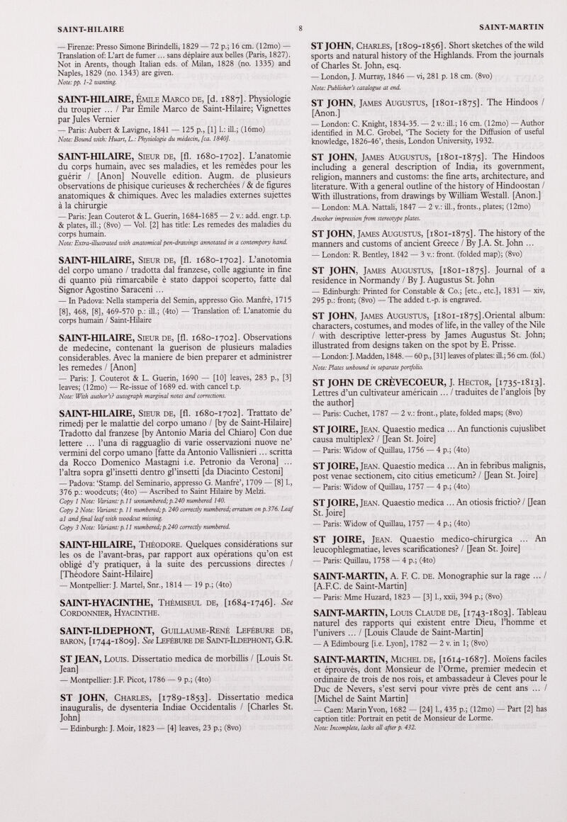 — Firenze: Presso Simone Birindelli, 1829 — 72 p.; 16 cm. (12mo) — Translation of: L’art de fumer ... sans déplaire aux belles (Paris, 1827). Not in Arents, though Italian eds. of Milan, 1828 (no. 1335) and Naples, 1829 (no. 1343) are given. Note.'pf. 1-2 wanting. SAINT-HILAIRE, Émile Marco de, [d. 1887]. Physiologie du troupier ... / Par Émile Marco de Saint-Hilaire; Vignettes par Jules Vernier — Paris: Aubert & Lavigne, 1841 — 125 p., [1] 1.: ill.; (16mo) Note: Bound with: Huart, L.: Physiologie du médecin, [ca. 1840]. SAINT-HILAIRE, Sieur de, [fl. 1680-1702]. L’anatomie du corps humain, avec ses maladies, et les remèdes pour les guérir / [Anon] Nouvelle edition. Augm. de plusieurs observations de phisique curieuses & recherchées / & de figures anatomiques & chimiques. Avec les maladies externes sujettes à la chirurgie — Paris: Jean Couterot & L. Guérin, 1684-1685 — 2 v.: add. engr. t.p. & plates, ill.; (8vo) — Vol. [2] has tide: Les remedes des maladies du corps humain. Note: Extra-illustrated with anatomical pen-drawings annotated in a contempory hand. SAINT-HILAIRE, Sieur de, [fl. 1680-1702]. L’anotomia del corpo umano / tradotta dal ffanzese, colie aggiunte in fine di quanto più rimarcabile è stato dappoi scoperto, fatte dal Signor Agostino Saraceni... — In Padova: Nella stamperia del Semin, appresso Gio. Manfrè, 1715 [8], 468, [8], 469-570 p.: ill.; (4to) — Translation of: L’anatomie du corps humain / Saint-Hilaire SAINT-HILAIRE, Sieur de, [fl. 1680-1702]. Observations de medecine, contenant la guérison de plusieurs maladies considerables. Avec la maniéré de bien preparer et administrer les remedes / [Anon] — Paris: J. Couterot & L. Guerin, 1690 — [10] leaves, 283 p., [3] leaves; (12mo) — Re-issue of 1689 ed. with cancel t.p. Note: With author's? autograph marginal notes and corrections. SAINT-HILAIRE, Sieur de, [fl. 1680-1702]. Trattato de’ rimedj per le malattie del corpo umano / [by de Saint-Hilaire] Tradotto dal ffanzese [by Antonio Maria del Chiaro] Con due lettere ... l’una di ragguaglio di varie osservazioni nuove ne’ vermini del corpo umano [fatte da Antonio Vallisnieri... scritta da Rocco Domenico Mastagni i.e. Petronio da Verona] ... l’altra sopra gl’insetti dentro gl’insetti [da Diacinto Cestoni] — Padova: ‘Stamp, del Seminario, appresso G. Manfrè’, 1709 — [8] 1., 376 p.: woodcuts; (4to) —Ascribed to Saint Hilaire by Melzi. Copy 1 Note: Variant:p. 11 unnumbered;p.240 numbered 140. Copy 2 Note: Variant: p. 11 numbered; p. 240 correctly numbered; erratum on p.376. Leaf al and final leaf with woodcut missing. Copy 3 Note: Variant: p. 11 numbered; p. 240 correctly numbered. SAINT-HILAIRE, Théodore. Quelques considérations sur les os de l’avant-bras, par rapport aux opérations qu’on est obligé d’y pratiquer, à la suite des percussions directes / [Théodore Saint-Hilaire] — Montpellier: J. Martel, Snr., 1814 — 19 p.; (4to) SAINT-HYACINTHE, ThÉmiseul de, [ 1684-1746]. See Cordonnier, Hyacinthe. SAINT-ILDEPHONT, Guillaume-René Lefébure de, baron, [ 1744-1809]. See Lefébure de Saint-Ildephont, G.R. ST JEAN, Louis. Dissertatio medica de morbillis / [Louis St. Jean] — Montpellier: J.F. Picot, 1786 — 9 p.; (4to) ST JOHN, Charles, [ 1789-1853]. Dissertatio medica inauguralis, de dysenteria Indiae Occidentalis / [Charles St. John] — Edinburgh: J. Moir, 1823 — [4] leaves, 23 p.; (8vo) ST JOHN, Charles, [ 1809-1856]. Short sketches of the wild sports and natural history of the Highlands. From the journals of Charles St. John, esq. — London, J. Murray, 1846 — vi, 281 p. 18 cm. (8vo) Note: Publisher's catalogue at end. ST JOHN, James Augustus, [ 1801-1875]. The Hindoos / [Anon.] — London: C. Knight, 1834-35. — 2 v.: ill.; 16 cm. (12mo) — Author identified in M.C. Grobel, ‘The Society for the Diffusion of useful knowledge, 1826-46’, thesis, London University, 1932. ST JOHN, James Augustus, [ 1801-1875]. The Hindoos including a general description of India, its government, religion, manners and customs: the fine arts, architecture, and literature. With a general outline of the history of Hindoostan / With illustrations, from drawings by William Westall. [Anon.] — London: M.A. Nattali, 1847 — 2 v.: ill., fronts., plates; (12mo) Another impression from stereotype plates. ST JOHN, James Augustus, [ 1801-1875]. The history of the manners and customs of ancient Greece / By J. A. St. John ... — London: R. Bentley, 1842 — 3 v.: front, (folded map); (8vo) ST JOHN, James Augustus, [ 1801-1875]. Journal of a residence in Normandy / By J. Augustus St. John — Edinburgh: Printed for Constable & Co.; [etc., etc.], 1831 — xiv, 295 p.: front; (8vo) — The added t.-p. is engraved. ST JOHN, James Augustus, [ 1801-1875].Oriental album: characters, costumes, and modes of life, in the valley of the Nile / with descriptive letter-press by James Augustus St. John; illustrated from designs taken on the spot by E. Prisse. — London: J. Madden, 1848. — 60 p., [31] leaves of plates: ill.; 56 cm. (fol.) Note: Plates unbound in separate portfolio. ST JOHN DE CRÈVECOEUR, J. Hector, [ 17351813] Lettres d’un cultivateur américain ... / traduites de l’anglois [by the author] — Paris: Cuchet, 1787 — 2 v.: front., plate, folded maps; (8vo) ST JOIRE, Jean. Quaestio medica ... An functionis cujuslibet causa multiplex? / [Jean St. Joire] — Paris: Widow of Quillau, 1756 — 4 p.; (4to) ST JOIRE, Jean. Quaestio medica ... An in febribus malignis, post venae sectionem, cito citius emeticum? / [Jean St. Joire] — Paris: Widow of Quillau, 1757 — 4 p.; (4to) ST JOIRE, Jean. Quaestio medica ... An otiosis frictio? / [Jean St. Joire] — Paris: Widow of Quillau, 1757 — 4 p.; (4to) ST JOIRE, Jean. Quaestio medico-chirurgica ... An leucophlegmatiae, leves scarificationes? / [Jean St. Joire] — Paris: Quillau, 1758 — 4 p.; (4to) SAINT-MARTIN, A. F. C. de. Monographie sur la rage ... / [A.F.C. de Saint-Martin] — Paris: Mme Huzard, 1823 — [3] 1., xxii, 394 p.; (8vo) SAINT-MARTIN, Louis Claude de, [ 1743-1803]. Tableau naturel des rapports qui existent entre É)ieu, l’homme et l’univers ... / [Louis Claude de Saint-Martin] — A Edimbourg [i.e. Lyon], 1782 — 2 v. in 1; (8vo) SAINT-MARTIN, Michel de, [ 1614-1687]. Moïens faciles et éprouvés, dont Monsieur de l’Orme, premier médecin et ordinaire de trois de nos rois, et ambassadeur à Cleves pour le Duc de Nevers, s’est servi pour vivre près de cent ans ... / [Michel de Saint Martin] — Caen: Marin Yvon, 1682 — [24] 1., 435 p.; (12mo) — Part [2] has caption title: Portrait en petit de Monsieur de Lorme. Note: Incomplete, lacks all after p. 432.