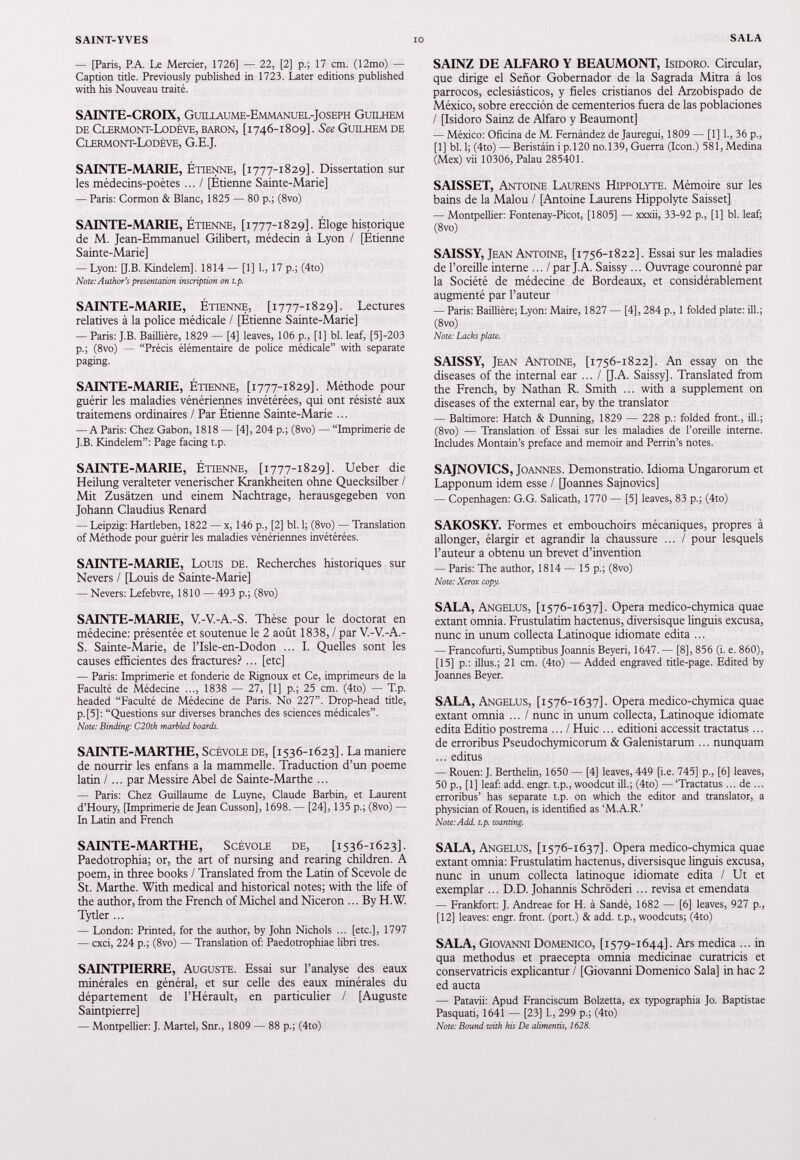 — [Paris, P.A. Le Mercier, 1726] — 22, [2] p.; 17 cm. (12mo) — Caption title. Previously published in 1723. Later editions published with his Nouveau traité. SAINTE-CROIX, Guillaume-Emmanuel-Joseph Guilhem de Clermont-Lodève, baron, [1746-1809]. See Guilhem de Clermont-Lodève, G.E.J. SAINTE-MARIE, Étienne, [1777-1829]. Dissertation sur les médecins-poètes ... I [Étienne Sainte-Marie] — Paris: Cormon & Blanc, 1825 — 80 p.; (8vo) SAINTE-MARIE, Étienne, [1777-1829]. Éloge historique de M. Jean-Emmanuel Gilibert, médecin à Lyon / [Étienne Sainte-Marie] — Lyon: [J.B. Kindelem]. 1814 — [1] 1., 17 p.; (4to) Note: Author's presentation inscription on t.p. SAINTE-MARIE, Étienne, [1777-1829]. Lectures relatives à la police médicale / [Étienne Sainte-Marie] — Paris: J.B. Baillière, 1829 — [4] leaves, 106 p., [1] bl. leaf, [5]-203 p.; (8vo) — “Précis élémentaire de police médicale” with separate paging. SAINTE-MARIE, Étienne, [1777-1829]. Méthode pour guérir les maladies vénériennes invétérées, qui ont résisté aux traitemens ordinaires / Par Étienne Sainte-Marie ... — A Paris: Chez Gabon, 1818 — [4], 204 p.; (8vo) — “Imprimerie de J.B. Kindelem”: Page facing t.p. SAINTE-MARIE, Étienne, [1777-1829]. Ueber die Heilung veralteter venerischer Krankheiten ohne Quecksilber / Mit Zusätzen und einem Nachtrage, herausgegeben von Johann Claudius Renard — Leipzig: Hartleben, 1822 — x, 146 p., [2] bl. 1; (8vo) - Translation of Méthode pour guérir les maladies vénériennes invétérées. SAINTE-MARIE, Louis de. Recherches historiques sur Nevers / [Louis de Sainte-Marie] — Nevers: Lefebvre, 1810 — 493 p.; (8vo) SAINTE-MARIE, V.-V.-A.-S. Thèse pour le doctorat en médecine: présentée et soutenue le 2 août 1838 , / par V.-V.-A.- S. Sainte-Marie, de l’Isle-en-Dodon ... I. Quelles sont les causes efficientes des fractures?... [etc] — Paris: Imprimerie et fonderie de Rignoux et Ce, imprimeurs de la Faculté de Médecine ..., 1838 — 27, [1] p.; 25 cm. (4to) — T.p. headed “Faculté de Médecine de Paris. N0 227”. Drop-head title, p. [5] : “Questions sur diverses branches des sciences médicales”. Note: Binding: C20th marbled boards. SAINTE-MARTHE, Scévole de, [1536-1623]. La maniéré de nourrir les enfans a la mammelle. Traduction d’un poeme latin /... par Messire Abel de Sainte-Marthe ... — Paris: Chez Guillaume de Luyne, Claude Barbin, et Laurent d’Houry, [Imprimerie de Jean Cusson], 1698. — [24], 135 p.; (8vo) — In Latin and French SAINTE-MARTHE, Scévole de, [ 1536-1623]. Paedotrophia; or, the art of nursing and rearing children. A poem, in three books / Translated from the Latin of Scevole de St. Marthe. With medical and historical notes; with the life of the author, from the French of Michel and Niceron ... By H.W. Tytler ... — London: Printed, for the author, by John Nichols ... [etc.], 1797 — cxci, 224 p.; (8vo) — Translation of: Paedotrophiae libri très. SAINTPIERRE, Auguste. Essai sur l’analyse des eaux minérales en général, et sur celle des eaux minérales du département de l’Hérault, en particulier / [Auguste Saintpierre] — Montpellier: J. Martel, Snr., 1809 — 88 p.; (4to) SAINZ DE ALFARO Y BEAUMONT, Isidoro. Circular, que dirige el Señor Gobernador de la Sagrada Mitra á los párrocos, eclesiásticos, y fieles cristianos del Arzobispado de México, sobre erección de cementerios fuera de las poblaciones / [Isidoro Sainz de Alfaro y Beaumont] — México: Oficina de M. Fernández de Jauregui, 1809 — [1] 1., 36 p., [1] bl. 1; (4to) — Beristáin i p.120 no.139, Guerra (Icon.) 581, Medina (Mex) vii 10306, Palau 285401. SAISSET, Antoine Laurens Hippolyte. Mémoire sur les bains de la Malou / [Antoine Laurens Hippolyte Saisset] — Montpellier: Fontenay-Picot, [1805] — xxxii, 33-92 p., [1] bl. leaf; (8vo) SAISSY, Jean Antoine, [ 1756-1822]. Essai sur les maladies de l’oreille interne ... / par J. A. Saissy ... Ouvrage couronné par la Société de médecine de Bordeaux, et considérablement augmenté par l’auteur — Paris: Baillière; Lyon: Maire, 1827 — [4], 284 p., 1 folded plate: ill.; (8vo) Note: Lacks plate. SAISSY, Jean Antoine, [ 1756-1822]. An essay on the diseases of the internal ear ... / [J.A. Saissy]. Translated from the French, by Nathan R. Smith ... with a supplement on diseases of the external ear, by the translator — Baltimore: Hatch & Dunning, 1829 — 228 p.: folded front., ill.; (8vo) — Translation of Essai sur les maladies de l’oreille interne. Includes Montain’s preface and memoir and Perrin’s notes. SAJNOVICS, Joannes. Demonstratio. Idioma Ungarorum et Lapponum idem esse / [Joannes Sajnovics] — Copenhagen: G.G. Salicath, 1770 — [5] leaves, 83 p.; (4to) SAKOSKY. Formes et embouchoirs mécaniques, propres à allonger, élargir et agrandir la chaussure ... / pour lesquels l’auteur a obtenu un brevet d’invention — Paris: The author, 1814 — 15p.; (8vo) Note: Xerox copy. SALA, Angelus, [ 1576-1637]. Opera medico-chymica quae extant omnia. Frustulatim hactenus, diversisque linguis excusa, nunc in unum collecta Latinoque idiomate edita ... — Francofurti, Sumptibus Joannis Beyeri, 1647. — [8], 856 (i. e. 860), [15] p.: illus.; 21 cm. (4to) — Added engraved title-page. Edited by Joannes Beyer. SALA, Angelus, [ 1576-1637]. Opera medico-chymica quae extant omnia ... / nunc in unum collecta, Latinoque idiomate edita Editio postrema ... / Huic ... editioni accessit tractatus... de erroribus Pseudochymicorum & Galenistarum ... nunquam ... editus — Rouen: J. Berthelin, 1650 — [4] leaves, 449 [i.e. 745] p., [6] leaves, 50 p., [1] leaf: add. engr. t.p., woodcut ill.; (4to) — ‘Tractatus ... de ... erroribus’ has separate t.p. on which the editor and translator, a physician of Rouen, is identified as ‘M.A.R.’ Note: Add. t.p. wanting. SALA, Angelus, [ 1576-1637]. Opera medico-chymica quae extant omnia: Frustulatim hactenus, diversisque linguis excusa, nunc in unum collecta latinoque idiomate edita / Ut et exemplar ... D.D. Johannis Schrôderi... revisa et emendata — Frankfort: J. Andreae for H. à Sandé, 1682 — [6] leaves, 927 p., [12] leaves: engr. front, (port.) & add. t.p., woodcuts; (4to) SALA, Giovanni Domenico, [ 1579-1644]. Ars medica ... in qua methodus et praecepta omnia medicinae curatricis et conservatricis explicantur / [Giovanni Domenico Sala] in hac 2 ed aucta — Patavii: Apud Franciscum Bolzetta, ex typographia Jo. Baptistae Pasquati, 1641 — [23] 1., 299 p.; (4to) Note: Bound with his De alimentis, 1628.