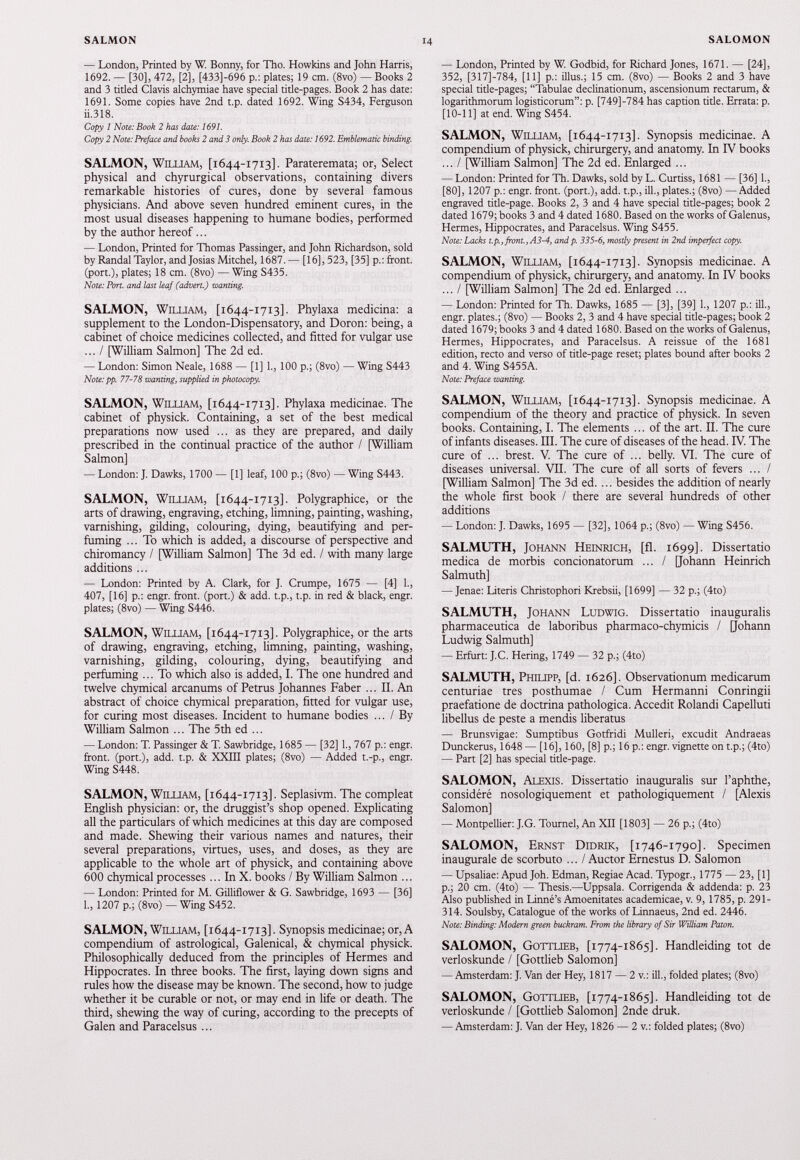 — London, Printed by W. Bonny, for Tho. Howkins and John Harris, 1692. — [30], 472, [2], [433]-696 p.: plates; 19 cm. (8vo) — Books 2 and 3 titled Clavis alchymiae have special title-pages. Book 2 has date: 1691. Some copies have 2nd t.p. dated 1692. Wing S434, Ferguson ii.318. Copy 1 Note: Book 2 has date: 1691. Copy 2 Note: Preface and books 2 and 3 only. Book 2 has date: 1692. Emblematic binding. SALMON, William, [1644-1713]. Parateremata; or, Select physical and chyrurgical observations, containing divers remarkable histories of cures, done by several famous physicians. And above seven hundred eminent cures, in the most usual diseases happening to humane bodies, performed by the author hereof ... — London, Printed for Thomas Passinger, and John Richardson, sold by Randal Taylor, and Josias Mitchel, 1687. — [16], 523, [35] p.: front, (port.), plates; 18 cm. (8vo) — Wing S435. Note: Port, and last leaf (advert.) wanting. SALMON, William, [1644-1713]. Phylaxa medicina: a supplement to the London-Dispensatory, and Doron: being, a cabinet of choice medicines collected, and fitted for vulgar use ... / [William Salmon] The 2 d ed. — London: Simon Neale, 1688 — [1] 1., 100 p.; (8vo) — Wing S443 Note: pp. 77-78 wanting, supplied in photocopy. SALMON, William, [1644-1713]. Phylaxa medicinae. The cabinet of physick. Containing, a set of the best medical preparations now used ... as they are prepared, and daily prescribed in the continual practice of the author / [William Salmon] — London: J. Dawks, 1700 — [1] leaf, 100 p.; (8vo) — Wing S443. SALMON, William, [ 1644-1713]. Polygraphice, or the arts of drawing, engraving, etching, limning, painting, washing, varnishing, gilding, colouring, dying, beautifying and per fuming ... To which is added, a discourse of perspective and chiromancy / [William Salmon] The 3d ed. / with many large additions ... — London: Printed by A. Clark, for J. Crumpe, 1675 — [4] 1., 407, [16] p.: engr. front, (port.) & add. t.p., t.p. in red & black, engr. plates; (8vo) — Wing S446. SALMON, William, [1644-1713]. Polygraphice, or the arts of drawing, engraving, etching, limning, painting, washing, varnishing, gilding, colouring, dying, beautifying and perfuming ... To which also is added, I. The one hundred and twelve chymical arcanums of Petrus Johannes Faber ... II. An abstract of choice chymical preparation, fitted for vulgar use, for curing most diseases. Incident to humane bodies ... / By William Salmon ... The 5 th ed ... — London: T. Passinger & T. Sawbridge, 1685 — [32] 1., 767 p.: engr. front, (port.), add. t.p. & XXIII plates; (8vo) — Added t.-p., engr. Wing S448. SALMON, William, [1644-1713]. Seplasivm. The compleat English physician: or, the druggist’s shop opened. Explicating all the particulars of which medicines at this day are composed and made. Shewing their various names and natures, their several preparations, virtues, uses, and doses, as they are applicable to the whole art of physick, and containing above 600 chymical processes... In X. books / By William Salmon ... — London: Printed for M. Gilliflower & G. Sawbridge, 1693 — [36] 1., 1207 p.; (8vo) — Wing S452. SALMON, William, [1644-1713]. Synopsis medicinae; or, A compendium of astrological, Galenical, & chymical physick. Philosophically deduced from the principles of Hermes and Hippocrates. In three books. The first, laying down signs and rules how the disease may be known. The second, how to judge whether it be curable or not, or may end in life or death. The third, shewing the way of curing, according to the precepts of Galen and Paracelsus ... — London, Printed by W. Godbid, for Richard Jones, 1671. — [24], 352, [317J-784, [11] p.: illus.; 15 cm. (8vo) — Books 2 and 3 have special title-pages; “Tabulae declinationum, ascensionum rectarum, & logarithmorum logisticorum”: p. [749]-784 has caption title. Errata: p. [10-11] at end. Wing S454. SALMON, William, [ 1644-1713]. Synopsis medicinae. A compendium of physick, chirurgery, and anatomy. In IV books ... / [William Salmon] The 2d ed. Enlarged ... — London: Printed for Th. Dawks, sold by L. Curtiss, 1681 — [36] 1., [80], 1207 p.: engr. front, (port.), add. t.p., ill., plates.; (8vo) —Added engraved title-page. Books 2, 3 and 4 have special title-pages; book 2 dated 1679; books 3 and 4 dated 1680. Based on the works of Galenus, Hermes, Hippocrates, and Paracelsus. Wing S455. Note: Lacks t.p., front., A3-4, and p. 335-6, mostly present in 2nd imperfect copy. SALMON, William, [ 1644-1713]. Synopsis medicinae. A compendium of physick, chirurgery, and anatomy. In IV books ... / [William Salmon] The 2d ed. Enlarged ... — London: Printed for Th. Dawks, 1685 — [3], [39] 1., 1207 p.: ill., engr. plates.; (8vo) — Books 2, 3 and 4 have special title-pages; book 2 dated 1679; books 3 and 4 dated 1680. Based on the works of Galenus, Hermes, Hippocrates, and Paracelsus. A reissue of the 1681 edition, recto and verso of title-page reset; plates bound after books 2 and 4. Wing S455A. Note: Preface wanting. SALMON, William, [ 1644-1713]. Synopsis medicinae. A compendium of the theory and practice of physick. In seven books. Containing, I. The elements ... of the art. II. The cure of infants diseases. III. The cure of diseases of the head. IV. The cure of ... brest. V. The cure of ... belly. VI. The cure of diseases universal. VII. The cure of all sorts of fevers ... / [William Salmon] The 3d ed. ... besides the addition of nearly the whole first book / there are several hundreds of other additions — London: J. Dawks, 1695 — [32], 1064 p.; (8vo) — Wing S456. SALMUTH, Johann Heinrich, [fl. 1699]. Dissertatio medica de morbis concionatorum ... / [Johann Heinrich Salmuth] — Jenae: Literis Christophori Krebsii, [1699] — 32 p.; (4to) SALMUTH, Johann Ludwig. Dissertatio inauguralis pharmaceutica de laboribus pharmaco-chymicis / [Johann Ludwig Salmuth] — Erfurt: J.C. Hering, 1749 — 32 p.; (4to) SALMUTH, Philipp, [d. 1626]. Observationum medicarum centuriae tres posthumae / Cum Hermanni Conringii praefatione de doctrina pathologica. Accedit Rolandi Capelluti libellus de peste a mendis liberatus — Brunsvigae: Sumptibus Gotfridi Mulieri, excudit Andraeas Dunckerus, 1648 — [16], 160, [8] p.; 16 p.: engr. vignette on t.p.; (4to) — Part [2] has special title-page. SALOMON, Alexis. Dissertatio inauguralis sur 1’aphthe, considéré nosologiquement et pathologiquement / [Alexis Salomon] — Montpellier: J.G. Tournel, An XII [1803] — 26 p.; (4to) SALOMON, Ernst Didrik, [ 1746-1790]. Specimen inaugurale de scorbuto ... / Auctor Ernestus D. Salomon — Upsaliae: Apud Joh. Edman, Regiae Acad. Typogr., 1775 — 23, [1] p.; 20 cm. (4to) — Thesis.—Uppsala. Corrigenda & addenda: p. 23 Also published in Linné’s Amoenitates academicae, v. 9, 1785, p. 291- 314. Soulsby, Catalogue of the works of Linnaeus, 2nd ed. 2446. Note: Binding: Modern green buckram. From the library of Sir William Baton. SALOMON, Gottlieb, [ 1774-1865]. Handleiding tot de verloskunde / [Gottlieb Salomon] — Amsterdam: J. Van der Hey, 1817 — 2 v.: ill., folded plates; (8vo) SALOMON, Gottlieb, [ 1774-1865]. Handleiding tot de verloskunde / [Gottlieb Salomon] 2nde druk. — Amsterdam: J. Van der Hey, 1826 — 2 v.: folded plates; (8vo)