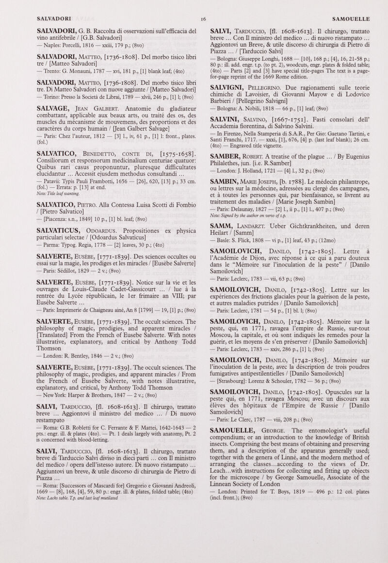 SALVADORI, G. B. Raccolta di osservazioni sull’efficacia del vino antifebrile / [G.B. Salvadori] — Naples: Porcelli, 1816 — xxiii, 179 p.; (8vo) SALVADORI, Matteo, [ 1736-1808]. Del morbo tisico libri tre / [Matteo Salvadori] — Trento: G. Monauni, 1787 — xvi, 181 p., [1] blank leaf; (4to) SALVADORI, Matteo, [ 1736-1808]. Del morbo tisico libri tre. Di Matteo Salvadori con nuove aggiunte / [Matteo Salvadori] — Torino: Presso la Società de Librai, 1789 — xlvii, 246 p., [1] 1; (8vo) SALVAGE, Jean Galbert. Anatomie du gladiateur combattant, applicable aux beaux arts, ou traité des os, des muscles du mécanisme de mouvemens, des proportions et des caractères du corps humain / [Jean Galbert Salvage] — Paris: Chez l’auteur, 1812 — [3] 1., iv, 61 p., [1] 1: front., plates, (fol.) SALVATICO, Benedetto, conte di, [ 1575-1658]. Consiliorum et responsorum medicinalium centuriae quatuor: Quibus rari casus proponuntur, pluresque difficultates elucidantur ... Accessit ejusdem methodus consultandi... — Patavii: Typis Pauli Frambotti, 1656 — [26], 620, [13] p.; 33 cm. (fol.) — Errata: p. [13] at end. Note: Title leaf wanting. SALVATICO, Pietro. Alla Contessa Luisa Scotti di Fombio / [Pietro Salvatico] — [Piacenza: s.n., 1849] 10 p., [1] bl. leaf; (8vo) SALVATICUS, Odoardus. Propositiones ex physica particulari selectae / [Odoardus Salvaticus] — Parma: Typog. Regia, 1778 — [2] leaves, 30 p.; (4to) SALVERTE, Eusèbe, [ 1771-1839]. Des sciences occultes ou essai sur la magie, les prodiges et les miracles / [Eusèbe Salverte] — Paris: Sédillot, 1829 — 2 v.; (8vo) SALVERTE, Eusèbe, [ 1771-1839]. Notice sur la vie et les ouvrages de Louis-Claude Cadet-Gassicourt ... / lue à la rentrée du Lycée républicain, le 1er frimaire an VIII; par Eusèbe Salverte ... — Paris: Imprimerie de Chaigneau ainé, An 8 [1799] — 19, [1] p.; (8vo) SALVERTE, Eusèbe, [ 1771-1839]. The occult sciences. The philosophy of magic, prodigies, and apparent miracles / [Translated] From the French of Eusebe Salverte. With notes illustrative, explanatory, and critical by Anthony Todd Thomson — London: R. Bentley, 1846 — 2 v.; (8vo) SALVERTE, Eusèbe, [ 1771-1839]. The occult sciences. The philosophy of magic, prodigies, and apparent miracles / From the French of Eusèbe Salverte, with notes illustrative, explanatory, and critical, by Anthony Todd Thomson — New York: Harper & Brothers, 1847 — 2 v.; (8vo) SALVI, Tarduccio, [fl. 1608-1613]. H chirurgo, trattato breve ... Aggiontovi il ministro del medico ... / Di nuovo restampato — Roma: G.B. Robletti for C. Ferrante & F. Mattéi, 1642-1643 — 2 pts.: engr. ill. & plates (4to). — Pt. 1 deals largely with anatomy, Pt. 2 is concerned with blood-letting. SALVI, Tarduccio, [fl. 1608-1613]. H chirurgo, trattato breve di Tarduccio Salvi diviso in dieci parti... con II ministro del medico / opera dell’istesso autore. Di nuovo ristampato ... Aggiuntovi un breve, & utile discorso di chirurgia de Pietro di Piazza ... — Roma: [Successors of Mascardi for] Gregorio e Giovanni Andreoli, 1669 — [8], 168, [4], 59, 80 p.: engr. ill. & plates, folded table; (4to) Note: Lacks table. T.p. and last leaf mutilated SALVI, Tarduccio, [fl. 1608-1613]. И chirurgo, trattato breve ... Con II ministro del medico ... di nuovo ristampato ... Aggiontovi un Breve, & utile discorso di chirurgia di Pietro di Piazza ...I [Tarduccio Salvi] — Bologna: Giuseppe bonghi, 1688 — [10], 168 p.; [4], 16, 21-58 p.; 80 p.: ill. add. engr. t.p. (to pt. 2), woodcuts, engr. plates & folded table; (4to) — Parts [2] and [3] have special title-pages The text is a page- for-page reprint of the 1669 Rome edition. SALVIGNI, Pellegrino. Due ragionamenti sulle teorie chimiche di Lavoisier, di Giovanni Mayow e di Lodovico Barbieri / [Pellegrino Salvigni] — Bologna: A. Nobili, 1818 — 66 p., [1] leaf; (8vo) SALVINI, Salvino, [1667-1751]. Fasti consolari dell’ Accademia fiorentina, di Salvino Salvini. — In Firenze, Nella Stamperia di S.A.R., Per Gio: Gaetano Tartini, e Santi Franchi, 1717. — xxxi, [1], 676, [4] p. (last leaf blank); 26 cm. (4to) — Engraved tide vignette. SAMBER, Robert. A treatise of the plague ... / By Eugenius Philalethes, jun. [i.e. R.Samber] — London: J. Holland, 1721 — [4] 1., 32 p.; (8vo) SAMBIN, Marie Joseph, [b. 1788]. Le médecin philantrope, ou lettres sur la médecine, adressées au clergé des campagnes, et à toutes les personnes qui, par bienfaisance, se livrent au traitement des maladies / [Marie Joseph Sambin] — Paris: Delaunay, 1827 — [2] 1., ii p., [1] 1., 407 p.; (8vo) Note: Signed by the author on verso of t.p. SAMM, Landarzt. Ueber Gichtkrankheiten, und deren Heilart / [Samm] — Basle: S. Flick, 1808 — vi p., [1] leaf, 43 p.; (12mo) SAMOILOVICH, Danilo, [1742-1805]. Lettre à l’Académie de Dijon, avec réponse à ce qui a paru douteux dans le “Mémoire sur l’inoculation de la peste” / [Danilo Samoilovich] — Paris: Leclerc, 1783 — vii, 63 p.; (8vo) SAMOILOVICH, Danilo, [1742-1805]. Lettre sur les expériences des frictions glaciales pour la guérison de la peste, et autres maladies putrides / [Danilo Samoilovich] — Paris: Leclerc, 1781 — 54 p., [1] bl. 1; (8vo) SAMOILOVICH, Danilo, [1742-1805]. Mémoire sur la peste, qui, en 1771 , ravagea l’empire de Russie, sur-tout Moscou, la capitale, et où sont indiqués les remedes pour la guérir, et les moyens de s’en préserver / [Danilo Samoilovich] — Paris: Leclerc, 1783 — xxiv, 286 p., [1] 1; (8vo) SAMOILOVICH, Danilo, [1742-1805]. Mémoire sur l’inoculation de la peste, avec la déscription de trois poudres fumigatives antipestilentielles / [Danilo Samoilovich] — [Strasbourg]: Lorenz & Schouler, 1782 — 36 p.; (8vo) SAMOILOVICH, Danilo, [1742-1805]. Opuscules sur la peste qui, en 1771 , ravagea Moscou; avec un discours aux élèves des hôpitaux de l’Empire de Russie / [Danilo Samoilovich] — Paris: Le Clerc, 1787 — viii, 208 p.; (8vo) SAMOUELLE, George. The entomologist’s useful compendium; or an introduction to the knowledge of British insects. Comprising the best means of obtaining and preserving them, and a description of the apparatus generally used; together with the genera of Linné, and the modern method of arranging the classes...according to the views of Dr. Leach...with instructions for collecting and fitting up objects for the microscope / by George Samouelle, Associate of the Linnean Society of London — London: Printed for T. Boys, 1819 — 496 p.: 12 col. plates (inch front.); (8vo)