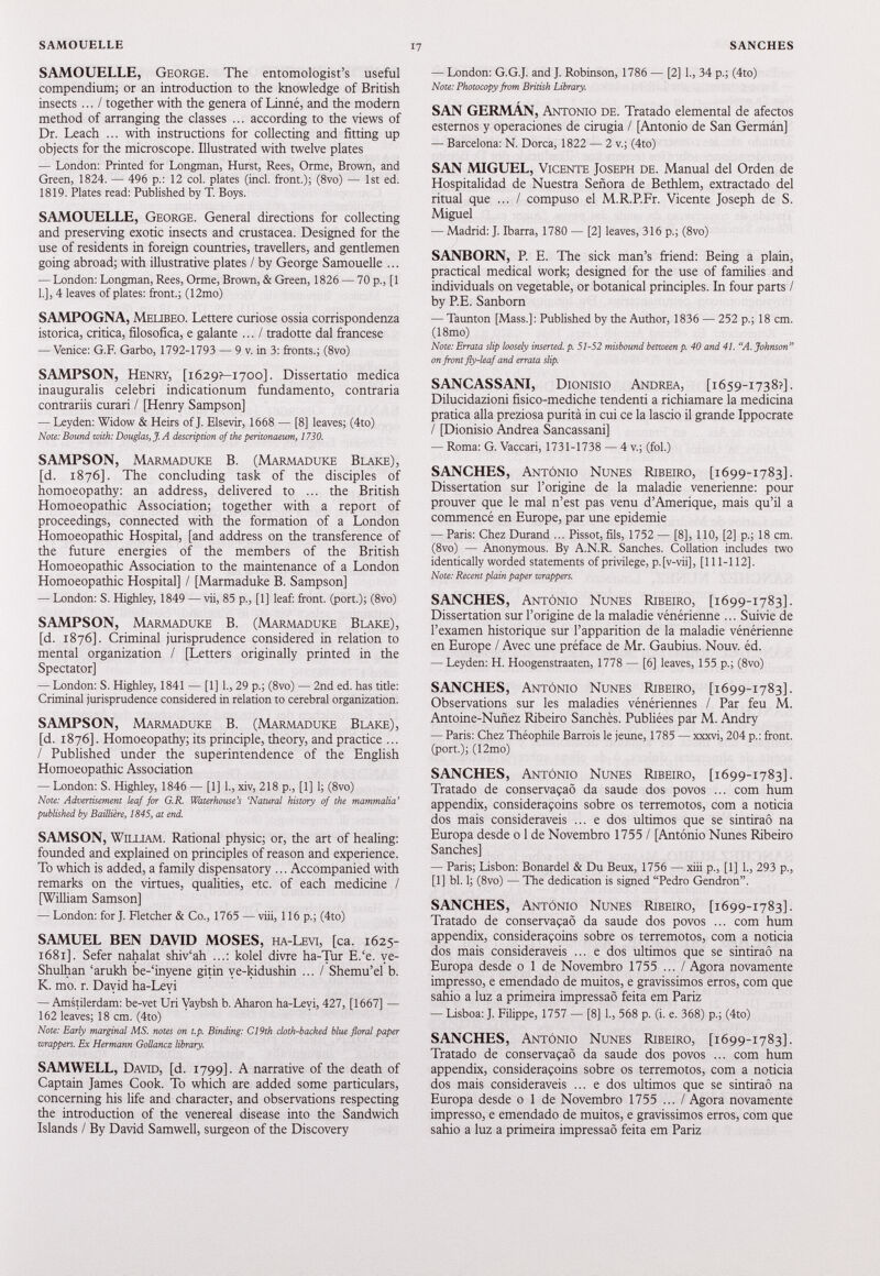SAMOUELLE, George. The entomologist’s useful compendium; or an introduction to the knowledge of British insects ... / together with the genera of Linné, and the modern method of arranging the classes ... according to the views of Dr. Leach ... with instructions for collecting and fitting up objects for the microscope. Illustrated with twelve plates — London: Printed for Longman, Hurst, Rees, Orme, Brown, and Green, 1824. — 496 p.: 12 col. plates (incl. front.); (8vo) — 1st ed. 1819. Plates read: Published by T. Boys. SAMOUELLE, George. General directions for collecting and preserving exotic insects and Crustacea. Designed for the use of residents in foreign countries, travellers, and gentlemen going abroad; with illustrative plates / by George Samouelle ... — London: Longman, Rees, Orme, Brown, & Green, 1826 — 70 p., [1 1.], 4 leaves of plates: front.; (12mo) SAMPOGNA, Melibeo. Lettere curiose ossia corrispondenza istorica, critica, filosofica, e galante ... / tradotte dal francese — Venice: G.F. Garbo, 1792-1793 — 9 v. in 3: fronts.; (8vo) SAMPSON, Henry, [ 1629?—1700]. Dissertatio medica inauguralis celebri indicationum fundamento, contraria contrariis curari / [Henry Sampson] — Leyden: Widow & Heirs of J. Elsevir, 1668 — [8] leaves; (4to) Note: Bound with: Douglas, J. A description of the peritonaeum, 1730. SAMPSON, Marmaduke B. (Marmaduke Blake), [d. 1876]. The concluding task of the disciples of homoeopathy: an address, delivered to ... the British Homoeopathic Association; together with a report of proceedings, connected with the formation of a London Homoeopathic Hospital, [and address on the transference of the future energies of the members of the British Homoeopathic Association to the maintenance of a London Homoeopathic Hospital] / [Marmaduke B. Sampson] — London: S. Highley, 1849 — vii, 85 p., [1] leaf: front, (port.); (8vo) SAMPSON, Marmaduke B. (Marmaduke Blake), [d. 1876]. Criminal jurisprudence considered in relation to mental organization / [Letters originally printed in the Spectator] — London: S. Highley, 1841 — [1] I., 29 p.; (8vo) — 2nd ed. has title: Criminal jurisprudence considered in relation to cerebral organization. SAMPSON, Marmaduke B. (Marmaduke Blake), [d. 1876]. Homoeopathy; its principle, theory, and practice ... / Published under the superintendence of the English Homoeopathic Association — London: S. Highley, 1846 — [1] 1., xiv, 218 p., [1] 1; (8vo) Note: Advertisement leaf for G.R. Waterhouse’s ‘Natural history of the mammalia’ published by Baillière, 1845, at end. SAMSON, William. Rational physic; or, the art of healing: founded and explained on principles of reason and experience. To which is added, a family dispensatory ... Accompanied with remarks on the virtues, qualities, etc. of each medicine / [William Samson] — London: for J. Fletcher & Co., 1765 — viii, 116 p.; (4to) SAMUEL BEN DAVID MOSES, ha-Levi, [ca. 1625- 1681]. Sefer nahalat shiv‘ah ...: kolel divre ha-Tur E.‘e. ve- Shulhan ‘arukh be-‘inyene gitin ve-kidushin ... / Shemu’el b. K. mo. r. Dayid ha-Levi — Amstilerdam: be-vet Uri Vaybsh b. Aharon ha-Leyi, 427, [1667] — 162 leaves; 18 cm. (4to) Note: Early marginal MS. notes on t.p. Binding: C19th cloth-backed blue floral paper wrappers. Ex Hermann Gollancz library. SAMWELL, David, [d. 1799]. A narrative of the death of Captain James Cook. To which are added some particulars, concerning his life and character, and observations respecting the introduction of the venereal disease into the Sandwich Islands / By David Samwell, surgeon of the Discovery — London: G.G.J. and J. Robinson, 1786 — [2] 1., 34 p.; (4to) Note: Photocopy from British Library. SAN GERMÁN, Antonio de. Tratado elemental de afectos estemos y operaciones de cirugía / [Antonio de San Germán] — Barcelona: N. Dorca, 1822 — 2 v.; (4to) SAN MIGUEL, Vicente Joseph de. Manual del Orden de Hospitalidad de Nuestra Señora de Bethlem, extractado del ritual que ... / compuso el M.R.P.Fr. Vicente Joseph de S. Miguel — Madrid: J. Ibarra, 1780 — [2] leaves, 316 p.; (8vo) SANBORN, P. E. The sick man’s friend: Being a plain, practical medical work; designed for the use of families and individuals on vegetable, or botanical principles. In four parts / by P.E. Sanborn — Taunton [Mass.]: Published by the Author, 1836 — 252 p.; 18 cm. (18mo) Note: Errata slip loosely inserted, p. 51-52 misbound between p. 40 and 41. “A. Johnson” on front fly-leaf and errata slip. SANCASSANI, Dionisio Andrea, [ 1659-1738?]. Dilucidazioni fisico-mediche tendenti a richiamare la medicina pratica alla preziosa purità in cui ce la lascio il grande Ippocrate / [Dionisio Andrea Sancassani] — Roma: G. Vaccari, 1731-1738 — 4 v.; (fol.) SANCHES, Antonio Nunes Ribeiro, [ 1699-1783]. Dissertation sur l’origine de la maladie venerienne: pour prouver que le mal n’est pas venu d’Amerique, mais qu’il a commencé en Europe, par une epidemie — Paris: Chez Durand ... Pissot, fils, 1752 — [8], 110, [2] p.; 18 cm. (8vo) — Anonymous. By A.N.R. Sanches. Collation includes two identically worded statements of privilege, p. [v-vii], [111-112]. Note: Recent plain paper wrappers. SANCHES, Antonio Nunes Ribeiro, [1699-1783]. Dissertation sur l’origine de la maladie vénérienne ... Suivie de l’examen historique sur l’apparition de la maladie vénérienne en Europe / Avec une préface de Mr. Gaubius. Nouv. éd. — Leyden: H. Hoogenstraaten, 1778 — [6] leaves, 155 p.; (8vo) SANCHES, Antonio Nunes Ribeiro, [ 1699-1783]. Observations sur les maladies vénériennes / Par feu M. Antoine-Nuñez Ribeiro Sanchès. Publiées par M. Andry — Paris: Chez Théophile Barrois le jeune, 1785 — xxxvi, 204 p.: front, (port.); (12mo) SANCHES, Antonio Nunes Ribeiro, [ 1699-1783]. Tratado de conservaçaô da saude dos povos ... com hum appendix, consideraçoins sobre os terremotos, com a noticia dos mais consideraveis ... e dos últimos que se sintiraô na Europa desde o 1 de Novembre 1755 / [Antonio Nunes Ribeiro Sanches] — Paris; Lisbon: Bonardel & Du Beux, 1756 — xiii p., [1] 1., 293 p., [1] bl. 1; (8vo) — The dedication is signed “Pedro Gendron”. SANCHES, Antonio Nunes Ribeiro, [1699-1783]. Tratado de conservaçaô da saude dos povos ... com hum appendix, consideraçoins sobre os terremotos, com a noticia dos mais consideraveis ... e dos últimos que se sintiraô na Europa desde o 1 de Novembre 1755 ... / Agora novamente impresso, e emendado de muitos, e gravissimos erres, corn que sahio a luz a primeira impressaô feita em Pariz — Lisboa: J. Filippe, 1757 — [8] 1., 568 p. (i. e. 368) p.; (4to) SANCHES, Antonio Nunes Ribeiro, [1699-1783]. Tratado de conservaçaô da saude dos povos ... com hum appendix, consideraçoins sobre os terremotos, com a noticia dos mais consideraveis ... e dos últimos que se sintiraô na Europa desde o 1 de Novembre 1755 ... / Agora novamente impresso, e emendado de muitos, e gravissimos erres, corn que sahio a luz a primeira impressaô feita em Pariz