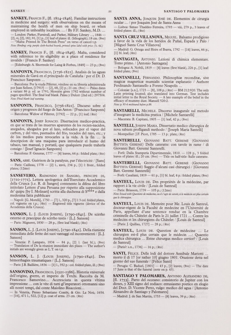 SANKEY, Francis E, [fi. 1814-1846]. Familiar instructions in medicine and surgery: with observations on the means of maintaining the health of men on ship board, or when employed in unhealthy localities. ... / By F.F. Sankey, M.D. ... — London: Parker, Fumivall, and Parker, Military Library ..., 1846 — [2], vi, [2], 182,91, [1] p., [1] leaf of plates: ill. (lithograph); 18 cm. (8vo) — “Malta: Printed At The British Press” on verso of cancel t.p. Note: Binding: orig. purple cloth-backed boards, printed spine label with price (5s. 6d.) SANKEY, Francis E, [fl. 1814-1846]. Malta, considered with reference to its eligibility as a place of residence for invalids / [Francis F. Sankey] — [Edinburgh: A. Shortrede for Laing & Forbes, 1849] — 23 p.; (8vo) SANPONTS, Francisco, [1756-1821]. Análisis de las aguas minerales de Gavá en el principado de Cataluña / por el Dr. D. Francisco Sanponts ... — Barcelona: Por la viuda Piferrer, véndese en su librería administrada por Juan Sellent, [1791?] — [2], 68, [2] p.; 21 cm. (8vo) — Palau dates a variant 86 p. ed. as 1791; Morejón gives 1792 without number of pages specified. The final leaf blank. Palau y Dulcet (2nd ed.) 297504. Note: Final blank leaf wanting. SANPONTS, Francisco, [1756-1821]. Discurso sobre el origen y progresos del fuego de San Anton / [Francisco Sanponts] — Barcelona: Widow of Piferrer, [1792] — 22 p., [1] leaf; (4to) SANPONTS, Josef Ignacio. Disertación médico-practica, en que se trata de las muertes aparentes de los recien-nacidos, anegados, ahogados por el lazo, sofocados por el vapor del carbon, y del vino, pasmados del frió, tocados del rayo, etc.; y de los medios para revocarles a la vida. A la fin ... la descripción de una maquina para introducir el humo del tabaco, tan manual, y portátil, que qualquiera puede traherla consigo / [Josef Ignacio Sanponts] — Barcelona: F. Generas, 1777 — [4] leaves, 64 p.: folded plate; (4to) SANS, abbé. Guérison de la paralysie, par l’électricité / [Sans] — Paris: Cailleau, 1778 — [2] 1., xxvii, 234 p., [1] 1: front., folded plates; (12mo) SANSEVERO, Raimondo di Sangro, principe di, [1710-1771]. Lettera apologetica dell’Esercitato Accademico della Crusca [i.e. R. di Sangro] contenente la difesa del libro intitolato Lettere d’una Peruana per rispetto alla supposizione de’ quipu [by I. Molinari] scritta alla duchessa di S**** e dalla medesima fatta pubblicare — Napoli: [G. Morelli], 1750 — [7] 1., 320 p., [7] 1: 3 col. folded plates, col. vignette on t.p.; (4to) — Engraved tide vignette (device of the Accademia della Crusca). SANSON, L. J. (Louis Joseph), [1790-1841]. De scirrho externo et praecipue de scirrho testis / [L.J. Sanson] — Paris: Migneret, 1830 — 28 p., (first leaf blank); (4to) SANSON, L. J. (Louis Joseph), [1790-1841]. Della riunione immediata delle ferite dei suoi vantaggi ed inconvenienti / [L.J. Sanson] — Venezia: P. Lampara, 1834 — 84 p., [2] 1. (last bl.); (8vo) — Translation of De la réunion immédiate des plaies — The author’s initials are wrongly given as L.T. on t.p. SANSON, L. J. (Louis Joseph), [1790-1841]. Des hémorrhagies traumatiques / [L.J. Sanson] — Paris: J.B. Baillière, 1836 — [1] 1., 352 p.: col. folded plate, ill.; (8vo) SANSOVINO, Francesco, [1521-1586]. Historia vniversale dell’origine, gverre, et imperio de Tvrchi. Raccolta da M. Francesco Sansovino... Accresciuta in questa vltima impressione ... con le vite di tutti gl’imperatori ottomanni sino alli nostri tempi, dal conte Maiolino Bisaccioni... — In Venetia, Presso Sebastiano Combi, & Gio. La Noù, 1654. — [16], 471 1., 522, [12] p. coat of arms. 23 cm. (4to) SANTA ANNA, Joaquim José de. Elementos de cirurgia ocular ... / por Joaquim José de Santa Anna — Lisboa: Simao Thaddeo Ferreira, 1793 — viii, 279 p., 3 leaves of folded plates: ill.; (4to) SANTA CRUZ VILLANOVA, Miguel. Balsamo prodigioso â favor de la vida de los heridos de Punal, Espada y Palo / [Miguel Santa Cruz Villanova] — Madrid: G. Ortega and Heirs of Ibarra, 1792 — [14] leaves, 66 p., [1] bl. leaf; (4to) SANTAGATA, Antonio. Lezioni di chimica elementare. Tomo primo. / [Antonio Santagata] — Bologna: A. Nobili, 1819 — [4] leaves (first blank), 226 p., [1] leaf: folded plate; (8vo) SANTANELLI, Fernando. Philosophise reconditæ, sive magicæ magnetica: mumialis scienti* explanatio / Authore Ferdinando Santanello a Foreno Neapolis ... — Colonia: [s.n.], 1723 — [8], 108 p.; (4to) — BM 212:920. The only Latin printing located; also translated into German. Text includes initial letter to the Royal Society. — A late example of the belief in the efficacy of mummy dust. Mansell 520:2. Note:p. 93-6 misbound before p. 89. SANTARELLI, Michele. Discorso inaugurale sul metodo d’insegnare la medicina pratica / [Michele Santarelli] — Macerata: B. Capitani, 1805 — [1] leaf, 42 p.; (8vo) SANTELLI, Joseph Maria. Dissertatio medico chirurgica de nova rabiem profligandi methodo / [Joseph Maria Santelli] — Montpellier: J.F. Picot, 1785 — 13 p.: piate; (4to) SANTERELLI, Giovanni Ватт. Geremè (Giovanni Battista Geremè) Delle cateratte: con tavole in rame / di Giovanni Batt. Geremè Santerelli. — Forlì: Dalla Stamperia Dipartimentale, 1810. — 128 p., 3 folded leaves of plates: ill.; 20 cm. (8vo) — Title on half-title: Sulle cateratte. SANTERELLI, Giovanni Ватт. Geremè (Giovanni Battista Geremè) Saggio d’alcuni casi chirurgici / [Giovanni Batt. Geremè Santerelli] — Forlì: Casaliani, 1819 — 61 p., [1] bl. leaf, 4 p.: folded plates; (8vo) SANTEUL, Louis de. Des propriétés de la médecine, par rapport à la vie civile / [Louis de Santeul] — Paris: Briasson, 1739 — 105 p.; (12mo) Note: Issued with Questions de médecine, ou il s’agit de savoir, si le médecin est plus certain que le chirurgien. SANTEUL, Louis de. Mémoire pour Me. Louis de Santeul, docteur-régent de la Faculté de medecine en l’Université de Paris, appellant d’une sentence rendue en la Chambre criminelle du Châtelet de Paris le 21 juillet 1721 ... Contre les médecins et les chirurgiens du Châtelet / [Louis de Santeul] — [Paris: J. Quillau, 1727] — 28 p.; (4to) SANTEUL, Louis de. Question de médecine ... Le chirurgien est-il plus certain que le médecin ...: Quaestio medica chirurgica ... Estne chirurgus medico certior? / [Louis de Santeul] — [Paris?: s.n., 1736] — 16 p.; (4to) SANTI, Felice. Delle lodi del dottore Annibaie Mariotti ... morto il dì 17 [or rather 10 ] giugno 1801 . Orazione detta nel giorno del suo funerale / [Felice Santi] — Perugia: C. Baduel, [1801] — 43 p., [2] leaves; (8vo) — The date 17 June is that of the funeral (note on p. 43). SANTIAGO Y PALOMARES, Antonio Alexandro de, [fl. 1753]. Parto del occeano: consistono de Jupiter con los choses, y XIII signo del zodiaco: entusiasmo poetico en elogio del Doct. D. Vicente Perez, vulgo: medico del agua / [Antonio Alexandro de Santiago y Palomares] — Madrid: J. de San Martin, 1753 — [8] leaves, 39 p.; (4to)