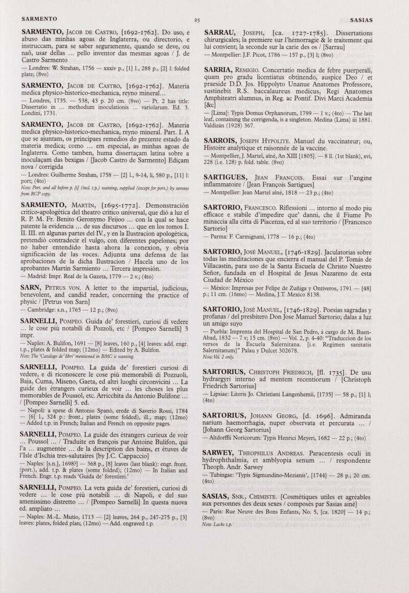 SARMENTO, Jacob de Castro, [ 1692-1762]. Do uso, e abuso das minhas agoas de Inglaterra, ou directorio, e instruccam, para se saber seguramente, quando se deve, ou nao, usar dellas ... pello inventor das mesmas agoas / J. de Castro Sarmento — Londres: W. Strahan, 1756 — xxxiv p., [1] 1., 288 p., [2] 1: folded plate; (8vo) SARMENTO, Jacob de Castro, [ 1692-1762]. Materia medica physico-historico-mechanica, reyno mineral... — Londres, 1735. — 538, 43 p. 20 cm. (8vo) — Pt. 2 has tide: Dissertano in ... methodum inoculatíonis ... variolarum. Ed. 3. Londini, 1731. SARMENTO, Jacob de Castro, [ 1692-1762]. Materia medica physico-historico-mechanica, reyno mineral. Part. I. A que se ajuntam, os principaes remedios do prezente estado da materia medica; como ... em especial, as minhas agoas de Inglaterra. Como tamben, huma disserta9am latina sobre a inoculaqam das bexigas / [Jacob Castro de Sarmento] Edifam nova / corrigida — Londres: Guilherme Strahan, 1758 — [2] 1., 9-14, li, 580 p., [11] 1: port; (4to) Note: Port, and all before p. [i] (incl. t.p.) wanting, supplied (except for port.) by xeroxes from RCP copy. SARMIENTO, Martín, [ 1695-1772]. Demonstración critico-apologètica del theatro critico universal, que dió a luz el R. P. M. Fr. Benito Geronymo Feijoo ... con la qual se hace patente la evidencia ... de sus discursos ... que en los tomos I. II. III. en algunas partes del IV., y en la Ilustración apologética, pretendió contradecir el vulgo, con diferentes papelones; por no haber entendido hasta ahora la conexión, y obvia significación de las voces. Adjunta una defensa de las aprobaciones de la dicha Ilustración / Hacela uno de los aprobantes Martin Sarmiento ... Tercera impresión. — Madrid: Impr. Real de la Gazeta, 1779 — 2 v.; (4to) SARN, Petrus von. A letter to the impartial, judicious, benevolent, and candid reader, concerning the practice of physic / [Petrus von Sam] — Cambridge: s.n., 1765 — 12 p.; (8vo) SARNELLI, Pompeo. Guida de’ forestieri, curiosi di vedere ... le cose più notabili di Pozzoli, etc / [Pompeo Sarnelli] 3 impr. — Naples: A. Bulifon, 1691 — [8] leaves, 160 p., [4] leaves: add. engr. t.p., plates & folded map; (12mo) — Edited by A. Bulifon. Note: The ‘Catalogo de’libri’mentioned in BMC is wanting. SARNELLI, Pompeo. La guida de’ forestieri curiosi di vedere, e di riconoscere le cose più memorabili di Pozzuoli, Baja, Cuma, Miseno, Gaeta, ed altri luoghi circonvicini ... La guide des étrangers curieux de voir ... les choses les plus memorables de Poussol, etc. Arricchita da Antonio Bulifone ... / [Pompeo Sarnelli] 5. ed. — Napoli: a spese di Antonio Spanò, erede di Saverio Rossi, 1784 — [6] 1., 324 p.: front., plates (some folded), ill., map; (12mo) — Added t.p. in French; Italian and French on opposite pages. SARNELLI, Pompeo. La guide des étrangers curieux de voir ... Poussol ... / Traduite en flanpois par Antoine Bulifon, qui l’a ... augmentée ... de la description des bains, et étuves de l’Isle d’Ischia tres-salutaires [by J.C. Cappaccio] — Naples: [s.n.], 1698?] — 368 p., [8] leaves (last blank): engr. front, (port.), add. t.p. & plates (some folded); (12mo) — In Italian and French. Engr. t.p. reads ‘Guida de’ forestieri.’ SARNELLI, Pompeo. La vera guida de’ forestieri, curiosi di vedere ... le cose più notabili ... di Napoli, e del suo amenissimo distretto ... / [Pompeo Sarnelli] In questa nuova ed. ampliato ... — Naples: M.-L. Mudo, 1713 — [2] leaves, 264 p., 247-275 p., [3] leaves: plates, folded plan; (12mo) —Add. engraved t.p. SARRAU, Joseph, [ca. 1727-1785]. Dissertations chirurgicales; la première sur l’hémorragie & le traitement qui lui convient; la seconde sur la carie des os / [Sarrau] — Montpellier: J.F. Picot, 1786 — 157 p., [3] 1; (8vo) SARRIA, Remigio. Concertatio medica de febre puerperali, quam pro gradu licentiatus obtinendo, auspice Deo / et praeside D.D. Jos. Hippolyto Unanue Anatomes Professore, sustinebit R.S. baccalaureus medicus, Régi Anatomes Amphiteatri alumnus, in Reg. ac Pontif. Divi Marci Academia [&c] — [Lima]: Typis Domus Orphanorum, 1799 — 1 v.; (4to) — The last leaf, containing the corrigenda, is a singleton. Medina (Lima) iii 1881. Valdizán (1928) 367. SARROIS, Joseph Hypoute. Manuel du vaccinateur; ou, Histoire analytique et raisonnée de la vaccine. — Montpellier, J. Martel, aîné, An XIII [1805]. — 811. (lst blank), xvi, 228 (i.e. 128) p. fold. table. (8vo) SARTIGUES, Jean François. Essai sur l’angine inflammatoire / [Jean François Sartigues] — Montpellier: Jean Martel aîné, 1818 — 23 p.; (4to) SARTORIO, Francesco. Riflessioni... intorno al modo piu efficace e stabile d’impedire que’ danni, che il Fiume Po minaccia alla citta di Piacenza, ed al suo territorio / [Francesco Sartorio] — Parma: F. Carmignani, 1778 — 16 p.; (4to) SARTORIO, José Manuel, [ 1746-1829]. Jaculatorias sobre todas las meditaciones que encierra el manual del P. Tomás de Villacastin, para uso de la Santa Escuela de Christo Nuestro Señor, fundada en el Hospital de Jésus Nazareno de esta Ciudad de México — México: Impresas por Felipe de Zuñiga y Ontiveros, 1791 — [48] p.; 11 cm. (16mo) — Medina, J.T. Mexico 8138. SARTORIO, José Manuel, [ 1746-1829]. Poesías sagradas y profanas / del presbítero Don José Manuel Sartorio; dalas a luz un amigo suyo — Puebla: Imprenta del Hospital de San Pedro, á cargo de M. Buen- Abad, 1832 — 7 v; 15 cm. (8vo) — Vol. 2, p. 4-40: “Traducción de los versos de la Escuela Salernitana. [i.e. Regimen sanitatis Salernitanum]” Palau y Dulcet 302678. Note: Vol. 2 only. SARTORIUS, Christoph Friedrich, [fl. 1735]. De usu hydrargyri interno ad mentem recentiorum / [Christoph Friedrich Sartorius] — Lipsiae: Literis Jo. Christiani Langenhemii, [1735] — 58 p., [1] 1; (4to) SARTORIUS, Johann Georg, [d. 1696]. Admiranda narium haemorrhagia, nuper observata et percurata ... / [Johann Georg Sartorius] — Altdorffii Noricorum: Typis Henrici Meyeri, 1682 — 22 p.; (4to) SARWEY, Theophilus Andreas. Paracentesis oculi in hydrophthalmia, et amblyopia senum ... / respóndeme Theoph. Andr. Sarwey — Tubingae: ‘Typis Sigmundino-Mezianis’, [1744] — 28 p.; 20 cm. (4to) SASIAS, Snr., Chimiste. [Cosmétiques útiles et agréables aux personnes des deux sexes / composés par Sasias ainé] — Paris: Rue Neuve des Bons Enfants, N0. 5, [ca. 1820] — 14 p.; (8vo) Note: Lacks t.p.