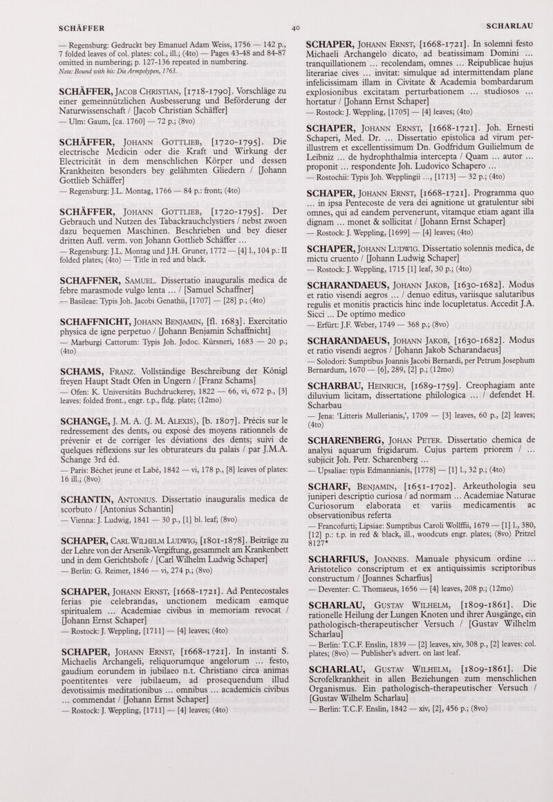 — Regensburg: Gedruckt bey Emanuel Adam Weiss, 1756 — 142 p., 7 folded leaves of col. plates: col., ili.; (4to) — Pages 43-48 and 84-87 omitted in numbering; p. 127-136 repeated in numbering. Note: Bound with his: Die Armpolypen, 1763. SCHÄFFER, Jacob Christian, [ 1718-1790]. Vorschläge zu einer gemeinnützlichen Ausbesserung und Beförderung der Naturwissenschaft / [Jacob Christian Schäffer] — Ulm: Gaum, [ca. 1760] — 72 p.; (8vo) SCHÄFFER, Johann Gottlieb, [ 1720-1795]. Die electrische Medicin oder die Kraft und Wirkung der Electricität in dem menschlichen Körper und dessen Krankheiten besonders bey gelähmten Gliedern / [Johann Gottlieb Schäffer] — Regensburg: J.L. Montag, 1766 — 84 p.: front; (4to) SCHÄFFER, Johann Gottlieb, [ 1720-1795]. Der Gebrauch und Nutzen des Tabackrauchclystiers / nebst zwoen dazu bequemen Maschinen. Beschrieben und bey dieser dritten Aufl. verm. von Johann Gottlieb Schäffer ... — Regensburg: J.L. Montag und J.H. Grüner, 1772 — [4] 1., 104 p.: II folded plates; (4to) — Title in red and black. SCHAFFNER, Samuel. Dissertatio inauguralis medica de febre marasmode vulgo lenta ... I [Samuel Schaffner] — Basileae: Typis Joh. Jacobi Genathii, [1707] — [28] p.; (4to) SCHAFFNICHT, Johann Benjamin, [fl. 1683]. Exercitatio physica de igne perpetuo / [Johann Benjamin Schaffnicht] — Marburgi Cattorum: Typis Joh. Jodoc. Kürsneri, 1683 — 20 p.; (4to) SCHAMS, Franz. Vollständige Beschreibung der Königl ffeyen Haupt Stadt Ofen in Ungern / [Franz Schams] — Ofen: K. Universitäts Buchdruckerey, 1822 — 66, vi, 672 p., [3] leaves: folded front., engr. t.p., fldg. plate; (12mo) SCHANGE, J. M. A. (J. M. Alexis), [b. 1807]. Précis sur le redressement des dents, ou exposé des moyens rationnels de prévenir et de corriger les déviations des dents; suivi de quelques réflexions sur les obturateurs du palais / par J.M.A. Schange 3rd éd. — Paris: Béchet jeune et Labé, 1842 — vi, 178 p., [8] leaves of plates: 16 ili.; (8vo) SCHANTIN, Antonius. Dissertatio inauguralis medica de scorbuto / [Antonius Schantin] — Vienna: J. Ludwig, 1841 — 30 p., [1] bl. leaf; (8vo) SCHAPER, Carl Wilhelm Ludwig, [ 1801-1878]. Beiträge zu der Lehre von der Arsenik-Vergiftung, gesammelt am Krankenbett und in dem Gerichtshöfe / [Carl Wilhelm Ludwig Schaper] — Berlin: G. Reimer, 1846 — vi, 274 p.; (8vo) SCHAPER, Johann Ernst, [ 1668-1721]. Ad Pentecostales ferias pie celebrandas, unctionem medicam eamque spiritualem ... Academiae civibus in memoriam revocat / [Johann Ernst Schaper] — Rostock: J. Weppling, [1711] — [4] leaves; (4to) SCHAPER, Johann Ernst, [ 1668-1721]. In instanti S. Michaelis Archangeli, reliquorumque angelorum ... festo, gaudium eorundem in jubilaeo n.t. Christiano circa animas poentitentes vere jubilaeum, ad prosequendum illud devotissimis meditationibus ... omnibus ... academicis civibus ... commendat / [Johann Ernst Schaper] — Rostock: J. Weppling, [1711] — [4] leaves; (4to) SCHAPER, Johann Ernst, [1668-1721]. In solemni festo Michaeli Archangelo dicato, ad beatissimam Domini ... tranquillationem ... recolendam, omnes ... Reipublicae hujus literariae cives ... invitat: simulque ad intermittendam plane infelicissimam illam in Civitate & Academia bombardarum explosionibus excitatam perturbationem ... studiosos ... hortatur / [Johann Ernst Schaper] — Rostock: J. Weppling, [ 1705 ] — [ 4 ] leaves; ( 4 to) SCHAPER, Johann Ernst, [1668-1721]. Joh. Ernesti Schaperi, Med. Dr. ... Dissertatio epistolica ad virum per illustrem et excellentissimum Dn. Godfridum Guilielmum de Leibniz ... de hydrophthalmia intercepta / Quam ... autor ... proponit... respondente Joh. Ludovico Schapero ... — Rostochii: Typis Joh. Wepplingii ..., [ 1713 ] — 32 p.; ( 4 to) SCHAPER, Johann Ernst, [1668-1721]. Programma quo ... in ipsa Pentecoste de vera dei agnitione ut gratulentur sibi omnes, qui ad eandem pervenerunt, vitamque etiam agant illa dignam ... monet & sollicitat / [Johann Ernst Schaper] — Rostock: J. Weppling, [ 1699 ] — [ 4 ] leaves; ( 4 to) SCHAPER, Johann Ludwig. Dissertatio solennis medica, de mictu cruento / [Johann Ludwig Schaper] — Rostock: J. Weppling, 1715 [ 1 ] leaf, 30 p.; ( 4 to) SCHARANDAEUS, Johann Jakob, [1630-1682]. Modus et ratio visendi aegros ... / denuo editus, variisque salutaribus regulis et monitis practicis hinc inde locupletatus. Accedit J.A. Sicci... De optimo medico — Erfurt: J.F. Weber, 1749 — 368 p.; (8vo) SCHARANDAEUS, Johann Jakob, [1630-1682]. Modus et ratio visendi aegros / [Johann Jakob Scharandaeus] — Solodori: Sumptibus Joannis Jacobi Bernardi, per Petrum Josephum Bernardum, 1670 — [6], 289 , [ 2 ] p.; ( 12 mo) SCHARBAU, Heinrich, [1689-1759]. Creophagiam ante diluvium licitam, dissertatione philologica ... / defendet H. Scharbau — Jena: ‘Litteris Mullerianis,’, 1709 — [ 3 ] leaves, 60 p., [ 2 ] leaves; ( 4 to) SCHARENBERG, Johan Peter. Dissertatio chemica de analysi aquarum frigidarum. Cujus partem priorem / ... subjicit Joh. Petr. Scharenberg ... — Upsaliae: typis Edmannianis, [ 1778 ] — [ 1 ] 1 ., 32 p.; ( 4 to) SCHARF, Benjamin, [1651-1702]. Arkeuthologia seu juniperi descriptio curiosa / ad normam ... Academiae Naturae Curiosorum elaborata et variis medicamentis ac observationibus referta — Francofurti; Lipsiae: Sumptibus Caroli Wollffii, 1679 — [ 1 ] 1 ., 380 , [ 12 ] p.: t.p. in red & black, ill., woodcuts engr. plates; (8vo) Pritzel 8127 * SCHARFIUS, Joannes. Manuale physicum ordine ... Aristotelico conscriptum et ex antiquissimis scriptoribus constructum / [Joannes Scharfms] — Deventer: C. Thomaeus, 1656 — [ 4 ] leaves, 208 p.; ( 12 mo) SCHARLAU, Gustav Wilhelm, [1809-1861]. Die rationelle Heilung der Lungen Knoten und ihrer Ausgänge, ein pathologisch-therapeutischer Versuch / [Gustav Wilhelm Scharlau] — Berlin: T.C.F. Enslin, 1839 — [ 2 ] leaves, xiv, 308 p., [ 2 ] leaves: col. plates; (8vo) — Publisher’s advert, on last leaf. SCHARLAU, Gustav Wilhelm, [1809-1861]. Die Scrofelkrankheit in allen Beziehungen zum menschlichen Organismus. Ein pathologisch-therapeutischer Versuch / [Gustav Wilhelm Scharlau] — Berlin: T.C.F. Enslin, 1842 — xiv, [ 2 ], 456 p.; (8vo)