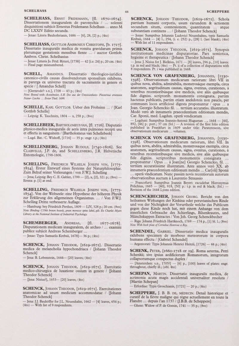 SCHELHASS, Ernst Fridemann, [fl. 1670-1674]. Dissertationem inauguralem de paronychia / ... solenni disquisitioni subjicit Ernestus Fridemann Schelhass ... anno M DC LXXTV Editio secunda. — Jenae: Literis Bauhoferianis, 1686 — [6], 28, [2] p.; (4to) SCHELHASS, Gottlob Ambrosius Christoph, [b. 1717]. Dissertatio inauguralis medica de vomitu gravidarum primis plerumque gestationis mensibus fiente ... / auctor Gottlob. Ambros. Christ. Schelhasius — Jenae: Litteris Jo. Frid. Ritteri, [1738] — 42 [i.e. 24] p.; 20 cm. (4to) — Final page misnumbered. SCHELL, Amandus. Dissertatio theologico-juridica canonico-civilis causas dissolvendorum sponsalium exhibens, in parerga ex universo tractatu de sacramentis in genere et specie / [ Amandus Schell] — [Gernrode?: s.n.], 1708 — 43 p.; (4to) Note: Bound with: Acxtelmeier, S.R. Des ans der Umoissenheits- Finsternus erretteten Natur- Liechts ... Erster Theil. 1699. SCHELLE, Karl Gottlob. Ueber den Frohsinn ... I [Karl Gottlob Schelle] — Leipzig: K. Tauchnitz, 1804 — x, 258 p.; (8vo) SCHELLEBEEK, Bartholomeus van, [fl. 1716]. Disputatio physico-medica inauguralis de aeris intra pulmones recepti usu et effectu in sanguinem / [Bartholomeus van Schellebeek] — Lugd. Bat.: C. Wishoff, [1716] — 35 p.: engr. t.p.; (4to) SCHELLENBERG, Johann Rudolf, [ 1740-1806]. See Clairville, J.R de, and Schellenberg, J.R. Helvetische Entomologie, 1798-1806. SCHELLING, Friedrich Wilhelm Joseph von, [ 1775- 1854]. Erster Entwurf eines Systems der Naturphilosophie. Zum Behuf seiner Vorlesungen / von F.W.J. Schelling — Jena; Leipzig: Bey C. E. Gabler, 1799 — [2], x, [2], 321 p.; (8vo) — Errata: p. [1] at end. SCHELLING, Friedrich Wilhelm Joseph von, [ 1775- 1854]. Von der Weltseele: eine Hypothese der höheren Physik zur Erklärung des allgemeinen Organismus. ... / Von F.W.J. Schelling Dritte verbesserte Auflage. — Hamburg: bey Friedrich Perthes, 1809 — LIV, 328 p.; 20 cm. (8vo) Note: Binding: C19th brown boards, green morocco spine label } gilt. Ex Charles Myers Library at the National Institute of Industrial Psychology. SCHEMBERGER, Andreas, [fl. 1677-1678]. Disputationem medicam inauguralem, de archeo I ... examini publice subjicit Andreas Schemberger ... — Jenae: Typis Samuelis Krebsii, 1678]— 36 p.; (4to) SCHENCK, Johann Theodor, [ 1619-1671]. Dissertatio medica de melancholia hypochondriaca / [Johann Theodor Schenck] — Jena: B. Lobenstein, 1644— [20] leaves; (4to) SCHENCK, Johann Theodor, [ 1619-1671]. Exercitatio medico-chirurgica de luxatione ossium in genere / [Johann Theodor Schenck] — [Jena: Nisius?], 1653— [20] leaves; (4to) SCHENCK, Johann Theodor, [ 1619-1671]. Exercitationes anatomicae ad usum medicum accommodatae / [Johann Theodor Schenck] — Jena: J.J. Bauhöffer for J.L. Neuenhahn, 1662 — [4] leaves, 654 p.; (4to) — With list of 9 respondents. SCHENCK, Johann Theodor, [ 1619-1671]. Schola partium humani corporis, usum earundem & actionem secundum situm, connexionem, quantitatem ... atque substantiam continens ... / [Johann Theodor Schenck] — Jenae: Sumptibus Johannis Ludovici Neuenhahns, typis Samuelis Krebsii, 1664 — [4] 1., 254, (i. e. 252) p., [28] 1. (last blank); (4to) — With list of 11 respondents. SCHENCK, Johann Theodor, [ 1619-1671]. Synopsis institutionum medicinae disputatoriae. Pars semiótica, hygieine et therapeutica / Qoharm Theodor Schenck] — Jena: J. Nisius for J. Bielkius, 1671 — [8] leaves, 296 p., [10] leaves: t.p. in red and black; (4to) — Pt. ii of a collection of disputations with 8 respondents. Pt. i was published in 1668. SCHENCK VON GRAFENBERG, Johannes, [ 1530- 1598]. Observationum medicarum rariorum: libri VII in quibus nova, abdita, admirabilia, monstrosáque exempla, circa anatomen, aegritudinum causas, signa, eventus, curationes, à veteribus recentioribúsque sive medicis, sive aliis quibusque fide digniss. scriptorib. monumentis consignata, partim hactenus publicatis, partim etiam anekdotois non paucis, per communes locos artificiosè digesta proponuntur / opus ... a Joan. Georgio Schenckio fil. ... tertiùm accuratiss. illustratum. Modo vero ab innumeris praecedentium editionum mendis, Car. Sponii, med. Lugdun. operâ vendicatum — Lugduni: Sumptibus Ioannis-Antonii Huguetan ..., 1644 — [44], 892, [46] p.: port.; 37 cm (fol.) — A révision of the first folio édition published in Frankfurt in 1609 under title: Paratereseon, sive observationum medicarum ... volumen. SCHENCK VON GRAFENBERG, Johannes, [ 1530- 1598]. Observationum medicarum rariorum, libri VIL In quibus nova, abdita, admirabilia, monstrosáque exempla, circa anatomen, aegritudinum causas, signa, eventus, curationes, à veteribus recentioribusque sive medicis, sive aliis quibusque fide digniss. scriptoribus monumentis consignata ... proponuntur / Opus ... à Joan [ne] Georgio Schenckio, fil. ... tertium accuratissime illustratum. Ante annos vero XX. ab innumeris praecedentium editionum mendis... Carfoli] Sponii ... operâ vindicatum. Nunc passim novis recentiorum autorum observationibus auctum à Laurentio Straussio — Francofurti: Sumptibus Joannis Beyeri: excudebat Hieronymus Polichius, 1665 — [40], 918, [50] p.: t.p. in red & black; (fol.) — Révision of the 1644 Lyons édition. SCHENCKBECHER, Johann Georg. Bericht von den heilsamen Wirkungen der Kinkina oder peruvianischen Rinde und von der Nichtigkeit der Vorurtheile welche das Publicum gegen diese Kinde noch hat, mit einem Anhange von dem innerlichen Gebrauche des Schierlings, Bilsenkrautes, und Münchskappen Extractes / Von Joh. Georg Schenckbecher — Riga: Johann Friedrich Hartknoch, 1769 — 174 p., [1] bl. I.; (8vo) Note: With book piate of Cornelius Henricus à Roy. SCHENDEL, Gabriel. Dissertatio medica inauguralis exhibens specimen de morboso meteororum in corpora humana effectu / [Gabriel Schendel] — Argentorati: Typis Johannis Henrici Heitzii, [1726] — 44 p.; (4to) SCHENK, Peter, [ 1660-1718 or 19]. Roma aeterna, Petri Schenkii; sive ipsius aedificiorum Romanorum, integrorum collapsorumque conspectus duplex / — [Amsterdam: s.n., 1705?] — [6] p., [100] leaves of plates: engr. throughout, chiefly ili.; (obi. 4to) SCHEPAN, Martin. Dissertatio inauguralis medica, de acrimonia acuta magis accidentali universaliter resoluta / [Martin Schepan] — Erfordiae: Typis Groschianis, [1721] — 20 p.; (4to) SCHEPPERE, J. B. B. DE, MÉDECIN. Detail historique et curatif de la fièvre maligne qui règne actuellement en toute la Flandre ... depuis l’an 1737 / [J.B.B. de Scheppere] — Ghent: Widow of P. de Goesin, 1741 — 35 p.; (8vo)