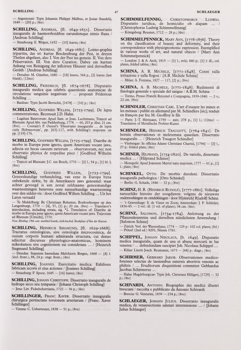 — Argentorati: Typis Johannis Philippi Mülbus, et Josiae Staedelij, 1649 — [20] p.; (4to) SCHILLING, Andreas, [fl. 1649-1651]. Dissertatio inauguralis de haemorrhoidibus earundemque nimio fluxu / [Andreas Schilling] — Strasbourg: E. Welper, 1652 — [10] leaves; (4to) SCHILLING, Andreas, [fl. 1649-1681]. Loimo-graphia tripartita, das ist: kurtze Beschreibung der Pest, in dreyen Theilen abgefasst, alss: I. Von der Pest ins gemein. II. Von dero Präservation. III. Von dero Curation. Dabey ein kurtzer Anhang von Reinigung der inficirten Häusser und deroselben Geräth / [Andreas Schilling] — Dresden: M. Günther, 1680 — [18] leaves, 344 p., [2] leaves (last blank); (12mo) SCHILLING, Friedrich, [fl. 1674-1678]. Disputatio inauguralis medica qua celebris quaestionis anatomicae de circulatione sanguinis negativam / ... proponit Fridericus Schilling ... — Basileae: Typis Jacobi Bertschii, [1678] — [16] p.; (4to) SCHILLING, Godfried Willem, [1725-1799]. De lepra commentationes. Recensuit J.D. Hahn. — Lugduni Batavorum: Apud Sam. et Joan. Luchtmans; Trajecti ad Rhenum: Apud Abr. van Paddenburg, 1778. — 60,203 p. illus. 21 cm. (8vo). — Contain’s P. Ouseel’s ‘Dissertatio inauguralis ... de lepra cutis Hebraeorum’, pp. [63]-117, with Schilling’s response on pp. [119]-176. SCHILLING, Godfried Willem, [1725-1799]. Diatribe de morbo in Europa pene ignoto, quem Americani vocant jaws, adjecta est hecas casuum rariorum ... observatorum, nec non observatio physica de torpedine pisce / [Godfried Wilhelm Schilling] — Trajecti ad Rhenum: J.C. ten Bosch, 1770 — [2] 1., 54 p., [1] bl. 1; (8vo) SCHILLING, Godfried Willem, [1725-1799]. Geneeskundige verhandeling, van eene in Europa byna onbekende ziekte, by de Amerikanen jaws genoemd: waar achter gevoegd is een zestal zeldzaame geneeskundige waarneemingen benevens eene natuurkundige waarneeming over den sidder-vis / door Godfried Willem Schilling ... Uit het Latyn vertaald — Te Middelburg: By Christiaan Bohemer, Boekverkooper op den Langenburgt, 1770 — [4], 57, [1] p.; 20 cm. (8vo) — Translator’s introduction, including errata, sig. *2. Translation of: Diatribe de morbo in Europa pene ignoto, quem Americani vocant jaws. Trajectum ad Rhenum [Utrecht], 1770. Note: Binding: 19th cent, marbled boards, cloth-backed. Bookplate of Van der Hoeven. SCHILLING, Heinrich Siegmund, [fl. 1629-1668]. Tractatus osteologicus, sive osteologia microcosmica, de ossium corporis humani admiranda structura, cui denuo adjicitur discursus physiologico-anatomicus, hominem mikroksmon sive cognitionem sui considerans ... / [Heinrich Siegmund Schilling] — Dresdae: Impensis haeredum Melchioris Bergen, 1668 — [4] 1. (inch front.), 88, 24 p.: engr. front.; (4to) SCHILLING, Joannes. Exercitatio medica. Exhibens fabricam iecoris et eius actiones / [Joannes Schilling] — Strassburg: F. Spoor, 1645 — [16] leaves; (4to) SCHILLING, Johann Christoph. Dissertatio inauguralis de hydrope sicco seu tympania / [Johann Christoph Schilling] — Jena: Litt. Fickelscherrianis, 1722 — 36 p.; (4to) SCHILLINGE!!, Franc Xaver. Dissertatio inauguralis chirurgica pertractans torsionem arteriarum / [Franc. Xaver Schillinger] — Vienna: C. Ueberreuter, 1838 — 51 p.; (8vo) SCHIMMELFENNIG, Christophorus Ludwig. Disputatio juridica, de homicidio ob alapam ... / [Christophorus Ludwig Schimmelfennig] — Königsberg: Reusner, 1712 — 28 p.; (4to) SCHIMMELPENNICK, Mary Ann, [1778-1856]. Theory on the classification of beauty and deformity, and their correspondence with physiognomonie expression. Exemplifïed in various Works of art, and natural objects / [Mary Ann Schimmelpennick] — London: J. & A. Arch, 1815 — [1] 1., xviii, 440 p.. [1] 1: iil., col. plates, folded tables; (4to) SCHINA, A. B. Michele, [1771-1848]. Cenni sulla irritazione e sulla flogosi / [A.B. Michele Schina] — Milan: A. Fontana, 1827 — 117, [2] p.; (8vo) SCHINA, A. B. Michele, [1771-1848]. Rudimenti di fisiologia generale e speciale del sangue / A.B.M. Schina — Torino, Presso Fratelli Reycend e Compagnia, 1839-1840. — 2 v.; 22 cm. (8vo) SCHINDLER, Christian Carl. L’art d’essayer les mines et les métaux / publié en allemand par M. Schindlers [sic]; traduit en françois par feu M. Geoffroy le fils — Paris: J.-T. Hérissant, 1759 — xxiv, 278 p., [1] 1.; (12mo) — Translation of Metallische Probier-Kunst. SCHINDLER, Heinrich Traugott, [1764-1841]. De herniis observationes et meletemata quaedam. Dissertatio inauguralis ... I [Heinrich Traugott Schindler] — Vitebergae: In officina Adami Christiani Charisii, [1796] — [2] 1., 27 p.: folded piate; (4to) SCHINER, Hilprand, [1754-1820]. De variolis, dissertatio medica ... / [Hilprand Schinerj — Monspelii: Apud Joannem Martel natu majorem, 1777 — 61 p., [1] 1.: piate; (4to) SCHINKEL, Otto. De morbis duodeni. Dissertatio inauguralis pathologica / [Otto Schinkel] — Berlin: G. Schade, 1846 — 32 p.; (8vo) SCHINZ, H. R. (Heinrich Rudolf), [1777-1861]. Volledige natuurlijke histoire der zoogdieren: volgens de nieuwste onderzoekingen en ontdekkingen / door H[einrich] Rfudolf] Schinz. — ’s Gravenhage: S. de Visser en Zoon; Amsterdam: J. F. Schleijer, 1836-45. — 2 vol.: ill. (1 vol. of plates); 34 cm. (4to). SCHINZ, Salomon, [1734-1784]. Anleitung zu der Pflanzenkenntniss und derselben nützlichsten Anwendung / [Salomon Schinz] — Zürich: Verl, des Waysenhaus, 1774 — 129 p.: 102 col. plates; (fol.) — Pritzel (2nd ed.) 8201, Nissen 1761. SCHIPPEL, Johann Nikolaus, [b. 1649]. Disputatio medica inauguralis, quam de usu et abusu mercurii in lue venerea /... defendendam suscipiet Joh. Nicolaus Schippel ... — Kiliae: Literis Joach. Reumanni, 1673 — [44] p.: diagr.; (4to) SCHIRMER, Gebhard Jakob. Observationes medico- forenses selectas de laesionibus externis abortivis venenis ac philtris / ... Eruditorum disquisitioni committet Gebhardus Jacobus Schirmerus ... — Halae Magdeburgicae: Typis Joh. Christiani Hilligeri, [1729] — 32 p.; (4to) SCHIVARDI, Antonio. Biographie dei medici illustri bresciani / raccolta e pubblicato da Antonio Schivardi — Brescia: G. Venturini, 1839 — 234 p.; (8vo) SCHLAEGER, Johann Julius. Dissertatio inauguralis medica, de venaesectionis salutari intermissione ... / [Johann Julius Schlaeger]