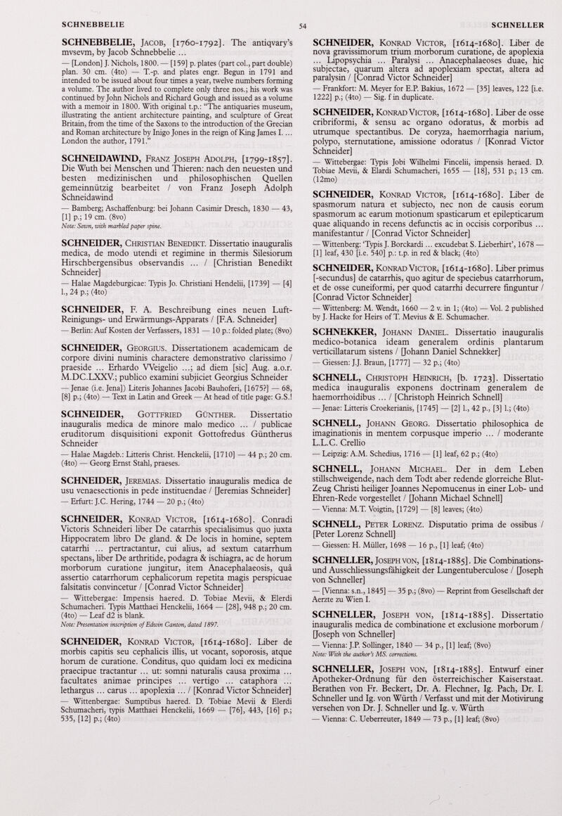 SCHNEBBELIE, Jacob, [1760-1792]. The antiqvary’s mvsevm, by Jacob Schnebbelie ... — [London] J. Nichols, 1800. — [159] p. plates (part col., part double) plan. 30 cm. (4to) — T.-p. and plates engr. Begun in 1791 and intended to be issued about four times a year, twelve numbers forming a volume. The author lived to complete only three nos.; his work was continued by John Nichols and Richard Gough and issued as a volume with a memoir in 1800. With original t.p.: “The antiquaries museum, illustrating the antient architecture painting, and sculpture of Great Britain, from the time of the Saxons to the introduction of the Grecian and Roman architecture by Inigo Jones in the reign of King James I.... London the author, 1791.” SCHNEIDAWIND, Franz Joseph Adolph, [1799-1857]. Die Wuth bei Menschen und Thieren: nach den neuesten und besten medizinischen und philosophischen Quellen gemeinnützig bearbeitet / von Franz Joseph Adolph Schneidawind — Bamberg; Aschaffenburg: bei Johann Casimir Dresch, 1830 — 43, [1] p.; 19 cm. (8vo) Note: Sewn, with marbled paper spine. SCHNEIDER, Christian Benedikt. Dissertatio inauguralis medica, de modo utendi et regimine in thermis Silesiorum Hirschbergensibus observandis ... / [Christian Benedikt Schneider] — Halae Magdeburgicae: Typis Jo. Christiani Hendelii, [1739] — [4] 1., 24 p.; (4to) SCHNEIDER, F. A. Beschreibung eines neuen Luft- Reinigungs- und Erwärmungs-Apparats / [F.A. Schneider] — Berlin: Auf Kosten der Verfassers, 1831 — 10 p.: folded plate; (8vo) SCHNEIDER, Georgius. Dissertationem academicam de corpore divini numinis charactere demonstrativo clarissimo / praeside ... Erhardo Weigelio ...; ad diem [sic] Aug. a.o.r. M.DC.LXXV.; publico examini subjiciet Georgius Schneider — Jenae (i.e. Jena]) Literis Johannes Jacobi Bauhoferi, [1675?] — 68, [8] p.; (4to) — Text in Latin and Greek — At head of title page: G.S.! SCHNEIDER, Gottfried Günther. Dissertatio inauguralis medica de minore malo medico ... / publicae eruditorum disquisitioni exponit Gottofredus Güntherus Schneider — Halae Magdeb.: Litteris Christ. Henckelii, [1710] — 44 p.; 20 cm. (4to) — Georg Ernst Stahl, praeses. SCHNEIDER, Jeremias. Dissertatio inauguralis medica de usu venaesectionis in pede instituendae / [Jeremias Schneider] — Erfurt: J.C. Hering, 1744 — 20 p.; (4to) SCHNEIDER, Konrad Victor, [1614-1680]. Conradi Victoris Schneiden liber De catarrhis specialisimus quo juxta Hippocratem libro De gland. & De locis in homine, septem catarrhi ... pertractantur, cui alius, ad sextum catarrhum spectans, liber De arthritide, podagra & ischiagra, ac de horum morborum curatione jungitur, item Anacephalaeosis, qua assertio catarrhorum cephalicorum repetita magis perspicuae falsitatis convincetur / [Conrad Victor Schneider] — Wittebergae: Impensis haered. D. Tobiae Mevii, & Elerdi Schumacheri. Typis Matthaei Henckelii, 1664 — [28], 948 p.; 20 cm. (4to) — Leaf d2 is blank. Note: Presentation inscription of Edwin Canton, dated 1897. SCHNEIDER, Konrad Victor, [1614-1680]. Liber de morbis capitis seu cephalicis illis, ut vocant, soporosis, atque horum de curatione. Conditus, quo quidam loci ex medicina praecipue tractantur ... ut: somni naturalis causa proxima ... facultates animae principes ... vertigo ... cataphora ... lethargus... carus... apoplexia ... / [Konrad Victor Schneider] — Wittenbergae: Sumptibus haered. D. Tobiae Mevii & Elerdi Schumacheri, typis Matthaei Henckelii, 1669 — [76], 443, [16] p.; 535, [12] p.; (4to) SCHNEIDER, Konrad Victor, [ 1614-1680]. Liber de nova gravissimorum trium morborum curatione, de apoplexia ... Lipopsychia ... Paralysi ... Anacephalaeoses duae, hic subjectae, quarum altera ad apoplexiam spectat, altera ad paralysin / [Conrad Victor Schneider] — Frankfort: M. Meyer for E.P. Bakius, 1672 — [35] leaves, 122 [i.e. 1222] p.; (4to) — Sig. f in duplicate. SCHNEIDER, Konrad Victor, [ 1614-1680]. Liber de osse cribriformi, & sensu ac organo odoratus, & morbis ad utrumque spectantibus. De coryza, haemorrhagia narium, polypo, sternutatione, amissione odoratus / [Konrad Victor Schneider] — Wittebergae: Typis Jobi Wilhelmi Fincelii, impensis heraed. D. Tobiae Mevii, & Elardi Schumacheri, 1655 — [18], 531 p.; 13 cm. (12mo) SCHNEIDER, Konrad Victor, [ 1614-1680]. Liber de spasmorum natura et subjecto, nec non de causis eorum spasmorum ac earum motionum spasticarum et epilepticarum quae aliquando in recens defunctis ac in occisis corporibus ... manifestantur / [Conrad Victor Schneider] — Wittenberg: ‘Typis J. Borckardi... excudebat S. Lieberhirt’, 1678 — [1] leaf, 430 [i.e. 540] p.: t.p. in red & black; (4to) SCHNEIDER, Konrad Victor, [ 1614-1680]. Liber primus [-secundus] de catarrhis, quo agitur de speciebus catarrhorum, et de osse cuneiformi, per quod catarrhi decurrere finguntur / [Conrad Victor Schneider] — Wittenberg: M. Wendt, 1660 — 2 v. in 1; (4to) — Vol. 2 published by J. Hacke for Heirs of T. Mevius & E. Schumacher. SCHNEKKER, Johann Daniel. Dissertatio inauguralis medico-botanica ideam generalem ordinis plantarum verticillatarum sistens / [Johann Daniel Schnekker] — Giessen: J.J. Braun, [1777] — 32 p.; (4to) SCHNELL, Christoph Heinrich, [b. 1723]. Dissertatio medica inauguralis exponens doctrinam generalem de haemorrhoidibus ... I [Christoph Heinrich Schnell] — Jenae: Litteris Croekerianis, [1745] — [2] 1., 42 p., [3] 1.; (4to) SCHNELL, Johann Georg. Dissertatio philosophica de imaginationis in mentem corpusque imperio ... / moderante L.L.C. Crellio — Leipzig: A.M. Schedius, 1716 — [1] leaf, 62 p.; (4to) SCHNELL, Johann Michael. Der in dem Leben stillschweigende, nach dem Todt aber redende glorreiche Blut- Zeug Christi heiliger Joannes Nepomucenus in einer Lob- und Ehren-Rede vorgestellet / [Johann Michael Schnell] — Vienna: M.T. Voigtin, [1729] — [8] leaves; (4to) SCHNELL, Peter Lorenz. Disputatio prima de ossibus / [Peter Lorenz Schnell] — Giessen: H. Müller, 1698 — 16 p., [1] leaf; (4to) SCHNELLER, Joseph von, [ 1814-1885]. Die Combinations- und Ausschliessungsfähigkeit der Lungentuberculose / [Joseph von Schneller] — [Vienna: s.n., 1845] — 35 p.; (8vo) — Reprint from Gesellschaft der Aerzte zu Wien I. SCHNELLER, Joseph von, [ 1814-1885]. Dissertatio inauguralis medica de combinatione et exclusione morborum / [Joseph von Schneller] — Vienna: J.P. Sollinger, 1840 — 34 p., [1] leaf; (8vo) Note: With the author’s MS. corrections. SCHNELLER, Joseph von, [ 1814-1885]. Entwurf einer Apotheker-Ordnung für den österreichischer Kaiserstaat. Berathen von Fr. Beckert, Dr. A. Flechner, lg. Pach, Dr. I. Schneller und lg. von Würth / Verfasst und mit der Motivirung versehen von Dr. J. Schneller und lg. v. Würth — Vienna: C. Ueberreuter, 1849 — 73 p., [1] leaf; (8vo)