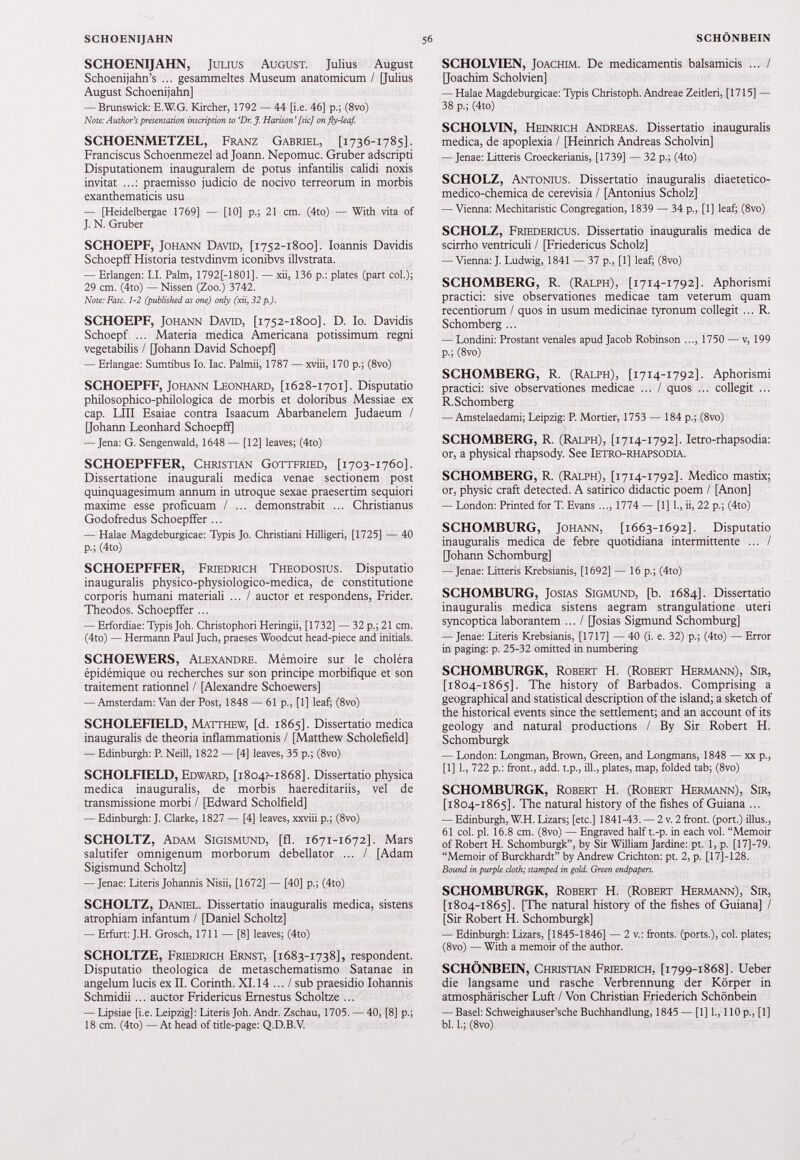SCHOENIJAHN, Julius August. Julius August Schoenijahn’s ... gesammeltes Museum anatomicum / [Julius August Schoenijahn] — Brunswick: E.W.G. Kircher, 1792 — 44 [i.e. 46] p.; (8vo) Note: Author's presentation inscription to ‘ Dr.J\ Harison’ [sic] on fly-leaf. SCHOENMETZEL, Franz Gabriel, [ 1736-1785]. Franciscus Schoenmezel ad Joann. Nepomuc. Gruber adscripti Disputationem inauguraient de potus infantilis calidi noxis invitat ...: praemisso judicio de nocivo terreorum in morbis exanthematicis usu — [Heidelbergae 1769] — [10] p.; 21 cm. (4to) — With vita of J. N. Gruber SCHOEPF, Johann David, [ 1752-1800]. Ioannis Davidis Schoepff Historia testvdinvm iconibvs illvstrata. — Erlangen: I.I. Palm, 1792[-1801]. — xii, 136 p.: plates (part col.); 29 cm. (4to) — Nissen (Zoo.) 3742. Note: Fasc. 1-2 (published as one) only (xii, 32 p.). SCHOEPF, Johann David, [ 1752-1800]. D. Io. Davidis Schoepf ... Materia medica Americana potissimum regni vegetabilis / [Johann David Schoepf] — Erlangae: Sumtibus Io. lac. Palmii, 1787 — xviii, 170 p.; (8vo) SCHOEPFF, Johann Leonhard, [ 1628-1701]. Disputatio philosophico-philologica de morbis et doloribus Messiae ex cap. LIII Esaiae contra Isaacum Abarbanelem Judaeum / [Johann Leonhard Schoepff] — Jena: G. Sengenwald, 1648 — [12] leaves; (4to) SCHOEPFFER, Christian Gottfried, [ 1703-1760]. Dissertatione inaugurali medica venae sectionem post quinquagesimum annum in utroque sexae praesertim sequiori maxime esse proficuam / ... demonstrabit ... Christianus Godoffedus Schoepffer ... — Halae Magdeburgicae: Typis Jo. Christiani Hilligeri, [1725] — 40 p.; (4to) SCHOEPFFER, Friedrich Theodosius. Disputatio inauguralis physico-physiologico-medica, de constitutione corporis humani materiali ... / auctor et respondens, Frider. Theodos. Schoepffer ... — Erfordiae: Typis Joh. Christophori Heringii, [1732] — 32 p.; 21 cm. (4to) — Hermann Paul Juch, praeses Woodcut head-piece and initials. SCHOEWERS, Alexandre. Mémoire sur le choléra épidémique ou recherches sur son principe morbifique et son traitement rationnel / [Alexandre Schoewers] — Amsterdam: Van der Post, 1848 — 61 p., [1] leaf; (8vo) SCHOLEFIELD, Matthew, [d. 1865]. Dissertatio medica inauguralis de theoria inflammationis / [Matthew Scholefield] — Edinburgh: P. Neill, 1822 — [4] leaves, 35 p.; (8vo) SCHOLFIELD, Edward, [i 8 o 4 ?-i 868]. Dissertatio physica medica inauguralis, de morbis haereditariis, vel de transmissione morbi / [Edward Scholfield] — Edinburgh: J. Clarke, 1827 — [4] leaves, xxviii p.; (8vo) SCHOLTZ, Adam Sigismund, [fl. 1671-1672]. Mars salutifer omnigenum morborum debellator ... / [Adam Sigismund Scholtz] — Jenae: Literis Johannis Nisii, [1672] — [40] p.; (4to) SCHOLTZ, Daniel. Dissertatio inauguralis medica, sistens atrophiam infantum / [Daniel Scholtz] — Erfurt: J.H. Grosch, 1711 — [8] leaves; (4to) SCHOLTZE, Friedrich Ernst, [ 1683-1738], respondent. Disputatio theologica de metaschematismo Satanae in angelum lucis ex II. Corinth. XI. 14 ... / sub praesidio Iohannis Schmidii ... auctor Fridericus Ernestus Scholtze ... — Lipsiae [i.e. Leipzig]: Literis Joh. Andr. Zschau, 1705. — 40, [8] p.; 18 cm. (4to) — At head of title-page: Q.D.B.V. SCHOLVIEN, Joachim. De medicamentis balsamicis ... / [Joachim Scholvien] — Halae Magdeburgicae: Typis Christoph. Andreae Zeitleri, [1715] — 38 p.; (4to) SCHOLVIN, Heinrich Andreas. Dissertatio inauguralis medica, de apoplexia / [Heinrich Andreas Scholvin] — Jenae: Litteris Croeckerianis, [1739] — 32 p.; (4to) SCHOLZ, Antonius. Dissertatio inauguralis diaetetico- medico-chemica de cerevisia / [Antonius Scholz] — Vienna: Mechitaristic Congregation, 1839 — 34 p., [1] leaf; (8vo) SCHOLZ, Friedericus. Dissertatio inauguralis medica de scirrho ventriculi / [Friedericus Scholz] — Vienna: J. Ludwig, 1841 — 37 p., [1] leaf; (8vo) SCHÖMBERG, R. (Ralph), [ 1714-1792]. Aphorismi practici: sive observationes medicae tam veterum quam recentiorum / quos in usum medicinae tyronum collegit ... R. Schömberg ... — Londini: Prostant venales apud Jacob Robinson ..., 1750 — v, 199 p.; (8vo) SCHÖMBERG, R. (Ralph), [ 1714-1792]. Aphorismi practici: sive observationes medicae ... / quos ... collegit ... R.Schomberg — Amstelaedami; Leipzig: P. Mortier, 1753 — 184 p.; (8vo) SCHÖMBERG, R. (Ralph), [ 1714-1792]. Ietro-rhapsodia: or, a physical rhapsody. See Ietro-rhapsodia. SCHÖMBERG, R. (Ralph), [ 1714-1792]. Medico mastix; or, physic craft detected. A satirico didactic poem / [Anon] — London: Printed for T. Evans ..., 1774 — [1] 1., ii, 22 p.; (4to) SCHOMBURG, Johann, [ 1663-1692]. Disputatio inauguralis medica de febre quotidiana intermittente ... / [Johann Schomburg] — Jenae: Litteris Krebsianis, [1692] — 16 p.; (4to) SCHOMBURG, Josias Sigmund, [b. 1684]. Dissertatio inauguralis medica sistens aegram strangulatione uteri syncoptica laborantem ... / [Josias Sigmund Schomburg] — Jenae: Literis Krebsianis, [1717] — 40 (i. e. 32) p.; (4to) — Error in paging: p. 25-32 omitted in numbering SCHOMBURGK, Robert H. (Robert Hermann), Sir, [ 1804-1865]. The history of Barbados. Comprising a geographical and statistical description of the island; a sketch of the historical events since the settlement; and an account of its geology and natural productions / By Sir Robert H. Schomburgk — London: Longman, Brown, Green, and Longmans, 1848 — xx p., [1] 1., 722 p.: front., add. t.p., ill., plates, map, folded tab; (8vo) SCHOMBURGK, Robert H. (Robert Hermann), Sir, [ 1804-1865]. The natural history of the fishes of Guiana ... — Edinburgh, W.H. Lizars; [etc.] 1841-43. — 2 v. 2 front, (port.) illus., 61 col. pi. 16.8 cm. (8vo) — Engraved half t.-p. in each vol. “Memoir of Robert H. Schomburgk”, by Sir William Jardine: pt. 1, p. [17]-79. “Memoir of Burckhardt” by Andrew Crichton: pt. 2, p. [17J-128. Bound in purple cloth; stamped in gold. Green endpapers. SCHOMBURGK, Robert H. (Robert Hermann), Sir, [ 1804-1865]. [The natural history of the fishes of Guiana] / [Sir Robert H. Schomburgk] — Edinburgh: Lizars, [1845-1846] — 2 v.: fronts, (ports.), col. plates; (8vo) — With a memoir of the author. SCHÖNBEIN, Christian Friedrich, [ 1799-1868]. Ueber die langsame und rasche Verbrennung der Körper in atmosphärischer Luft / Von Christian Friederich Schönbein — Basel: Schweighauser’sche Buchhandlung, 1845 — [1] 1., 110 p., [1] bl. 1.; (8vo)