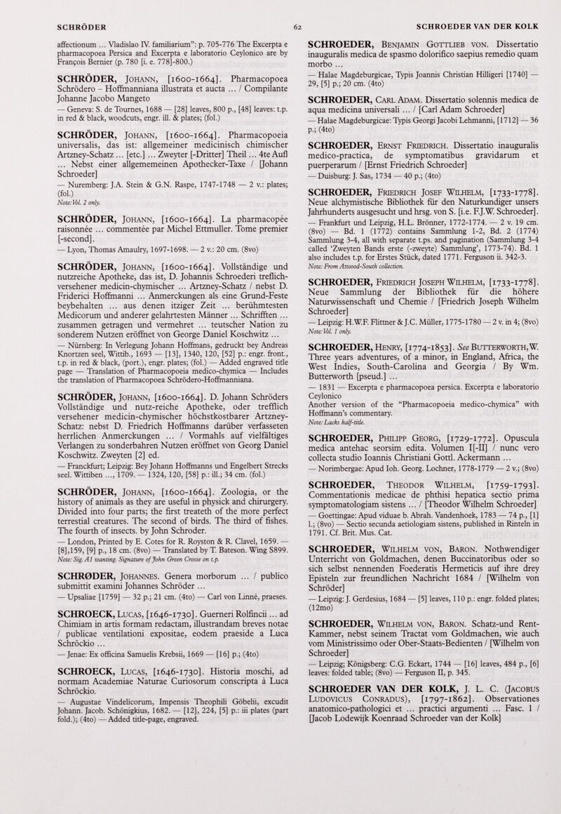 affectionum ... Vladislao IV. familiarium”: p. 705-776 The Excerpta e pharmacopoea Persica and Excerpta e laboratorio Ceylonico are by François Bernier (p. 780 [i. e. 778]-800.) SCHRÖDER, Johann, [ 1600-1664]. Pharmacopoea Schrödero - Hoffmanniana illustrata et aucta ... / Compilante Johanne Jacobo Mangeto — Geneva: S. de Tournes, 1688 — [28] leaves, 800 p., [48] leaves: t.p. in red & black, woodcuts, engr. ill. & plates; (fob) SCHRÖDER, Johann, [ 1600-1664]. Pharmacopoeia universalis, das ist: allgemeiner medicinisch chimischer Artzney-Schatz ... [etc.] ... Zweyter [-Dritter] Theil... 4te Aufl ... Nebst einer allgememeinen Apothecker-Taxe / [Johann Schroeder] — Nuremberg: J.A. Stein & G.N. Raspe, 1747-1748 — 2 v.: plates; (fob) Note: Vol. 2 only. SCHRÖDER, Johann, [ 1600-1664]. La pharmacopée raisonnée ... commentée par Michel Ettmuller. Tome premier [-second]. — Lyon, Thomas Amaulry, 1697-1698. — 2 v.: 20 cm. (8vo) SCHRÖDER, Johann, [ 1600-1664]. Vollständige und nutzreiche Apotheke, das ist, D. Johannis Schroederi treflich- versehener medicin-chymischer ... Artzney-Schatz / nebst D. Friderici Hoffmanni ... Anmerckungen als eine Grund-Feste beybehalten ... aus denen itziger Zeit ... berühmtesten Medicorum und anderer gelahrtesten Männer ... Schrifften ... zusammen getragen und vermehret ... teutscher Nation zu sonderem Nutzen eröffnet von George Daniel Koschwitz ... — Nürnberg: In Verlegung Johann Hoffmans, gedruckt bey Andreas Rnortzen seel, Wittib., 1693 — [13], 1340, 120, [52] p.: engr. front., t.p. in red & black, (port.), engr. plates; (fob) — Added engraved title page — Translation of Pharmacopoeia medico-chymica — Includes the translation of Pharmacopoea Schrödero-Hoffmanniana. SCHRÖDER, Johann, [ 1600-1664]. D - Johann Schröders Vollständige und nutz-reiche Apotheke, oder trefflich versehener medicin-chymischer höchstkostbarer Artzney- Schatz: nebst D. Friedrich Hoffmanns darüber verfasseten herrlichen Anmerckungen ... / Vormahls auf vielfältiges Verlangen zu sonderbahren Nutzen eröffnet von Georg Daniel Koschwitz. Zweyten [2] ed. — Franckfurt; Leipzig: Bey Johann Hoffmanns und Engelbert Streeks seek Wittiben ..., 1709. -' 1324, 120, [58] p.: ill.; 34 cm. (fob) SCHRÖDER, Johann, [ 1600-1664]. Zoologia, or the history of animals as they are useful in physick and chirurgery. Divided into four parts; the first treateth of the more perfect terrestial creatures. The second of birds. The third of fishes. The fourth of insects, by John Schroder. — London, Printed by E. Cotes for R. Royston & R. Clavel, 1659. [8], 159, [9] p., 18 cm. (8vo) — Translated by T. Bateson. Wing S899. Note: Sig. A1 wanting. Signature of John Green Crosse on t.p. SCHRODER, Johannes. Genera morborum ... / publico submittit examini Johannes Schröder ... — Upsaliae [1759] — 32 p.; 21 cm. (4to) — Carl von Linné, praeses. SCHROECK, Lucas, [ 1646-1730]. Guerneri Rolfincii... ad Chimiam in artis formam redactam, illustrandam breves notae / publicae ventilationi expositae, eodem praeside a Luca Schröckio ... — Jenae: Ex officina Samuelis Krebsii, 1669 — [16] p.; (4to) SCHROECK, Lucas, [ 1646-1730]. Historia moschi, ad normam Academiae Naturae Curiosorum conscripta à Luca Schröckio. — Augustae Vindelicorum, Impensis Theophili Göbelii, excudit Johann. Jacob. Schönigkius, 1682. — [12], 224, [5] p.: iii plates (part fold.); (4to) — Added title-page, engraved. SCHROEDER, Benjamin Gottlieb von. Dissertatio inauguralis medica de spasmo dolorifico saepius remedio quam morbo ... — Halae Magdeburgicae, Typis Joannis Christian Hilligeri [1740] — 29, [5] p.; 20 cm. (4to) SCHROEDER, Carl Adam. Dissertatio solennis medica de aqua medicina universali ... / [Carl Adam Schroeder] — Halae Magdeburgicae: Typis Georgi Jacobi Lehmanni, [1712] — 36 p.; (4to) SCHROEDER, Ernst Friedrich. Dissertatio inauguralis médico-practica, de symptomatibus gravidarum et puerperarum / [Ernst Friedrich Schroeder] — Duisburg: J. Sas, 1734 — 40 p.; (4to) SCHROEDER, Friedrich Josef Wilhelm, [ 1733-1778]. Neue alchymistische Bibliothek für den Naturkundiger unsere Jahrhunderts ausgesucht und hrsg. von S. [i.e. F.J.W. Schroeder]. — Frankfurt und Leipzig, H.L. Brönner, 1772-1774. — 2 v. 19 cm. (8vo) — Bd. 1 (1772) contains Sammlung 1-2, Bd. 2 (1774) Sammlung 3-4, all with separate t.ps. and pagination (Sammlung 3-4 called ‘Zweyten Bands erste (-zweyte) Sammlung’, 1773-74). Bd. 1 also includes t.p. for Erstes Stück, dated 1771. Ferguson ii. 342-3. Note: From Atwood-South collection. SCHROEDER, Friedrich Joseph Wilhelm, [ 1733-1778]. Neue Sammlung der Bibliothek für die höhere Naturwissenschaft und Chemie / [Friedrich Joseph Wilhelm Schroeder] — Leipzig: H.W.F. Flittner & J.C. Müller, 1775-1780 — 2 v. in 4; (8vo) Note: Vol. 1 only. SCHROEDER, Henry, [ 1774-1853]. See Butterworth, W. Three years adventures, of a minor, in England, Africa, the West Indies, South-Carolina and Georgia / By Wm. Butterworth [pseud.] ... — 1831 — Excerpta e pharmacopoea persica. Excerpta e laboratorio Ceylonico Another version of the “Pharmacopoeia medico-chymica” with Hoffmann’s commentary. Note: Lacks half-title. SCHROEDER, Philipp Georg, [ 1729-1772]. Opuscula medica antehac seorsim edita. Volumen I [-II] / nunc vero collecta studio Ioannis Christiani Gotti. Ackermann ... — Norimbergae: Apud Ioh. Georg. Lochner, 1778-1779 — 2 v.; (8vo) SCHROEDER, Theodor Wilhelm, [ 1759-1793]. Commentationis medicae de phthisi hepática sectio prima symptomatologiam sistens ... / [Theodor Wilhelm Schroeder] — Goettingae: Apud viduae b. Abrah. Vandenhoek, 1783 — 74 p., [1] b; (8vo) — Sectio secunda aetiologiam sistens, published in Rinteln in 1791. Cf. Brit. Mus. Cat. SCHROEDER, Wilhelm von, Baron. Nothwendiger Unterricht von Goldmachen, denen Buccinatoribus oder so sich selbst nennenden Foederatis Hermeticis auf ihre drey Episteln zur freundlichen Nachricht 1684 / [Wilhelm von Schröder] — Leipzig: J. Gerdesius, 1684 — [5] leaves, 110 p.: engr. folded plates; (12mo) SCHROEDER, Wilhelm von, Baron. Schatz-und Rent- Kammer, nebst seinem Tractat vom Goldmachen, wie auch vom Ministrissimo oder Ober-Staats-Bedienten / [Wilhelm von Schroeder] — Leipzig; Königsberg: C.G. Eckart, 1744 — [16] leaves, 484 p., [6] leaves: folded table; (8vo) — Ferguson II, p. 345. SCHROEDER VAN DER KOLK, J. L. C. (Jacobus Ludovicus Conradus), [ 1797-1862]. Observationes anatomico-pathologici et ... practici argumenti ... Fase. 1 / [Jacob Lodewijk Koenraad Schroeder van der Kolk]