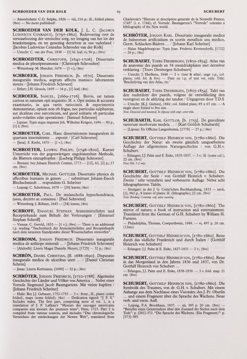 — Amstelodami: C.G. Sulpke, 1826 — viii, 216 p.: ill., folded plates; (8vo) — No more published? SCHROEDER VAN DER KOLK, J. L. C. (Jacobus Ludovicus Conradus), [ 1797-1862]. Redevoering over de verwaarloozing der vereischte zorg, ter leniging van het lot der krankzinnigen, en ter genezing derzelven in ons vaderland / [Jacobus Ludovicus Conradus Schroeder van der Kolk] — Utrecht: C. van der Post, 1838 — [1] bl. leaf, vi, 56 p.; (8vo) SCHROEDTER, Christoph, [ 1641-1706]. Dissertatio medica de pleuripneumonia / [Christoph Schroedter] — Wittenberg: M. Henckel, 1679 — [1 v.]; (4to) SCHROEER, Johann Friedrich, [b. 1670]. Dissertatio inauguralis medica, aegrum affectu maniaco laborantem sistens / [Johann Friedrich Schroeer] — Erfurt: J.H. Grosch, 1695 — 34 p., [1] leaf; (4to) SCHROEER, Samuel, [ 1669-1716]. Brevis, sat tamen curiosa in naturam opii inquisitio. H. e. Opii intima & accurata examinatio, in qua variis ratiociniis & experimentis demonstratur, opium non ob frigus, nec particulas sulphureas, aut alcalinas esse narcoticum, sed quod solitarie ob particulas acido-volatiles edat operationes / [Samuel Schroeer] — Lipsiae: Typis atque impensis Joh. Wilhelmi Kriigeri, 1696 — 80 p., [1] 1; (8vo) SCHROETER, Carl. Hanc dissertationem inauguraient de quartana intermittente ... exponit / [Carl Schroeter] — [Jena]: S. Krebs, 1670 — [1 v.]; (4to) SCHROETER, Ludwig Philipp, [ 1746-1800]. Kurzer Unterricht von der gegenwärtigen ungekünstelten Methode, die Blattern einzupfropfen / [Ludwig Philipp Schroeter] — Bremen: bey Johann Henrich Cramer, 1773 — [12], 62, [2] p.; 17 cm. (8vo) SCHROETER, Michael Gottlieb. Dissertatio physica de affectibus humanis in genere ... / submittunt Johann-Enoch Blechschmiedt... respondens G. Schröter — Leipzig: C. Scholvinus, 1679 — [20] leaves; (4to) SCHROETER, Paul. De melancholia hypochondriaca, jussu, decreto ac consensu / [Paul Schroeter] — Wittenberg: J. Röhner, 1645 — [34] leaves; (4to) SCHROFF, Emanuel Stephan. Arzneimittellehre und Receptirkunde zum Behufe der Vorlesungen / [Emanuel Stephan Schroff] — Vienna: C. Gerold, 1833 — [1 v.]; (8vo) — There is an additional t.p. reading “Taschenbuch der Arzneimittellehre und Receptirkunde nach dem neuesten Standpunkte dieser Wissenschaften entworfen”. SCHROMM, Johann Friedrich. Dissertatio inauguralis medica de aethiope minerali ... / [Johann Friedrich Schromm] — [Altdorfii]: Literis Magni Danielis Meyeri, [1725] — 32 p.; (4to) SCHRÖN, Daniel Christian, [fl. 1688-1690]. Disputatio inauguralis medica de ulceribus uteri ... / [Daniel Christian Schrön] — Jenae: Literis Krebsianis, [1690] — 32 p.; (4to) SCHRÖTER, Johann Friedrich, [ 1710-1788]. Algemeine Geschichte der Länder und Völker von America ... Nebst einer Vorrede Siegmund Jacob Baumgartens. Mit vielen kupfern / [Johann Friedrich Schröter] — Halle: Bey J.J. Gebauer, 1752-1753 — 2 v.: front., ill., plates (some folded), maps (some folded); (4to) — Dedication signed: “J. F. S.” Includes index. The first part, comprising most of vol. 1, is a translation of J. F. Lafitau’s “Moeurs des sauvages américains comparées aux moeurs des premiers tems”, Paris, 1723. Part 2 is compiled from various sources, and includes “Das chronologische Verzeichnis der entdeckungen der Newen Welt”, translated from Charlevoix’s “Histoire et description generale de la Nouvelle France, 1745” (i. e. 1744); cf. Vorrede. Baumgarten’s “Vorrede” contains a bibliography of the New world. SCHRÖTER, Johann Karl. Dissertatio inauguralis medica de balneorum artificialium ex scoriis metallicis usu medico, Germ. Schlacken-Bädern ... / [Johann Karl Schröter] — Halae Magdeburgicae: Typis Joan. Friderici Krottendorfii, [1722] — 28 p.; (4to) SCHUBAERT, Toers Diesbergen, [1805-1854]. Atlas van de anatomie des paards en 34 steendrukplaten met derzelver verklaring / [Toers Diesbergen Schubaert] — Utrecht: J. Herfkens, 1848 — 2 v. (text & atlas): engr. t.p., col. plates; (obi. fol. & 8vo) — Date on t.p. of text vol. only. Title: ‘Beschrijving van den Atlas, etc.’ SCHUBAERT, Toers Diesbergen, [1805-1854]. Tafel van den ouderdom des paards, volgens de ontwikkeling den voortgroei en de afslyting der tanden / Uitgegeven door T.D.S — Utrecht: [K.J. Gieben], 1841: col. folded plate; 85 x 67 cm. — A single sheet folded to 8vo size. Note: Dissected and mounted. In slipcase with engr. cover-title. SCHUBARTH, Karl Gottlob, [b. 1753]. De graviditate variorum morborum medela ... / [Karl Gottlob Schubarth] — [Lipsiae: Ex Officina Langenhemia, [1778] — 27 p.; (4to) SCHUBERT, Gotthilf Heinrich von, [1780-1860]. Die Geschichte der Natur: als zweite gänzlich umgearbeitete Auflage der allgemeinen Naturgeschichte / von G.H.v. Schubert. — Erlangen: J.J. Palm und E. Enke, 1835-1837. — 3 v.: ill. (some col.); 22 cm. (8vo) Note: Vols. 1-2 only. SCHUBERT, Gotthilf Heinrich von, [1780-1860]. Die Geschichte der Seele / von Gotthilf Heinrich v. Schubert. Zweite / sehr vermehrte und verbesserte Auflage. Nebst acht lithographierten Tafeln. — Stuttgart: in der J. G. Cotta’schen Buchhandlung, 1833 — xxvii, [1], 962 p., 8 leaves of plates: ill. (lithographs); 22 cm. (8vo) Note: Binding: Contemp. calf, spine wanting SCHUBERT, Gotthilf Heinrich von, [1780-1860]. The mirror of nature; a book of instruction and entertainment. Translated from the German of G.H. Schubert by William H. Furness. — Philadelphia, Thomas, Cowperthwait, 1849. — vi, 497 p. 20 cm. (12mo) SCHUBERT, Gotthilf Heinrich von, [1780-1860]. Reise durch das südliche Frankreich und durch Italien / [Gotthilf Heinrich von Schubert] — Erlangen: J.J. Palm & E. Enke, 1827-1831 — 2 v.; (8vo) SCHUBERT, Gotthilf Heinrich von, [ 1780-1860]. Reise in das Morgenland in den Jahren 1836 und 1837 , von Dr. Gotthilf Heinrich von Schubert... — Erlangen, J.J. Palm und E. Enke, 1838-1839. — 3 v. fold. map. 21 cm. (8vo) SCHUBERT, Gotthilf Heinrich von, [1780-1860]. Die Symbolik des Traumes, von dr. G.H. v. Schubert. Mit einem Anhänge aus dem Nachlasse eines Visionärs: des J. Fr. Oberlin ... und einem Fragment über die Sprache des Wachens. Neue verb, und verm. Aufl. — Leipzig, F.A. Brockhaus, 1837. — xii, 385 p. 20 cm. (8vo) — “Berichte eines Geistersehers über den Zustand der Seelen nach dem Tode”: p. [281]-372. “Die Sprache des Wachens. (Ein Fragment)”: p. [373]-385.