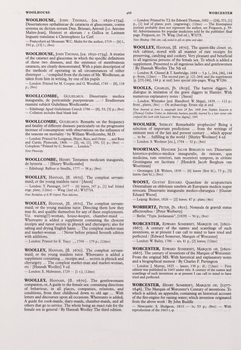 WOOLHOUSE, John Thomas, [ca. 1650-1734]. Dissertationes opthalmicae de cataracta et glaucomate, contra systema sic dictum novum Dnn. Brissaei, Antonii [i.e. Antoine Maitre-Jean], Heisteri et aliorum / e Gallica in Latinam linguam translatae a Christophoro Le Cerf — Francofurti ad Moenum: W.C. Multz for the author, 1719 — [6] 1 ., 350 p., [ 15 ] I.; (8vo) WOOLHOUSE, John Thomas, [ca. 1650-1734]. A treatise of the cataract and glaucoma: in which the specific definitions of those two diseases, and the existence of membranous cataracts, are clearly demonstrated. With a plain description of the methods of operating in all circumstances of either distemper ... / compiled from the dictates of Mr. Woolhouse, as taken from him in writing, by one of his pupils — London: Printed for M. Cooper; and G. Woodfall, 1745 — [8], 118 p.; (8vo) WOOLLCOMBE, Gulielmus. Dissertatio medica inauguralis, de peritonitide puerperarum ... / Eruditorum examini subjicit Gulielmus Woollcombe ... — Edinburgh Apud Gulielmum Creech 1796 — [8], 53 , [ 3 ] p.; (8vo) — Collation includes final blank leaf. WOOLLCOMBE, Gulielmus. Remarks on the frequency and fatality of different diseases: particularly on the progressive increase of consumption: with observations on the influence of the seasons on mortality / by William Woollcombe, M.D. — London: Printed for Longman, Hurst, Rees, and Orme ..., and Rees and Curtis, Plymouth, 1808 . — [ 2 ], vii, [ 1 ], 155 , [ 1 ] p.; (8vo) — Colophon: “Printed by C. Stower ... London.” Note: Photocopy WOOLLCOMBE, Henry. Tentamen medicum inaugurale, de hysteria ... / [Henry Woollcombe] — Edinburgh Balfour et Smellie, 1777 — 38 p.; (8vo) WOOLLEY, Hannah, [fl. 1670]. The compleat servant- maid; or the young maidens tutor / [Anon] — London: T. Passinger, 1677 — [6] leaves, 167 p., [ 1 ] leaf: folded engr. plate; ( 12 mo) — Wing ( 2 nd ed.) W 3273 A. Note: Bookplate of A. W. Oxford. Plate defective. WOOLLEY, Hannah, [fl. 1670]. The compleat servant- maid; or the young maidens tutor. Directing them how they may fit, and qualifie themselves for any of these employments. Viz. waitnigf!]-woman, house-keeper, chamber-maid ... Whereunto is added a suppliment containing the choicest receipts and rarest secrets in physick and chyrurgery; also for salting and drying English hams ... The compleat market-man and market-woman ... / Never before printed Seventh edition with additions. — London: Printed for E. Tracy ..., 1704 — 179 p.; ( 12 mo) WOOLLEY, Hannah, [fl. 1670]. The compleat servant- maid; or the young maidens tutor. Whereunto is added a suppliment containing ... receipts and ... secrets in physick and chyrurgery ... The compleat market-man and market-woman, etc / [Hannah Woolley] 9 ed. — London: E. Midwinter, 1729 — [1 v.]; ( 12 mo) WOOLLEY, Hannah, [fl. 1670]. The gentlewomans companion, or, A guide to the female sex: containing directions of behaviour, in all places, companies, relations, and conditions, from their childhood down to old age ... With letters and discourses upon all occasions. Whereunto is added, A guide for cook-maids, diary-maids, chamber-maids, and all others that go to service. The whole being an exact rule for the female sex in general / By Hannah Woolley The third edition. — London: Printed by T.J. for Edward Thomas, 1682— [24], 371, [1] p., [1] leaf of plates: port, (engraving); (12mo) — The frontispiece portrait probably does not represent the author, see Ferguson, p. 59- 60. Advertisements for popular medicines sold by the publisher: final page. Ferguson, no. 79. Wing (2nd ed.), W3278. Note: Binding: 18th cent, calf, tooled in gilt on spine and edges WOOLLEY, Hannah, [fl. 1670]. The queen-like closet: or, rich cabinet, stored with all manner of rare receipts for preserving, candying and cookery. Very pleasant and beneficial to all ingenious persons of the female sex. To which is added a supplement. Presented to all ingenious ladies and gentlewomen / By Hannah Woolley The 5 th ed. — London: R. Chiswel & T. Sawbridge, 1684 — 5 p. 1., 264, [46], 144 p.: front; (12mo) — The second part (p. 121-264) and the supplement (p. [23]-[46], 144 p. at end) have special title-pages. Wing W3286. WOOLLS, Charles, [b. 1803?]. The barrow diggers. A dialogue in imitation of the grave diggers in Hamlet. With numerous explanatory notes / [Anon] — London: Whittaker [ptd. Blandford: W. Shipp], 1839. — 112 p.: front., plates; (4to) — On archaeology. Errata slip at end. Note: Inserted at front is autograph letter 24 Jan. 1848 from Stephen Isaacson to [Thomas] Crofton Croker on Admiralty business, possibly inserted by a later owner who confused this work with Isaacson’s 'Barrow digging’, 1845. WOOLMER, Shirley. Remarkable prophecies! Being a selection of important predictions ... from the writings of eminent men of the last and present century ... which appear ... to be ... fulfilling in the world / [Shirley Woolmer] 4 ed. — London: S. Woolmer [etc.], 1794 — 32 p.; (8vo) WOORTMAN, Hendrik Jacob Berghuis van. Dissertatio historico-politico-medica inauguralis, de ratione, qua medicina, tum veteriori, tum recentiori tempore, in civitate Groningana est factitata / [Hendrik Jacob Berghuis van Woortman] — Groningen: J.B. Wolters, 1839 — [6] leaves (first bl.), 73 p., [3] leaves (last bl.); (8vo) WOOST, Gustav Eduard. Quaedam de acupunctura Orientalium ex oblivionis tenebris ab Europaeis medicis nuper revocata. Dissertatio inauguralis medico-chirurgica / [Gustav Eduard Woost] — Leipzig: Richter, 1826 — [2] leaves. 47 p.: plate; (4to) WORBERTZ, Peter, [b. 1801]. Nonnula de gravidi status affectionibus / [Peter Worbertz] — Berlin: “Typis. Jordanianis”, [1829] — 56 p.; (8vo) WORCESTER, Edward Somerset, Marquis of, [1601- 1667]. A century of the names and scantlings of such inventions, as at present I can call to mind to have tried and perfected / [Edward Somerset, Marquis of Worcester] — London: W. Bailey, 1786 — xiv, 41 p., [2] leaves; (12mo) WORCESTER, Edward Somerset, Marquis of, [1601- 1667]. The century of inventions of the Marquis of Worcester. From the original MS. With historical and explanatory notes and a biographical memoir / By Charles F. Partington — London: J. Murray, 1825 — lxxxiv, 138 p.: ill.; (12mo) — First edition was published in 1663 under title: A century of the names and scantlings of such inventions as at present I can call to mind to have tried and perfected. WORCESTER, Henry Somerset, Marquis of, [1577- 1646]. The Marquis of Worcester’s Century of inventions. To which is added, an appendix; containing an historical account of the fire-engine for raising water; which invention originated from the above work / By John Buddie — Newcastle: S. Hodgson, 1813 — iv, 53 p.; (8vo) — With reproduction of the 1663 t.-p.