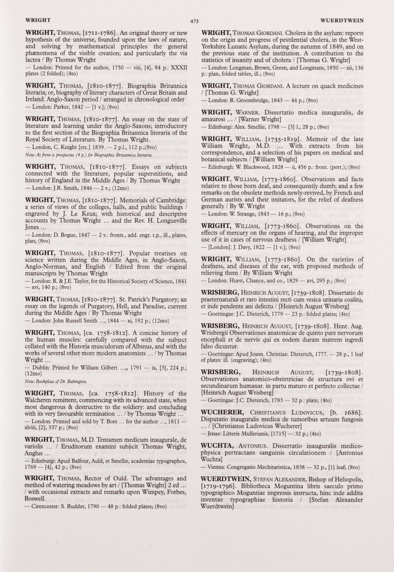 WRIGHT, Thomas, [1711-1786]. An original theory or new hypothesis of the universe, founded upon the laws of nature, and solving by mathematical principles the general phaenomena of the visible creation; and particularly the via lactea / By Thomas Wright — London: Printed for the author, 1750 — viii, [4], 84 p.: XXXII plates (2 folded); (4to) WRIGHT, Thomas, [1810-1877]. Biographia Britannica literaria; or, biography of literary characters of Great Britain and Ireland. Anglo-Saxon period / arranged in chronological order — London: Parker, 1842 — [1 v.]; (8vo) WRIGHT, Thomas, [1810-1877]. An essay ° n the state of literature and learning under the Anglo-Saxons; introductory to the first section of the Biographia Britannica literaria of the Royal Society of Literature. By Thomas Wright. — London, C. Knight [etc.] 1839. — 2 p.l., 112 p.;(8vo) Note: At front is prospectus (4 p.) for Biographia Britannica literaria. WRIGHT, Thomas, [1810-1877]. Essays on subjects connected with the literature, popular superstitions, and history of England in the Middle Ages / By Thomas Wright — London: J.R. Smith, 1846 — 2 v.; (12mo) WRIGHT, Thomas, [1810-1877]. Memorials of Cambridge: a series of views of the colleges, halls, and public buildings / engraved by J. Le Keux; with historical and descriptive accounts by Thomas Wright ... and the Rev. H. Longueville Jones ... — London: D. Bogue, 1847 — 2 v.: fronts., add. engr. t.p., ill., plates, plan; (8vo) WRIGHT, Thomas, [1810-1877]. Popular treatises on science written during the Middle Ages, in Anglo-Saxon, Anglo-Norman, and English / Edited from the original manuscripts by Thomas Wright — London: R. & J.E. Taylor, for the Historical Society of Science, 1841 — xvi, 140 p.; (8vo) WRIGHT, Thomas, [1810-1877]. St. Patrick’s Purgatory; an essay on the legends of Purgatory, Hell, and Paradise, current during the Middle Ages / By Thomas Wright — London: John Russell Smith ..., 1844 — xi, 192 p.; (12mo) WRIGHT, Thomas, [ca. 1758-1812]. A concise history of the human muscles: carefully compared with the subject collated with the Historia musculorum of Albinus, and with the works of several other more modern anatomists... / by Thomas Wright... — Dublin: Printed for William Gilbert ...„ 1791 — ix, [3], 224 p.; (12mo) Note: Bookplate of Dr. Babington. WRIGHT, Thomas, [ca. 1758-1812]. History of the Walcheren remittent, commencing with its advanced state, when most dangerous & destructive to the soldiery: and concluding with its very favourable termination ... / by Thomas Wright... — London: Printed and sold by T. Bore ... for the author ...,1811 — xlviii, [2], 337 p.; (8vo) WRIGHT, Thomas, M.D. Tentamen medicum inaugurale, de variolis ... / Eruditorum examini subjicit Thomas Wright, Anglus ... — Edinburgi: Apud Balfour, Auld, et Smellie, academiae typographos, 1769 —[4], 42 p.; (8vo) WRIGHT, Thomas, Rector of Ould. The advantages and method of watering meadows by art / [Thomas Wright] 2 ed ... / with occasional extracts and remarks upon Wimpey, Forbes, Boswell. — Cirencester: S. Rudder, 1790 — 48 p.: folded plates; (8vo) WRIGHT, Thomas Giordani. Cholera in the asylum: reports on the origin and progress of pestilential cholera, in the West- Yorkshire Lunatic Asylum, during the autumn of 1849 , and on the previous state of the institution. A contribution to the statistics of insanity and of cholera / [Thomas G. Wright] — London: Longman, Brown, Green, and Longmans, 1850 — xii, 136 p.: plan, folded tables, ill.; (8vo) WRIGHT, Thomas Giordani. A lecture on quack medicines / [Thomas G. Wright] — London: R. Groombridge, 1843 — 44 p.; (8vo) WRIGHT, Warner. Dissertatio medica inauguralis, de amaurosi ...I [Warner Wright] — Edinburgi: Alex. Smellie, 1798 — [3] 1., 28 p.; (8vo) WRIGHT, William, [1735-1819]. Memoir of the late William Wright, M.D. ... With extracts from his correspondence, and a selection of his papers on medical and botanical subjects / [William Wright] — Edinburgh: W. Blackwood, 1828 — ii, 456 p.: front, (port.); (8vo) WRIGHT, William, [1773-1860]. Observations and facts relative to those born deaf, and consequently dumb; and a few remarks on the obsolete methods newly-revived, by French and German aurists and their imitators, for the relief of deafness generally / By W. Wright — London: W. Strange, 1843 — 16 p.; (8vo) WRIGHT, William, [1773-1860]. Observations on the effects of mercury on the organs of hearing, and the improper use of it in cases of nervous deafness / [William Wright] — [London]: J. Davy, 1822 — [1 v.]; (8vo) WRIGHT, William, [1773-1860]. On the varieties of deafness, and diseases of the ear, with proposed methods of relieving them / By William Wright — London: Hurst, Chance, and co., 1829 — xvi, 295 p.; (8vo) WRISBERG, Heinrich August, [1739-1808]. Dissertatio de praeternaturali et raro intestini recti cum vesica urinaria coalitu, et inde pendente ani defectu / [Heinrich August Wrisberg] — Goettingae: J.C. Dieterich, 1779 — 23 p.: folded plates; (4to) WRISBERG, Heinrich August, [1739-1808]. Henr. Aug. Wrisbergii Observationes anatomicae de quinto pare nervorum encephali et de nervis qui ex eodem duram matrem ingredi falso dicuntur. — Goettingae: Apud Joann. Christian. Dieterich, 1777. — 28 p., 1 leaf of plates: ill. (engraving); (4to) WRISBERG, Heinrich August, [1739-1808]. Observationes anatomico-obstetriciae de structura ovi et secundinarum humanar. in partu maturo et perfecto collectae / [Heinrich August Wrisberg] — Goettingae: J.C. Dieterich, 1783 — 32 p.: piate; (4to) WUCHERER, Christianus Ludovicus, [b. 1686]. Disputatio inauguralis medica de tumoribus artuum fungosis ... / [Christianus Ludovicus Wucherer] — Jenae: Litteris Mullerianis, [1715] — 32 p.; (4to) WUCHTA, Antonius. Dissertatio inauguralis medico- physica pertractans sanguinis circulationem / [Antonius Wuchta] — Vienna: Congregatio Mechitaristica, 1838 — 32 p., [1] leaf; (8vo) WUERDTWEIN, Stefan Alexander, Bishop of Heliopolis, [1719-1796]. Bibliotheca Moguntina libris saeculo primo typographic Moguntiae impressis instructa, hinc inde addita inventae typographiae historia / [Stefan Alexander Wuerdtwein]