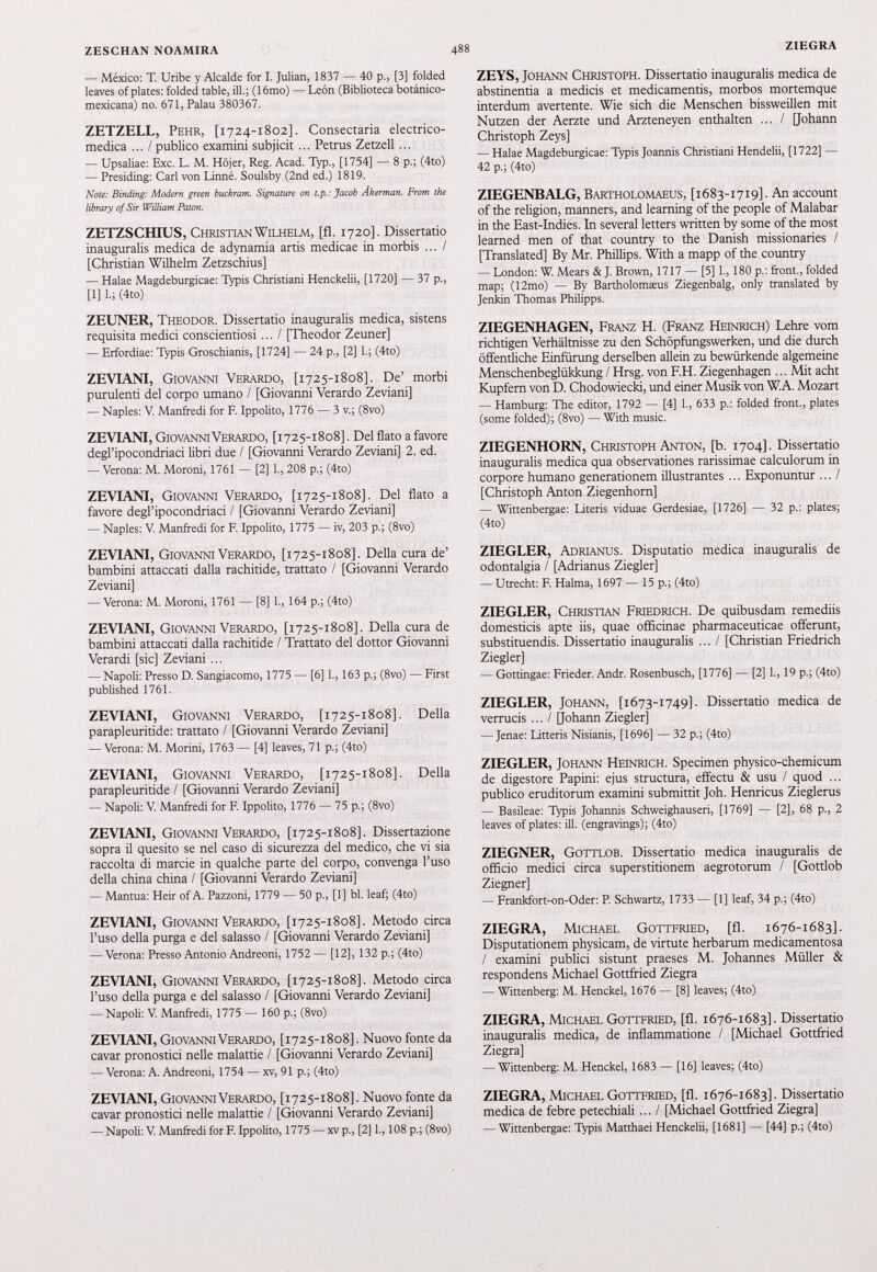 — México: T. Uribe у Alcalde for I. Julián, 1837 — 40 p., [3] folded leaves of plates: folded table, ili.; (16mo) — León (Biblioteca botánico- mexicana) no. 671, Palau 380367. ZETZELL, Pehr, [1724-1802]. Consectaria electrico- medica ... I publico examini subjicit ... Petrus Zetzell ... — Upsaliae: Exc. L. M. Hójer, Reg. Acad. Typ., [1754] — 8 p.; (4to) — Presiding: Cari von Linné. Soulsby (2nd ed.) 1819. Note: Binding: Modern green buckram. Signature on t.p.: Jacob Ákerman. From the library of Sir William Patón. ZETZSCHIUS, Christian Wilhelm, [fi. 1720]. Dissertatio inauguralis medica de adynamia artis medicee in morbis ... / [Christian Wilhelm Zetzschius] — Halae Magdeburgicae: Typis Christiani Henckelii, [1720] — 37 p., [1] I.; (4to) ZEUNER, Theodor. Dissertatio inauguralis medica, sistens requisita medici conscientiosi ... / [Theodor Zeuner] — Erfordiae: Typis Groschianis, [1724] — 24 p., [2] 1.; (4to) ZEVIANI, Giovanni Verardo, [1725-1808]. De’ morbi purulenti del corpo umano / [Giovanni Verardo Zeviani] — Naples: V. Manfredi for F. Ippolito, 1776 — 3 v.; (8vo) ZEVIANI, Giovanni Verardo, [1725-1808]. Del flato a favore degl’ipocondriaci libri due / [Giovanni Verardo Zeviani] 2 . ed. — Verona: M. Moroni, 1761 — [2] 1., 208 p.; (4to) ZEVIANI, Giovanni Verardo, [1725-1808]. Del flato a favore degl’ipocondriaci / [Giovanni Verardo Zeviani] — Naples: V. Manfredi for F. Ippolito, 1775 — iv, 203 p.; (8vo) ZEVIANI, Giovanni Verardo, [1725-1808]. Della cura de’ bambini attaccati dalla rachitide, trattato / [Giovanni Verardo Zeviani] — Verona: M. Moroni, 1761 — [8] 1., 164 p.; (4to) ZEVIANI, Giovanni Verardo, [1725-1808]. Della cura de bambini attaccati dalla rachitide / Trattato del dottor Giovanni Verardi [sic] Zeviani ... — Napoli: Presso D. Sangiacomo, 1775 — [6] 1., 163 p.; (8vo) — First published 1761. ZEVIANI, Giovanni Verardo, [1725-1808]. Della parapleuritide: trattato / [Giovarmi Verardo Zeviani] — Verona: M. Morini, 1763 — [4] leaves, 71 p.; (4to) ZEVIANI, Giovanni Verardo, [1725-1808]. Della parapleuritide / [Giovanni Verardo Zeviani] — Napoli: V. Manfredi for F Ippolito, 1776 — 75 p.; (8vo) ZEVIANI, Giovanni Verardo, [1725-1808]. Dissertazione sopra il quesito se nel caso di sicurezza del medico, che vi sia raccolta di marcie in qualche parte del corpo, convenga l’uso della china china / [Giovanni Verardo Zeviani] — Mantua: Heir of A. Pazzoni, 1779 — 50 p., [1] bl. leaf; (4to) ZEVIANI, Giovanni Verardo, [1725-1808]. Metodo circa l’uso della purga e del salasso / [Giovarmi Verardo Zeviani] — Verona: Presso Antonio Andreoni, 1752 — [12], 132 p.; (4to) ZEVIANI, Giovanni Verardo, [1725-1808]. Metodo circa l’uso della purga e del salasso / [Giovarmi Verardo Zeviani] — Napoli: V. Manfredi, 1775 — 160 p.; (8vo) ZEVIANI, Giovanni Verardo, [1725-1808]. Nuovo fonte da cavar pronostici nelle malattie / [Giovanni Verardo Zeviani] — Verona: A. Andreoni, 1754 — xv, 91 p.; (4to) ZEVIANI, Giovanni Verardo, [1725-1808]. Nuovo fonte da cavar pronostici nelle malattie / [Giovanni Verardo Zeviani] — Napoli: V. Manfredi for F. Ippolito, 1775 —xvp., [2] 1., 108 p.; (8vo) ZEYS, Johann Christoph. Dissertatio inauguralis medica de abstinentia a medicis et medicamentis, morbos mortemque interdum avertente. Wie sich die Menschen bissweillen mit Nutzen der Aerzte und Arzteneyen enthalten ... / [Johann Christoph Zeys] — Halae Magdeburgicae: Typis Joannis Christiani Hendelii, [1722] — 42 p.; (4to) ZIEGENBALG, Bartholomaeus, [1683-1719]. An account of the religion, manners, and learning of the people of Malabar in the East-Indies. In several letters written by some of the most learned men of that country to the Danish missionaries / [Translated] By Mr. Phillips. With a mapp of the country — London: W. Mears & J. Brown, 1717 — [5] 1., 180 p.: front., folded map; (12mo) — By Bartholomasus Ziegenbalg, only translated by Jenkin Thomas Philipps. ZIEGENHAGEN, Franz H. (Franz Heinrich) Lehre vom richtigen Verhältnisse zu den Schöpfungswerken, und die durch öffentliche Einfürung derselben allein zu bewürkende algemeine Menschenbeglükkung / Hrsg, von F.H. Ziegenhagen ... Mit acht Kupfern von D. Chodowiecki, und einer Musik von W. A. Mozart — Hamburg: The editor, 1792 — [4] 1., 633 p.: folded front., plates (some folded); (8vo) — With music. ZIEGENHORN, Christoph Anton, [b. 1704]. Dissertatio inauguralis medica qua observationes rarissimae calculorum in corpore humano generationem illustrantes ... Exponuntur ... I [Christoph Anton Ziegenhorn] — Wittenbergae: Literis viduae Gerdesiae, [1726] — 32 p.: plates; (4to) ZIEGLER, Adrianus. Disputatio medica inauguralis de odontalgia / [Adrianus Ziegler] — Utrecht: F. Halma, 1697 — 15 p.; (4to) ZIEGLER, Christian Friedrich. De quibusdam remediis domesticis apte iis, quae officinae pharmaceuticae offerunt, substituendis. Dissertatio inauguralis ... / [Christian Friedrich Ziegler] — Gottingae: Frieder. Andr. Rosenbusch, [1776] — [2] 1., 19 p.; (4to) ZIEGLER, Johann, [1673-1749]. Dissertatio medica de verrucis ... / [Johann Ziegler] — Jenae: Lineris Nisianis, [1696] — 32 p.; (4to) ZIEGLER, Johann Heinrich. Specimen physico-chemicum de digestore Papini: ejus structura, effectu & usu / quod ... publico eruditorum examini submittit Joh. Henricus Zieglerus — Basileae: Typis Johannis Schweighauseri, [1769] — [2], 68 p., 2 leaves of plates: ill. (engravings); (4to) ZIEGNER, Gottlob. Dissertatio medica inauguralis de officio medici circa superstitionem aegrotorum / [Gottlob Ziegner] — Frankfort-on-Oder: P. Schwartz, 1733 — [1] leaf, 34 p.; (4to) ZIEGRA, Michael Gottfried, [fl. 1676-1683]. Disputationem physicam, de virtute herbarum medicamentosa / examini publici sistunt praeses M. Johannes Müller & respondens Michael Gottfried Ziegra — Wittenberg: M. Henckel, 1676 — [8] leaves; (4to) ZIEGRA, Michael Gottfried, [fl. 1676-1683]. Dissertatio inauguralis medica, de inflammatione / [Michael Gottfried Ziegra] — Wittenberg: M. Henckel, 1683 — [16] leaves; (4to) ZIEGRA, Michael Gottfried, [fl. 1676-1683]. Dissertatio medica de febre petechiali ... I [Michael Gottfried Ziegra] — Wittenbergae: Typis Matthaei Henckelii, [1681] — [44] p.; (4to)
