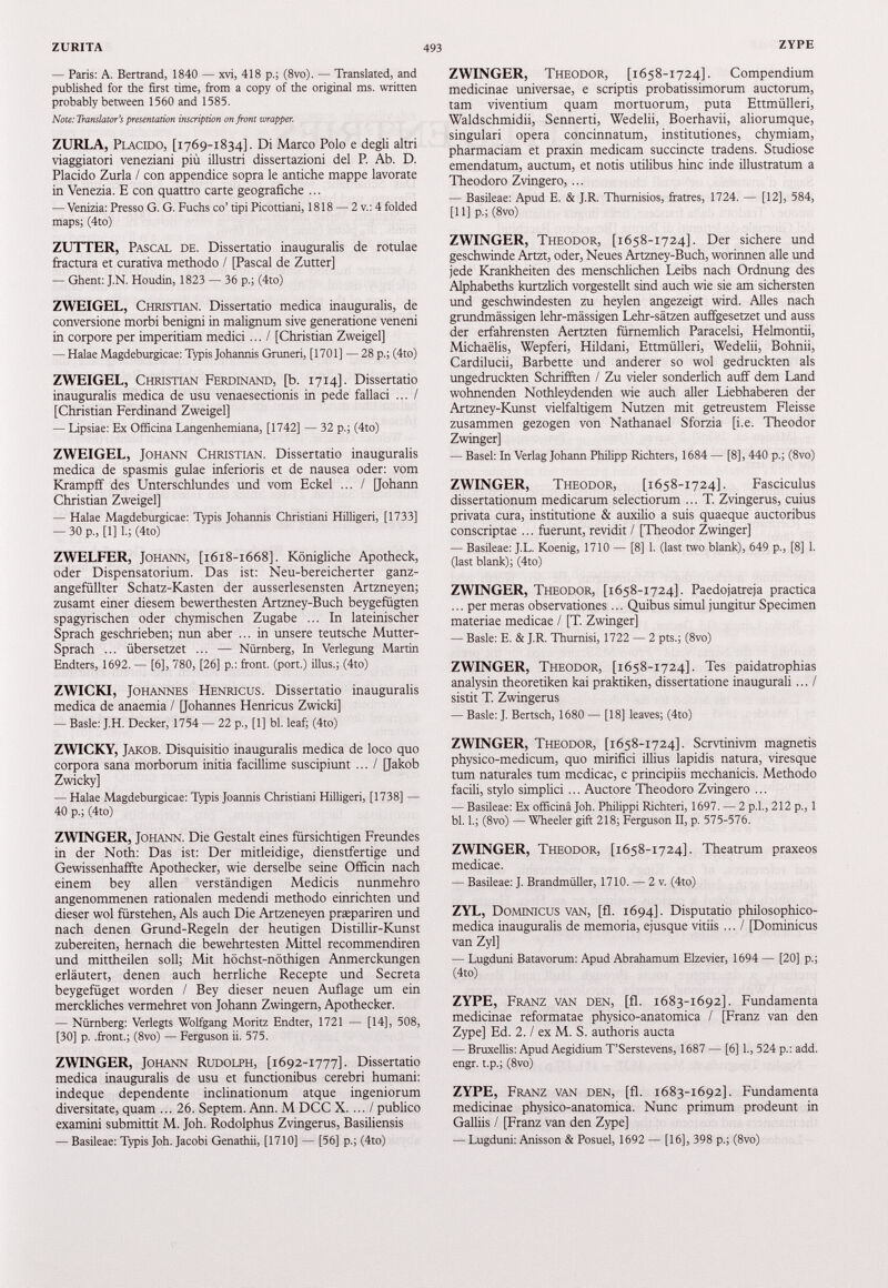— Paris: A. Bertrand, 1840 — xvi, 418 p.; (8vo). — Translated, and published for the first time, from a copy of the original ms. written probably between 1560 and 1585. Note: Translators presentation inscription on front wrapper. ZURLA, Placido, [1769-1834]. Di Marco Polo e degli altri viaggiatori veneziani piü illustri dissertazioni del P. Ab. D. Placido Zurla / con appendice sopra le antiche mappe lavorate in Venezia. E con quattro carte geografiche ... — Venizia:Presso G.G.Fuchsco’tipiPicottiani, 1818 — 2v.:4folded maps; (4to) ZUTTER, Pascal de. Dissertatio inauguralis de rotulae fractura et curativa methodo / [Pascal de Zutter] — Ghent: J.N. Houdin, 1823 — 36 p.; (4to) ZWEIGEL, Christian. Dissertatio medica inauguralis, de conversione morbi benigni in malignum sive generatione veneni in corpore per imperitiam medici ... I [Christian Zweigel] — Halae Magdeburgicae: Typis Johannis Gruneri, [1701] — 28 p.; (4to) ZWEIGEL, Christian Ferdinand, [b. 1714]. Dissertatio inauguralis medica de usu venaesectionis in pede fallaci ... / [Christian Ferdinand Zweigel] — Lipsiae: Ex Officina Langenhemiana, [1742] — 32 p.; (4to) ZWEIGEL, Johann Christian. Dissertatio inauguralis medica de spasmis gulae inferioris et de nausea oder: vom Krampff des Unterschlundes und vom Eckel ... / [Johann Christian Zweigel] — Halae Magdeburgicae: Typis Johannis Christiani Hilligeri, [1733] -30 p„ [1] 1.; (4to) ZWELFER, Johann, [1618-1668]. Königliche Apotheck, oder Dispensatorium. Das ist: Neu-bereicherter ganz- angefüllter Schatz-Kasten der ausserlesensten Artzneyen; zusamt einer diesem bewerthesten Artzney-Buch beygefügten spagyrischen oder chymischen Zugabe ... In lateinischer Sprach geschrieben; nun aber ... in unsere teutsche Mutter- Sprach ... übersetzet ... — Nürnberg, In Verlegung Martin Endters, 1692 . — [6], 780 , [ 26 ] p.: front, (port.) illus.; ( 4 to) ZWICKI, Johannes Henricus. Dissertatio inauguralis medica de anaemia / [Johannes Henricus Zwicki] — Basle: J.H. Decker, 1754 — 22 p„ [1] bl. leaf; (4to) ZWICKY, Jakob. Disquisitio inauguralis medica de loco quo corpora sana morborum initia facillime suscipiunt ... / Qakob Zwicky] — Halae Magdeburgicae: Typis Joannis Christiani Hilligeri, [1738] — 40 p.; (4to) ZWINGER, Johann. Die Gestalt eines fürsichtigen Freundes in der Noth: Das ist: Der mitleidige, dienstfertige und Gewissenhaffte Apothecker, wie derselbe seine Officin nach einem bey allen verständigen Medicis nunmehro angenommenen rationalen medendi methodo einrichten und dieser wol fürstehen, Als auch Die Artzeneyen prapariren und nach denen Grund-Regeln der heutigen Distillir-Kunst zubereiten, hernach die bewehrtesten Mittel recommendiren und mittheilen soll; Mit höchst-nöthigen Anmerckungen erläutert, denen auch herrliche Recepte und Secreta beygefüget worden / Bey dieser neuen Auflage um ein merckliches vermehret von Johann Zwingern, Apothecker. — Nürnberg: Verlegts Wolfgang Moritz Endter, 1721 — [14], 508, [30] p. .front.; (8vo) — Ferguson ii. 575. ZWINGER, Johann Rudolph, [1692-1777]. Dissertatio medica inauguralis de usu et functionibus cerebri humani: indeque dependente inclinationum atque ingeniorum diversitate, quam ... 26 . Septem. Ann. M DCC X. ... / publico examini submittit M. Joh. Rodolphus Zvingerus, Basiliensis — Basileae: Typis Joh. Jacobi Genathii, [1710] — [56] p.; (4to) ZWINGER, Theodor, [1658-1724]. Compendium medicinae universae, e scriptis probatissimorum auctorum, tam viventium quam mortuorum, puta Ettmülleri, Waldschmidii, Sennerti, Wedelii, Boerhavii, aliorumque, singulari opera concinnatum, institutiones, chymiam, pharmaciam et praxin medicam succincte tradens. Studiose emendatum, auctum, et notis utilibus hinc inde illustratum a Theodoro Zvingero, ... — Basileae: Apud E. & J.R. Thurnisios, fratres, 1724. — [12], 584, [11] p.; (8vo) ZWINGER, Theodor, [1658-1724]. Der sichere und geschwinde Artzt, oder, Neues Artzney-Buch, worinnen alle und jede Krankheiten des menschlichen Leibs nach Ordnung des Alphabeths kurtzlich vorgestellt sind auch wie sie am sichersten und geschwindesten zu heylen angezeigt wird. Alles nach grundmässigen lehr-mässigen Lehr-sätzen auffgesetzet und auss der erfahrensten Aertzten fürnemlich Paracelsi, Helmontii, Michaelis, Wepferi, Hildani, Ettmülleri, Wedelii, Bohnii, Cardilucii, Barbette und anderer so wol gedruckten als ungedruckten Schrillten / Zu vieler sonderlich auff dem Land wohnenden Nothleydenden wie auch aller Liebhaberen der Artzney-Kunst vielfältigem Nutzen mit getreustem Fleisse zusammen gezogen von Nathanael Sforzia [i.e. Theodor Zwinger] — Basel: In Verlag Johann Philipp Richters, 1684 — [8], 440 p.; (8vo) ZWINGER, Theodor, [1658-1724]. Fasciculus dissertationum medicarum selectiorum ... T. Zvingerus, cuius privata cura, institutione & auxilio a suis quaeque auctoribus conscriptae ... fuerunt, revidit / [Theodor Zwinger] — Basileae: J.L. Koenig, 1710 — [8] 1. (last two blank), 649 p., [8] 1. (last blank); (4to) ZWINGER, Theodor, [1658-1724]. Paedojatreja practica ... per meras observationes ... Quibus simul jungitur Specimen materiae medicae / [T. Zwinger] — Basle: E. & J.R. Thurnisi, 1722 — 2 pts.; (8vo) ZWINGER, Theodor, [1658-1724]. Tes paidatrophias analysin theoretiken kai praktiken, dissertatione inaugurali ... I sistit T. Zwingerus — Basle: J. Bertsch, 1680 — [18] leaves; (4to) ZWINGER, Theodor, [1658-1724]. Scrvtinivm magnetis physico-medicum, quo mirifici illius lapidis natura, viresque tum naturales tum medicae, e principiis mechanicis. Methodo facili, stylo simplici ... Auctore Theodoro Zvingero ... — Basileae: Ex officina Joh. Philippi Richteri, 1697. — 2 p.l., 212 p., 1 bl. 1.; (8vo) — Wheeler gift 218; Ferguson II, p. 575-576. ZWINGER, Theodor, [1658-1724]. Theatrum praxeos medicae. — Basileae: J. Brandmüller, 1710. — 2 v. (4to) ZYL, Dominicus van, [fl. 1694]. Disputatio philosophico- medica inauguralis de memoria, ejusque vitiis ... I [Dominicus van Zyl] — Lugduni Batavorum: Apud Abrahamum Elzevier, 1694 — [20] p.; (4to) ZYPE, Franz van den, [fl. 1683-1692]. Fundamenta medicinae reformatae physico-anatomica / [Franz van den Zype] Ed. 2 . / ex M. S. authoris aucta — Bruxellis: Apud Aegidium T’Serstevens, 1687 — [6] 1., 524 p.: add. engr. t.p.; (8vo) ZYPE, Franz van den, [fl. 1683-1692]. Fundamenta medicinae physico-anatomica. Nunc primum prodeunt in Galliis / [Franz van den Zype] — Lugduni: Anisson & Posuel, 1692 — [16], 398 p.; (8vo)