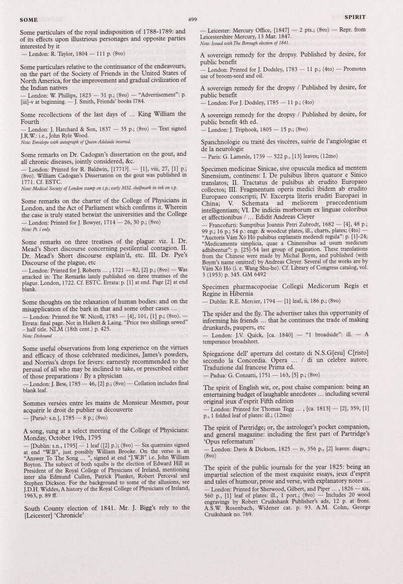 Some particulars of the royal indisposition of 1788 - 1789 : and of its effects upon illustrious personages and opposite parties interested by it — London: R. Taylor, 1804 — 111 p. (8vo) Some particulars relative to the continuance of the endeavours, on the part of the Society of Friends in the United States of North America, for the improvement and gradual civilization of the Indian natives — London: W. Phillips, 1823 — 31 p.; (8vo) — “Advertisement”: p. [iii]-v at beginning. —J. Smith, Friends’ books 1784. Some recollections of the last days of ... King William the Fourth — London: J. Hatchard & Son, 1837 — 35 p.; (8vo) — Text signed J.R.W.: i.e., John Ryle Wood. Note: Envelope with autograph of Queen Adelaide inserted. Some remarks on Dr. Cadogan’s dissertation on the gout, and all chronic diseases, jointly considered, &c. — London: Printed for R. Baldwin, [1771?]. — [1], viii, 27, [1] p.; (8vo). William Cadogan’s Dissertation on the gout was published in 1771. Cf. ESTC. Note: Medical Society of London stamp on t.p.; early MSL shelfmark in ink on t.p. Some remarks on the charter of the College of Physicians in London, and the Act of Parliament which confirms it. Wherein the case is truly stated betwixt the universities and the College — London: Printed for J. Bowyer, 1714 — 26, 30 p.; (8vo) Note: Pt. i only. Some remarks on three treatises of the plague: viz. I. Dr. Mead’s Short discourse concerning pestilential contagion. II. Dr. Mead’s Short discourse explain’d, etc. III. Dr. Pye’s Discourse of the plague, etc — London: Printed for J. Roberts ..., 1721 — 82, [2] p.; (8vo) — Was attacked in: The Remarks lately published on three treatises of the plague. London, 1722. Cf. ESTC. Errata: p. [1] at end. Page [2] at end blank. Some thoughts on the relaxation of human bodies: and on the misapplication of the bark in that and some other cases ... — London: Printed for W. Nicoll, 1783 — [4], 101, [1] p.; (8vo). — Errata: final page. Not in Halkett & Laing. “Price two shillings sewed” — half title. NLM (18th cent.) p. 425. Note: Disbound Some useful observations from long experience on the virtues and efficacy of those celebrated medicines, James’s powders, and Norriss’s drops for fevers: earnestly recommended to the perusal of all who may be inclined to take, or prescribed either of those preparations / By a physician — London: J. Bew, 1785 — 46, [2] p.; (8vo) — Collation includes final blank leaf. Sommes versées entre les mains de Monsieur Mesmer, pour acquérir le droit de publier sa découverte — [Paris?: s.n.], 1785 — 8 p.; (8vo) A song, sung at a select meeting of the College of Physicians: Monday, October 19 th, 1795 — [Dublin: s.n., 1795] — 1 leaf ([2] p.); (8vo) — Six quatrains signed at end “W.B”, just possibly William Brooke. On the verso is an “Answer To The Song ... ”, signed at end “J.W.B” i.e. John William Boyton. The subject of both squibs is the election of Edward Hill as President of the Royal College of Physicians of Ireland, mentioning inter alia Edmund Cullen, Patrick Plunket, Robert Perceval and Stephen Dickson. For the background to some of the allusions, see J.D.H. Widdes, A history of the Royal College of Physicians of Ireland, 1963, p. 89 ff. South County election of 1841 . Mr. J. Bigg’s rely to the [Leicester] ‘Chronicle’ — Leicester: Mercury Office, [1847] — 2 pts.; (8vo) — Repr. from Leicestershire Mercury, 13 Mar. 1847. Note: Issued with The Borough election of 1841. A sovereign remedy for the dropsy. Published by desire, for public benefit — London: Printed for J. Dodsley, 1783 — 11 p.; (4to) — Promotes use of broom-seed and oil. A sovereign remedy for the dropsy / Published by desire, for public benefit — London: For J. Dodsley, 1785 — lip.; (4to) A sovereign remedy for the dropsy / Published by desire, for public benefit 4 th ed. — London: J. Triphook, 1805 — 15 p.; (8vo) Spanchnologie ou traité des viscères, suivie de l’angiologiae et de la neurologie — Paris: G. Lamesle, 1739 — 522 p., [13] leaves; (12mo) Specimen medicinae Sinicae, sive opuscula medica ad mentem Sinensium, continens: I. De pulsibus libres quatuor e Sinico translates; II. Tractates de pulsibus ab erudite Europaeo collectes; III. Fragmentent operis medici ibidem ab erudito Europaeo conscripti; IV. Excerpta literis eruditi Europaei in China; V. Schemata ad meliorem praecedentium intelligentiam; VI. De indiciis morborum ex linguae coloribus et affectionibus I... Edidit Andreas Cleyer — Francofurti: Sumptibus Joannis Petri Zubrodt, 1682 — [4], 48 p.; 99 p.; 16 p.; 54 p.: engr. & woodcut plates, ill., charts, plates; (4to) — “Auctoris Vém X6 Hô pulsibus explanatis medendi régula”: p. [l]-24; “Médicamenta simplicia, quae a Chinensibus ad usum medicum adhibentur”: p. [25]-54 last group of pagination. These translations from the Chinese were made by Michal Boym, and published (with Boym’s name omitted) by Andreas Cleyer. Several of the works are by Vâm Xô Hô (i. e. Wang Shu-ho). Cf. Library of Congress catalog, vol. 3 (1953) p. 345. GM 6492 Specimen pharmacopoeiae Collegii Medicorum Regis et Regine in Hibernia — Dublin: R.E. Mercier, 1794 — [1] leaf, ii, 186 p.; (8vo) The spider and the fly. The advertiser takes this opportunity of informing his friends ... that he continues the trade of making drunkards, paupers, etc — London: J.V. Quick, [ca. 1840] — “1 broadside”: ill. — A temperance broadsheet. Spiegazione dell’ apertura del costato di N.S.G[esu] C[risto] secondo la Concordia. Opera ... / di un célébré autore. Traduzione dal francese Prima ed. — Padua: G. Conzatti, 1751 — 163, [5] p.; (8vo) The spirit of English wit, or, post chaise companion: being an entertaining budget of laughable anecdotes... including several original jeux d’esprit Fifth edition — London: Printed for Thomas Tegg ... , [ca. 1813] — [2], 359, [1] p., 1 folded leaf of plates: ill.; (12mo) The spirit of Partridge; or, the astrologer’s pocket companion, and general magazine: including the first part of Partridge’s ‘Opus reformatum’ — London: Davis & Dickson, 1825 — iv, 356 p., [2] leaves: diagrs.; (8vo) The spirit of the public journals for the year 1825 : being an impartial selection of the most exquisite essays, jeux d’esprit and tales of humour, prose and verse, with explanatory notes... — London: Printed for Sherwood, Gilbert, and Piper ..., 1826 — xix, 560 p., [1] leaf of plates: ill., 1 port.; (8vo) — Includes 20 wood engravings by Robert Cruikshank Publisher’s ads, 12 p. at front. A.S.W. Rosenbach, Widener cat. p. 93. A.M. Cohn, George Cruikshank no. 769.