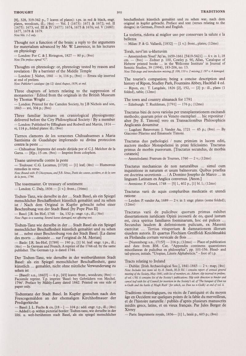 [8], 328, 319-342 p., 7 leaves of plates): t.ps. in red & black, engr. plates, woodcuts, ill.; (4to) — Vol. I (1673): 1671 & 1672; vol. II (1675): 1673; vol. Ill & IV (1677): 1674, 1675 & 1676; vol. V (1680): 1677, 1678 & 1679. Note: Vols. 1-2 only. Thought not a function of the brain: a reply to the arguments for materialism advanced by Mr. W. Lawrence, in his lectures on physiology — London: For C. & J. Rivington, 1827 — 80 p.; (8vo) Note: The preface signed “C. Thoughts on phrenology: or, phrenology tested by reason and revelation / By a barrister of the Middle Temple — London: J. Nisbet, 1841 — iv, 116 p.; (8vo) — Errata slip inserted at end of prelims. Note: Publisher's catalogue (pp.12) dated August, 1839, at end. Three chapters of letters relating to the suppression of monasteries / Edited from the originals in the British Museum by Thomas Wright ... — London: Printed for the Camden Society, by J.B Nichols and son, 1843 — xvi, 304 p.; (8vo) Three familiar lectures on craniological physiognomy: delivered before the City Philosophical Society / By a member — London: Published by Effingham and Rodwell and Martin, 1816 — vi, 114 p., folded plates: ill.; (8vo) Tiernos clamores de los sorazones Chihuahuenses a Maria Santísima de Guadalupe implorando su divina protección contra la peste ... — Chihuahua: Imprenta del estado dirijida por el C.J. Melchor de la Garza. — [8]p.; 15 cm. (8vo) — Imprint from colophon. Tisane universelle contre la peste — Toulouse: C.G. Lecamus, [1720] — [1] leaf; (4to) — Humorous remedies in verse. Note: Bound with: F. Chicoyneau, and J.B. Sénac, Traité des causes, accidens, et de la cure de la peste, 1744. The toastmaster. Or treasury of sentiment — London: C. Daly, 1836 — [1 v.]: front.; (16mo) Todten-Tanz, wie derselbe in der ... Stadt Basel, als ein Spiegel menschlicher Beschaffenheit künstlich gemahlet und zu sehen ist / Nach dem Original in Kupfer gebracht nebst einer Beschreibung von der Stadt Basel [by Pope Pius II] — Basel: J.R. Im Hof, 1744 — lix, 132 p.: engr. t.p., ill.; (4to) Note: Pages ix-x wanting. Several leaves damaged, not affecting text. Todten-Tanz wie derselbe in der ... Stadt Basel als ein Spiegel menschlicher Beschaffenheit künstlich gemahlet und zu sehen ist... nebst einer Beschreibung von der Stadt Basel. [La danse des morts ... dessinée ... sur l’original de M. Merian] — Basle: J.R. Im-Hof, [1789] — 190 p., [1] bl. leaf: engr. t.ps., ill.; (4to) — In German and French. A reprint of the 1744 ed. by the same publisher. The German t.p. is dated 1744. Der Todten-Tanz, wie derselbe in der weitberühmten Stadt Basel: als ein Spiegel menschlicher Beschaffenheit, ganz künstlich ... gemahlet, nicht ohne nützliche Verwunderung zu sehen ist — [Basel?: s.n., 1842?] — 6 p., [43] leaves: front., woodcuts; (8vo) — Facsimile reprint. T.p. imprint ‘Basel: bey Gebrüdern von Mechel. 1796’. Preface by Mähly-Lamy dated 1842. Printed on one side of paper only. Todtentanz der Stadt Basel. In Kupfer gestochen nach den Frescogemälden an der ehemaligen Kirchhofmauer der Predigerkirche — Basel: J. L. Fuchs & co, [18 - ] — 104 p.: add. engr. t.p., ill.; (4to) — Added t.-p. within pictorial border: Todten-tanz, wie derselbe in der löbl. u. welt-berühmten stadt Basel, als ein Spiegel menschlicher beschaffenheit künstlich gemahlet und zu sehen war, nach dem original in kupfer gebracht. Preface and text (verses relating to the designs) in German, French and English. La toeletta, ridotta al miglior uso per conservare la salute e la bellezza — Milan: P. & G. Vallardi, [1832] — [1 v.]: front., plates; (12mo) Torah, nevi’im u-khetuvim — Amseterdom: Yosef‘Ati’as, 1659-1661 [5419-5421] — 4 v. in 1; 18 cm. — (8vo) — Zedner p. 100, Cowley p. 90, Allan, ‘Catalogue of Hebrew printed books ... in the Wellcome Institute’ in Journal of Semitic Studies, 39 (1994), 183-206, no. 13. Note: Title-page and introduction missing; ff. 109,110 v. 2 missing; f. 197 v. 4 damaged. The tourist’s companion; being a concise description and history of Ripon, Studley Park, Fountains Abbey, Hackfall 4 ed. — Ripon, etc.: T. Langdale, 1826 [2], 152, — [2] p.: ill., plans (1 folded), table; (12mo) The town and country almanack for 1791 — Edinburgh: T. Ruddiman, [1791] — 176 p.; (12mo) Tractatus bini de nova variolas per transplantationem excitandi methodo; quarum prior ex Veneto exemplari... hic reponitur / alter [by E. Timoni] vero ex Transactionibus Philosophicis Anglicanis desumitur — Lugduni Batavorum: J. Vander Aa, 1721 — 45 p.; (8vo) — By Giacomo Pilarino and Emanuele Timoni. Tractatus duo pathologici / nunc primum in lucem editi, auctore medico Monspeliensi in praxi felicissimo. Tractatus primus de morbis puerorum. [Tractatus secundus, de morbis cutaneis] — Amstelodami: Fratrum de Tournes, 1760 — 2 v.; (12mo) Tractatus mechanicus de non naturalibus ... simul cum inquisitione in naturam et usum balneorum. Quibus praefixa est doctrina secretionis... / A Domino Josepho de Marco ... in linguam Latinam ex Anglica conversus. [Anon.] — Avenione: F. Girard, 1748 — [5] 1., 402 p., [1] bl. 1.; (12mo) Tractatus varii de aquis compluribus medicatis et utendi ratione — Leyden: R vander Aa, 1689 — 2 v. in 1: engr. plates (some folded); (12mo) Tractatus varii de pulicibus: quorum primus exhibet dissertationem juridicam Opizii jocoserii de eo, quod justum est, circa spiritus familiares foeminarum, hoc est pulices ... Secundus laudem & defensionem pulicum, ex Masenii exercitat ... Tertius vituperium & damnationem illorum ejusdem autoris. Et quartus Flochiam Greiffoldi Knickknakkii ex Floilandia cortum versicale de flois ... — [Nuremberg: s.n., 1715?] — 216 p.; (12mo) — Place of publication and date from BM. Cat. “Appendix continens quaestiones miscellaneas de pulicibus ex philosophia”, pp. 101-156. Head- and tail-pieces; initials. “Utopiae, Literis Alphabeticis.” - foot of t.p. Tracts relating to Ireland — Dublin: [Irish Archaeological Soc.], 1841-1843 — 2 v.: map; (4to) Note: Includes two items ed. by A. Smith, M.D. Vol. i contains report of annual general meeting of the Society, May 1841, with list of members, etc. Advert, slip inserted in prelims, of vol. i. Vol. ii contains list of the Society's publications. Slip with direction to binder and cancel leaf with list of Council for insertion in the Society's ed. of‘The banquet of Dun na n-Gedh and the battle of Magh Rath' (for which, see Dun na n-Gedh) at end of vol. ii. Traditions tératologiques, ou récits de l’antiquité et du moyen âge en Occident sur quelques points de la fable du merveilleux, et de l’histoire naturelle / publiés d’après plusieurs manuscrits inédits grecs, latins, et en vieux français. Par Jules Berger de Xivrey — Paris: Imprimerie royale, 1836— [1] 1., lxxiii p., 603 p.; (8vo)