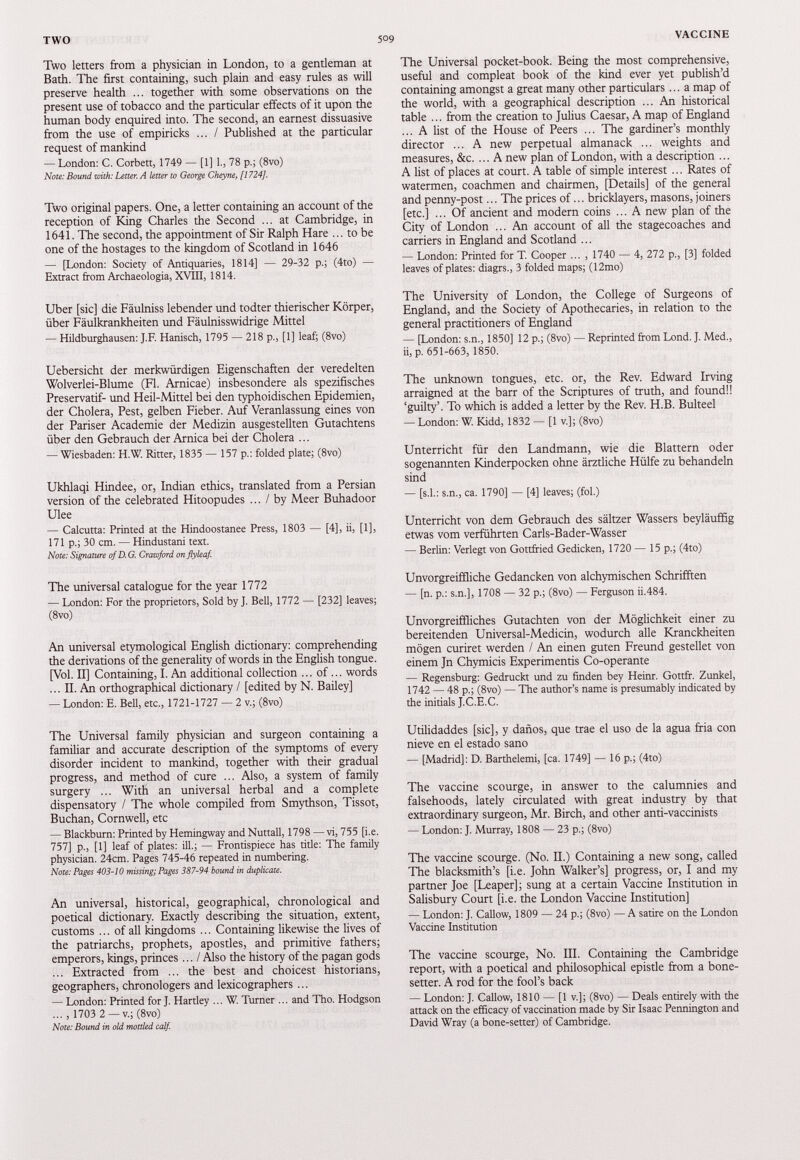 Two letters from a physician in London, to a gentleman at Bath. The first containing, such plain and easy rules as will preserve health ... together with some observations on the present use of tobacco and the particular effects of it upon the human body enquired into. The second, an earnest dissuasive from the use of empiricks ... / Published at the particular request of mankind — London: C. Corbett, 1749 — [1] 1., 78 p.; (8vo) Note: Bound with: Letter. A letter to George Cheyne, [1724]. Two original papers. One, a letter containing an account of the reception of King Charles the Second ... at Cambridge, in 1641. The second, the appointment of Sir Ralph Hare ... to be one of the hostages to the kingdom of Scotland in 1646 — [London: Society of Antiquaries, 1814] — 29-32 p.; (4to) — Extract from Archaeologia, XVIII, 1814. Uber [sic] die Fäulniss lebender und todter thierischer Körper, über Fäulkrankheiten und Fäulnisswidrige Mittel — Hildburghausen: J.F. Hanisch, 1795 — 218 p., [1] leaf; (8vo) Uebersicht der merkwürdigen Eigenschaften der veredelten Wolverlei-Blume (Fl. Arnicae) insbesondere als spezifisches Preservatif- und Heil-Mittel bei den typhoidischen Epidemien, der Cholera, Pest, gelben Fieber. Auf Veranlassung eines von der Pariser Academie der Medizin ausgestellten Gutachtens über den Gebrauch der Arnica bei der Cholera ... — Wiesbaden: H.W. Ritter, 1835 — 157 p.: folded plate; (8vo) Ukhlaqi Hindee, or, Indian ethics, translated from a Persian version of the celebrated Hitoopudes ... / by Meer Buhadoor Ulee — Calcutta: Printed at the Hindoostanee Press, 1803 — [4], ii, [1], 171 p.; 30 cm. — Hindustani text. Note: Signature of D.G. Crawford on flyleaf. The universal catalogue for the year 1772 — London: For the proprietors, Sold by ]. Bell, 1772 — [232] leaves; (8vo) An universal etymological English dictionary: comprehending the derivations of the generality of words in the English tongue. [Vol. II] Containing, I. An additional collection ... of... words ... II. An orthographical dictionary / [edited by N. Bailey] — London: E. Bell, etc., 1721-1727 — 2 v.; (8vo) The Universal family physician and surgeon containing a familiar and accurate description of the symptoms of every disorder incident to mankind, together with their gradual progress, and method of cure ... Also, a system of family surgery ... With an universal herbal and a complete dispensatory / The whole compiled from Smythson, Tissot, Buchan, Cornwell, etc — Blackburn: Printed by Hemingway and Nuttall, 1798 — vi, 755 [i.e. 757] p., [1] leaf of plates: ill.; — Frontispiece has title: The family physician. 24cm. Pages 745-46 repeated in numbering. Note: Pages 403-10 missing; Pages 387-94 bound in duplicate. An universal, historical, geographical, chronological and poetical dictionary. Exactly describing the situation, extent, customs ... of all kingdoms ... Containing likewise the lives of the patriarchs, prophets, apostles, and primitive fathers; emperors, kings, princes... / Also the history of the pagan gods ... Extracted from ... the best and choicest historians, geographers, chronologers and lexicographers ... — London: Printed for J. Hartley ... W. Turner ... and Tho. Hodgson ..., 1703 2 —v.; (8vo) Note: Bound in old mottled calf. The Universal pocket-book. Being the most comprehensive, useful and compleat book of the kind ever yet publish’d containing amongst a great many other particulars... a map of the world, with a geographical description ... An historical table ... from the creation to Julius Caesar, A map of England ...A list of the House of Peers ... The gardiner’s monthly director ... A new perpetual almanack ... weights and measures, &c. ... A new plan of London, with a description ... A list of places at court. A table of simple interest ... Rates of watermen, coachmen and chairmen, [Details] of the general and penny-post... The prices of... bricklayers, masons, joiners [etc.] ... Of ancient and modern coins ... A new plan of the City of London ... An account of all the stagecoaches and carriers in England and Scotland ... — London: Printed for T. Cooper ... , 1740 — 4, 272 p., [3] folded leaves of plates: diagrs., 3 folded maps; (12mo) The University of London, the College of Surgeons of England, and the Society of Apothecaries, in relation to the general practitioners of England — [London: s.n., 1850] 12 p.; (8vo) — Reprinted from Lond. J. Med., ii, p. 651-663, 1850. The unknown tongues, etc. or, the Rev. Edward Irving arraigned at the barr of the Scriptures of truth, and found!! ‘guilty’. To which is added a letter by the Rev. H.B. Bulteel — London: W. Kidd, 1832 — [1 v.]; (8vo) Unterricht für den Landmann, wie die Blattern oder sogenannten Kinderpocken ohne ärztliche Hülfe zu behandeln sind — [s.l.: s.n., ca. 1790] — [4] leaves; (fol.) Unterricht von dem Gebrauch des sältzer Wassers beyläuffig etwas vom verführten Carls-Bader-Wasser — Berlin: Verlegt von Gottfried Gedicken, 1720 — 15 p.; (4to) Unvorgreiffliche Gedancken von alchymischen Schafften — [n. p.: s.n.], 1708 — 32 p.; (8vo) — Ferguson ii.484. Unvorgreiffiiches Gutachten von der Möglichkeit einer zu bereitenden Universal-Medicin, wodurch alle Kranckheiten mögen curiret werden / An einen guten Freund gestellet von einem Jn Chymicis Experimentis Co-operante — Regensburg: Gedruckt und zu finden bey Heinr. Gottff. Zunkel, 1742 — 48 p.; (8vo) — The author’s name is presumably indicated by the initials J.C.E.C. Utilidaddes [sic], y daños, que trae el uso de la agua fria con nieve en el estado sano — [Madrid]: D. Barthelemi, [ca. 1749] — 16 p.; (4to) The vaccine scourge, in answer to the calumnies and falsehoods, lately circulated with great industry by that extraordinary surgeon, Mr. Birch, and other anti-vaccinists — London: J. Murray, 1808 — 23 p.; (8vo) The vaccine scourge. (No. II.) Containing a new song, called The blacksmith’s [i.e. John Walker’s] progress, or, I and my partner Joe [Leaper]; sung at a certain Vaccine Institution in Salisbury Court [i.e. the London Vaccine Institution] — London: J. Callow, 1809 — 24 p.; (8vo) — A satire on the London Vaccine Institution The vaccine scourge, No. III. Containing the Cambridge report, with a poetical and philosophical epistle from a bone- setter. A rod for the fool’s back — London: J. Callow, 1810 — [1 v.]; (8vo) — Deals entirely with the attack on the efficacy of vaccination made by Sir Isaac Pennington and David Wray (a bone-setter) of Cambridge.