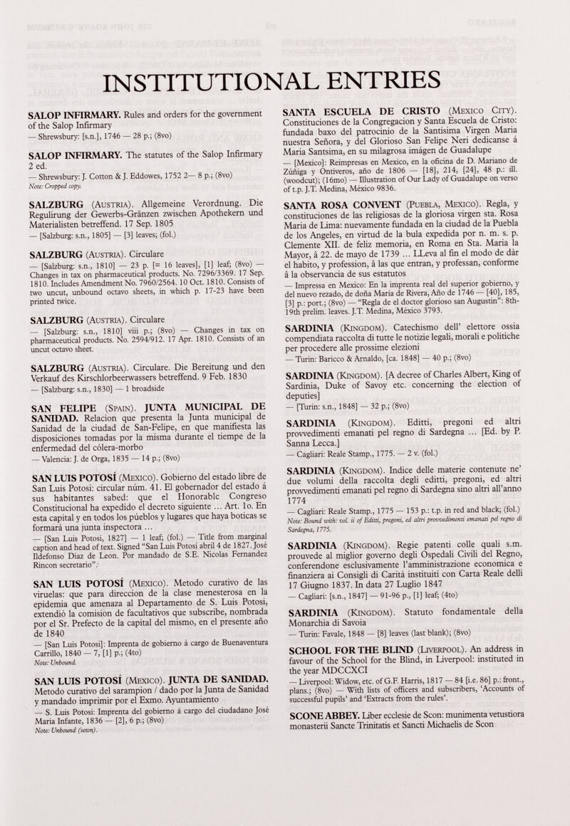 INSTITUTIONAL ENTRIES SALOP INFIRMARY. Rules and orders for the government of the Salop Infirmary — Shrewsbury: [s.n.], 1746 — 28 p.; (8vo) SALOP INFIRMARY. The statutes of the Salop Infirmary 2 ed. — Shrewsbury: J. Cotton & J. Eddowes, 1752 2— 8 p.; (8vo) Note: Cropped copy. SALZBURG (Austria). Allgemeine Verordnung. Die Regulirung der Gewerbs-Gránzen zwischen Apothekern und Materialisten betreffend. 17 Sep. 1805 — [Salzburg: s.n., 1805] — [3] leaves; (fol.) SALZBURG (Austria). Circulare — [Salzburg: s.n., 1810] — 23 p. [= 16 leaves], [1] leaf; (8vo) — Changes in tax on pharmaceutical products. No. 7296/3369. 17 Sep. 1810. Includes Amendment No. 7960/2564.10 Oct. 1810. Consists of two uncut, unbound octavo sheets, in which p. 17-23 have been printed twice. SALZBURG (Austria). Circulare — [Salzburg: s.n., 1810] viii p.; (8vo) — Changes in tax on pharmaceutical products. No. 2594/912. 17 Apr. 1810. Consists of an uncut octavo sheet. SALZBURG (Austria). Circulare. Die Bereitung und den Verkauf des Kirschlorbeerwassers betreffend. 9 Feb. 1830 — [Salzburg: s.n., 1830] — 1 broadside SAN FELIPE (Spain). JUNTA MUNICIPAL DE SANIDAD. Relación que presenta la Junta municipal de Sanidad de la ciudad de San-Felipe, en que manifiesta las disposiciones tomadas por la misma durante el tiempe de la enfermedad del cólera-morbo — Valencia: J. de Orga, 1835 — 14 p.; (8vo) SAN LUIS POTOSÍ (Mexico). Gobierno del estado libre de San Luis Potosí: circular núm. 41 . El gobernador del estado á sus habitantes sabed: que el Honorable Congreso Constitucional ha expedido el decreto siguiente ... Art. lo. En esta capital y en todos los púeblos y lugares que haya boticas se formará una junta inspectora ... — [San Luis Potosí, 1827] — 1 leaf; (fol.) — Title from marginal caption and head of text. Signed “San Luis Potosí abril 4 de 1827. José Ildefonso Diaz de Leon. Por mandado de S.E. Nicolas Fernandez Rincon secretario”. SAN LUIS POTOSÍ (Mexico). Método curativo de las viruelas: que para dirección de la clase menesterosa en la epidemia que amenaza al Departamento de S. Luis Potosí, extendió la comisión de facultativos que subscribe, nombrada por el Sr. Prefecto de la capital del mismo, en el presente año de 1840 — [San Luis Potosí]: Imprenta de gobierno á cargo de Buenaventura Carrillo, 1840 — 7, [1] p.; (4to) Note: Unbound. SAN LUIS POTOSÍ (Mexico). JUNTA DE SANIDAD. Método curativo del sarampión / dado por la Junta de Sanidad y mandado imprimir por el Exmo. Ayuntamiento — S. Luis Potosí: Imprenta del gobierno á cargo del ciudadano José Maria Infante, 1836 — [2], 6 p.; (8vo) Note: Unbound (sewn). SANTA ESCUELA DE CRISTO (Mexico City). Constituciones de la Congregación y Santa Escuela de Cristo: fundada baxo del patrocinio de la Santísima Virgen Maria nuestra Señora, y del Glorioso San Felipe Neri dedicanse á Maria Santsima, en su milagrosa imágen de Guadalupe — [Mexico]: Reimpresas en Mexico, en la oficina de D. Mariano de Zúñiga y Ontiveros, año de 1806 — [18], 214, [24], 48 p.: ill. (woodcut); (16mo) — Illustration of Our Lady of Guadalupe on verso of t.p. J.T. Medina, México 9836. SANTA ROSA CONVENT (Puebla, Mexico). Regla, y constituciones de las religiosas de la gloriosa virgen sta. Rosa Maria de Lima: nuevamente fundada en la ciudad de la Puebla de los Angeles, en virtud de la bula expedida por n. m. s. p. Clemente XII. de feliz memoria, en Roma en Sta. Maria la Mayor, á 22 . de mayo de 1739 ... LLeva al fin el modo de dàr el habito, y profession, à las que entran, y professan, conforme á la observancia de sus estatutos — Impressa en Mexico: En la imprenta real del superior gobierno, y del nuevo rezado, de doña Maria de Rivera, Año de 1746 — [40], 185, [3] p.: port.; (8vo) — “Regla de el doctor glorioso san Augustin”: 8th- 19th prelim, leaves. J.T. Medina, México 3793. SARDINIA (Kingdom). Catechismo dell’ elettore ossia compendiata raccolta di tutte le notizie legali, morali e politiche per procedere alle prossime elezioni — Turin: Baricco & Arnaldo, [ca. 1848] — 40 p.; (8vo) SARDINIA (Kingdom). [A decree of Charles Albert, King of Sardinia, Duke of Savoy etc. concerning the election of deputies] — [Turin: s.n., 1848] — 32 p.; (8vo) SARDINIA (Kingdom). Editti, pregoni ed altri provvedimenti emanati pel regno di Sardegna ... [Ed. by P. Sanna Lecca.] — Cagliari: Reale Stamp., 1775. — 2 v. (fol.) SARDINIA (Kingdom). Indice delle materie contenute ne’ due volumi della raccolta degli editti, pregoni, ed altri provvedimenti emanati pel regno di Sardegna sino altri all’anno 1774 — Cagliari: Reale Stamp., 1775 — 153 p.: t.p. in red and black; (fol.) Note: Bound with: voi. ii of Editti, pregoni, ed altri provvedimenti emanati pel regno di Sardegna, 1775. SARDINIA (Kingdom). Regie patenti colle quali s.m. prouvede al miglior governo degli Ospedali Civili del Regno, conferendone esclusivamente l’amministrazione economica e finanziera ai Consigli di Carità instituiti con Carta Reale delli 17 Giugno 1837. In data 27 Luglio 1847 — Cagliari: [s.n., 1847] — 91-96 p., [1] leaf; (4to) SARDINIA (Kingdom). Statuto fondamentale della Monarchia di Savoia — Turin: Favaie, 1848 — [8] leaves (last blank); (8vo) SCHOOL FOR THE BLIND (Liverpool). An address in favour of the School for the Blind, in Liverpool: instituted in the year MDCCXCI — Liverpool: Widow, etc. of G.F. Harris, 1817 — 84 [i.e. 86] p.: front., plans.; (8vo) — With lists of officers and subscribers, ‘Accounts of successful pupils’ and ‘Extracts from the rules’. SCONE ABBEY. Liber ecclesie de Scon: munimenta vetustiora monasterii Sánete Trinitatis et Sancti Michaelis de Scon