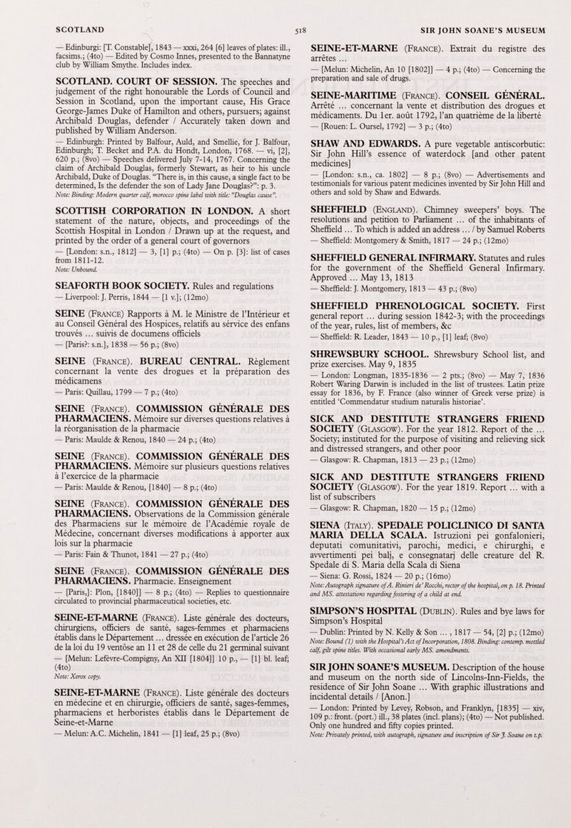 — Edinburgh [T. Constable], 1843 — xxxi, 264 [6] leaves of plates: ill., facsims.; (4to) — Edited by Cosmo Innés, presented to the Bannatyne club by William Smythe. Includes index. SCOTLAND. COURT OF SESSION. The speeches and judgement of the right honourable the Lords of Council and Session in Scotland, upon the important cause, His Grace George-James Duke of Hamilton and others, pursuers; against Archibald Douglas, defender / Accurately taken down and published by William Anderson. — Edinburgh: Printed by Balfour, Auld, and Smellie, for J. Balfour, Edinburgh; T. Becket and P.A. du Hondt, London, 1768. — vi, [2], 620 p.; (8vo) — Speeches delivered July 7-14, 1767. Concerning the claim of Archibald Douglas, formerly Stewart, as heir to his uncle Archibald, Duke of Douglas. “There is, in this cause, a single fact to be determined, Is the defender the son of Lady Jane Douglas?”: p. 3. Note: Binding: Modern quarter calf, morocco spine label with title: “Douglas cause. SCOTTISH CORPORATION IN LONDON. A short statement of the nature, objects, and proceedings of the Scottish Hospital in London / Drawn up at the request, and printed by the order of a general court of governors — [London: s.n., 1812] — 3, [1] p.; (4to) — On p. [3]: list of cases from 1811-12. Note: Unbound. SEAFORTH BOOK SOCIETY. Rules and regulations — Liverpool: J. Perris, 1844 — [1 v.]j (12mo) SEINE (France) Rapports à M. le Ministre de l’Intérieur et au Conseil Général des Hospices, relatifs au sérvice des enfans trouvés... suivis de documens officiels — [Paris?: s.n.], 1838 — 56 p.; (8vo) SEINE (France). BUREAU CENTRAL. Règlement concernant la vente des drogues et la préparation des médicamens — Paris: Quillau, 1799 — 7 p.; (4to) SEINE (France). COMMISSION GÉNÉRALE DES PHARMACIENS. Mémoire sur diverses questions relatives à la réorganisation de la pharmacie — Paris: Maulde & Renou, 1840 — 24 p.; (4to) SEINE (France). COMMISSION GÉNÉRALE DES PHARMACIENS. Mémoire sur plusieurs questions relatives à l’exercice de la pharmacie — Paris: Maulde & Renou, [1840] — 8 p.; (4to) SEINE (France). COMMISSION GÉNÉRALE DES PHARMACIENS. Observations de la Commission générale des Pharmaciens sur le mémoire de l’Académie royale de Médecine, concernant diverses modifications à apporter aux lois sur la pharmacie — Paris: Fain & Thunot, 1841 — 27 p.; (4to) SEINE (France). COMMISSION GÉNÉRALE DES PHARMACIENS. Pharmacie. Enseignement — [Paris,]: Plon, [1840]] — 8 p.; (4to) — Replies to questionnaire circulated to provincial pharmaceutical societies, etc. SEINE-ET-MARNE (France). liste générale des docteurs, chirurgiens, officiers de santé, sages-femmes et pharmaciens établis dans le Département... dressée en exécution de l’article 26 de la loi du 19 ventôse an 11 et 28 de celle du 21 germinal suivant — [Melun: Lefèvre-Compigny, An XII [1804]] 10 p., — [1] bl. leaf; (4to) Note: Xerox copy. SEINE-ET-MARNE (France). Liste générale des docteurs en médecine et en chirurgie, officiers de santé, sages-femmes, pharmaciens et herboristes établis dans le Département de Seine-et-Marne — Melun: A.C. Michelin, 1841 — [1] leaf, 25 p.; (8vo) SEINE-ET-MARNE (France). Extrait du registre des arrêtes ... — [Melun: Michelin, An 10 [1802]] — 4 p.; (4to) — Concerning the preparation and sale of drugs. SEINE-MARITIME (France). CONSEIL GÉNÉRAL. Arrêté ... concernant la vente et distribution des drogues et médicaments. Du 1 er. août 1792 , l’an quatrième de la liberté — [Rouen: L. Oursel, 1792] — 3 p.; (4to) SHAW AND EDWARDS. A pure vegetable antiscorbutic: Sir John Hill’s essence of waterdock [and other patent medicines] — [London: s.n., ca. 1802] — 8 p.; (8vo) — Advertisements and testimonials for various patent medicines invented by Sir John Hill and others and sold by Shaw and Edwards. SHEFFIELD (England). Chimney sweepers’ boys. The resolutions and petition to Parliament ... of the inhabitants of Sheffield ... To which is added an address... / by Samuel Roberts — Sheffield: Montgomery & Smith, 1817 — 24 p.; (12mo) SHEFFIELD GENERAL INFIRMARY. Statutes and rules for the government of the Sheffield General Infirmary. Approved ... May 13 , 1813 — Sheffield: J. Montgomery, 1813 — 43 p.; (8vo) SHEFFIELD PHRENOLOGICAL SOCIETY. First general report ... during session 1842 - 3 ; with the proceedings of the year, rules, list of members, &c — Sheffield: R. Leader, 1843 — 10 p., [1] leaf; (8vo) SHREWSBURY SCHOOL. Shrewsbury School list, and prize exercises. May 9 , 1835 — London: Longman, 1835-1836 — 2 pts.; (8vo) — May 7, 1836 Robert Waring Darwin is included in the list of trustees. Latin prize essay for 1836, by F. France (also winner of Greek verse prize) is entitled ‘Commendatur studium naturalis historiae’. SICK AND DESTITUTE STRANGERS FRIEND SOCIETY (Glasgow). For the year 1812 . Report of the ... Society; instituted for the purpose of visiting and relieving sick and distressed strangers, and other poor — Glasgow: R. Chapman, 1813 — 23 p.; (12mo) SICK AND DESTITUTE STRANGERS FRIEND SOCIETY (Glasgow). For the year 1819 . Report ... with a list of subscribers — Glasgow: R. Chapman, 1820 — 15 p.; (12mo) SIENA (Italy) SPEDALE POLICLINICO DI SANTA MARIA DELLA SCALA. Istruzioni pei gonfalonieri, deputati comunitativi, parochi, medici, e chirurghi, e awertimenti pei balj, e consegnatarj delle creature del R. Spedale di S. Maria della Scala di Siena — Siena: G. Rossi, 1824 — 20 p.; (16mo) Note: Autograph signature of A. Rinieri de’Rocchi, rector of the hospital', on p. 18. Printed and MS. attestations regarding fostering of a child at end. SIMPSON’S HOSPITAL (Dublin). Rules and bye laws for Simpson’s Hospital — Dublin: Printed by N. Kelly & Son ... , 1817 — 54, [2] p.; (12mo) Note: Bound (1) with the Hospital’s Act of Incorporation, 1808. Binding: contemp. mottled calf, gilt spine titles. With occasional early MS. amendments. SIR JOHN SOANE’S MUSEUM. Description of the house and museum on the north side of Lincolns-Inn-Fields, the residence of Sir John Soane ... With graphic illustrations and incidental details / [Anon.] — London: Printed by Levey, Robson, and Franklyn, [1835] — xiv, 109 p.: front, (port.) ill., 38 plates (incl. plans); (4to) — Not published. Only one hundred and fifty copies printed. Note: Privately printed, with autograph, signature and inscription of Sir J. Soane on t.p.