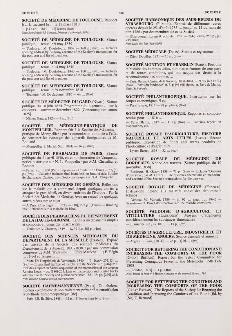SOCIÉTÉ DE MÉDECINE DE TOULOUSE. Rapport [sur la vaccine] lu ... le 15 mars 1810 — [s.l.: s.n.], 1810 — [2] leaves; (8vo) Note: Bound with: J.F. Seneaux, Principes d’arthrologie, 1806. SOCIÉTÉ DE MÉDECINE DE TOULOUSE. Séance publique ... tenue le 9 may 1839 — Toulouse: J.M. Douladoure, 1839 — 168 p.; (8vo) — Includes opening address by Audouy, account of the Society’s transactions for the past year and list of members. SOCIÉTÉ DE MÉDECINE DE TOULOUSE. Séance publique ... tenue le 14 may 1840 — Toulouse: J.M. Douladoure, 1840 — 160 p.; (8vo) — Includes opening address by Audouy, account of the Society’s transactions for the past year and list of members. SOCIÉTÉ DE MÉDECINE DE TOULOUSE. Séance publique ... tenue le 29 novembre 1810 — Toulouse: J.M. Douladoure, 1810 — 64 p.; (8vo) SOCIÉTÉ DE MÉDECINE DU GARD (Nîmes). Séance publique du 10 juin 1824 . Programme du jugement ... sur le concours... ouvert en décembre 1822 . [Concours pour l’année 1825 ] — Nîmes: Gaude, 1824 — 4 p.; (4to) SOCIÉTÉ DE MÉDECINE-PRATIQUE DE MONTPELLIER. Rapport fait à la Société de Médecine - pratique de Montpellier / par la commission nommée à l’effet de constater les avantages des appareils fumigatoires de M. Bouland — Montpellier: J. Martel, Snr., 1824] — 16 p.; (8vo) SOCIÉTÉ DE PHARMACIE DE PARIS. Séance publique du 21 avril 1830 , en commémoration de Vauquelin: notice historique sur N.-L. Vauquelin / par MM. Chevallier et Robinet — Paris: [s.n.], 1830 (Paris: Imprimerie et fonderie de Fain.) — 37, [3] p.; (8vo) — Collation includes final blank leaf. At head of title: Société de pharmacie. Caption title: Notice historique sur N.-L. Vauquelin. SOCIÉTÉ DES MÉDECINS DE GENÈVE. Réflexions sur la maladie qui a commencé depuis quelques années à attaquer le gros bétail, en divers endroits de l’Europe / Par la Société des Médecins de Génève. Avec un recueil de quelques autres pièces sur ce sujet — A Paris: Chez Piget ... , 1745 — [18], 292 p.; (12mo) — Running title: Réfléxions sur la maladie du bétail. SOCIÉTÉ DES PHARMACIENS DU DÉPARTEMENT DE LA HAUTE-GARONNE. Tarif des médicaments simples et composés a l’usage des pharmaciens — Toulouse: A. Chauvin, 1849 — iv, 37 [i.e. 38] p.; (4to) SOCIÉTÉ DES SCIENCES MÉDICALES DU DÉPARTEMENT DE LA MOSELLE (France). Exposé des travaux de la Société des sciences médicales du Département de la Moselle. 1831 - 1838 . / par une commission composée de MM. Willaume ... ; Félix Maréchal... ; E. Bégin ... ; Puel et Terquem ... — Metz: De l’imprimerie de Verronnais, 1840 — [4], lxxxiv, 254, [2] p.; (8vo) — Errata: final leaf List of members of the Société. - p. [246]-251. Includes a report on Metz’s acquisition of the manuscripts of the surgeon Antoine Louis. - pp. [180J-205. Lists of manuscripts and printed books addressed to the Society and published between 1831-38: pp. [225]-243. Note: Binding: Original printed paper wrappers SOCIÉTÉ HAHNEMANNIENNE (Paris). Du choléra- morbus épidémique de son traitement préventif et curatif selon la méthode homomeopathique [sic] — Paris: J.B. Baillière, 1848 — 92 p., [2] leaves (last bl.); (8vo) SOCIÉTÉ HARMONIQUE DES AMIS-RÉUNIS DE STRASBOURG (France). Exposé de différentes cures opérées depuis le 25 . d’août 1785 ... jusqu’ au 15 du mois de juin 1786 / par des membres de cette Société — [Strasbourg]: Lorenz & Schouler, 1786 — 3[4?] leaves, 253 p., [1] leaf; (8vo) Note: Lacks first leaf (half-title?)? SOCIÉTÉ MÉDICALE (Dijon). Statuts et règlements — Dijon: Douillier, 1831 — 15 p.; (8vo) SOCIÉTÉ MONTYON ET FRANKLIN (Paris). Portraits et histoire des hommes utiles, hommes et femmes de tous pays et de toutes conditions, qui ont acquis des droits à la reconnaissance des hommes ... — Paris: Bureau Central de la Société, [1834-1841] — 9 pts. in 5 v.: ill.; (8vo) — “Avis du fondateur” (t. 3, p. [v] -viii) signed: A. Jarry de Mancy. Note: 1835-40 only. SOCIÉTÉ PHILANTHROPIQUE. Instruction sur les soupes économiques. 5 ed. — Paris: Everat, 1812 — 28 p.: plates; (8vo) SOCIÉTÉ PHILANTHROPIQUE. Rapports et comptes- rendus pour ... 1816 ... — Paris: Baron, 1817 — [1 v.]; (8vo) — Contains report on dispensaries, etc. SOCIÉTÉ ROYALE D’AGRICULTURE, HISTOIRE NATURELLE ET ARTS UTILES (Lyon). Séance publique. Exposition de fleurs and autres produits de l’horticulture et d’agriculture — Lyons: Barret, 1838 — 32 p.; (4to) SOCIÉTÉ ROYALE DE MÉDECINE DE BORDEAUX. Notice des travaux. [Séance publique du 10 novembre 1838 ] — Bordeaux: H. Gazay, 1838 — 71 p.; (8vo) — Includes ‘Discours d’ouverture, par M. Costes ... De quelques aberrations en médecine’ and account of the Society’s transactions for the past year. SOCIÉTÉ ROYALE DE MÉDECINE (France). Instruzione intorno alla malattia convulsiva denominata tétanos — Verona: M. Moroni, 1789 — vi, 92 p.: engr. t.p.; (8vo) — Translation of: Projet d’instruction sur une maladie convulsive. SOCIÉTÉ VAUDOISE D’AGRICULTURE ET VITICULTURE (Lausanne). Moyens d’augmenter considérablement les substances alimentaires — [Lausanne: s.n., ca. 1810] — 15 p.; (8vo) SOCIÉTÉS D’AGRICULTURE, INDUSTRIELLE ET DE MÉDECINE, ANGERS. Séance générale et annuelle — Angers: L. Pavie, [1834?] — 78 p., [1] bl. 1.; (8vo) SOCIETY FOR BETTERING THE CONDITION AND INCREASING THE COMFORTS OF THE POOR (Great Britain). Report for the Select Committee for Preventing Contagious Fevers in the Metropolis: 15 th Feb. 1805 — [London, 1805] — 3 p.; (4to) Note: Bound in front off. Hunter, A treatise on the venereal disease, 1788. SOCIETY FOR BETTERING THE CONDITION AND INCREASING THE COMFORTS OF THE POOR (Great Britain). The Reports of the Society for Bettering the Condition and Increasing the Comforts of die Poor / [Ed. by (Sir) T. Bernard]