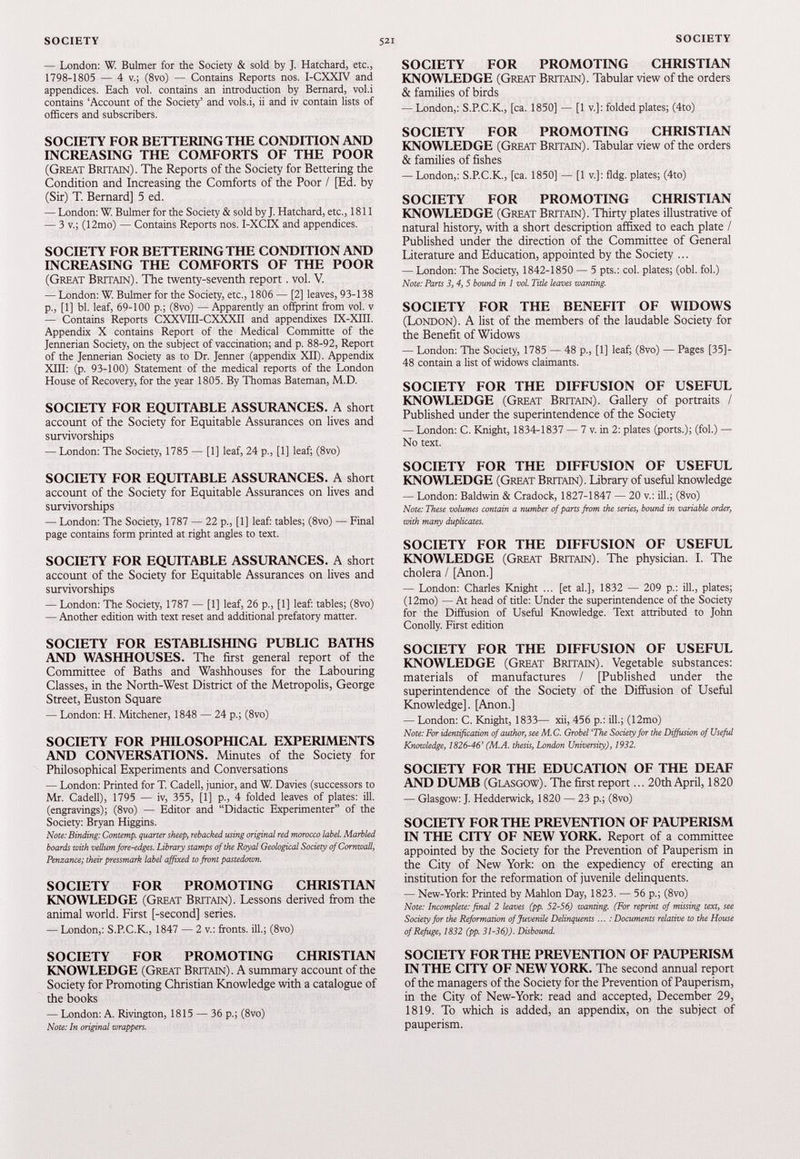 — London: W. Bulmer for the Society & sold by J. Hatchard, etc., 1798-1805 — 4 v.; (8vo) — Contains Reports nos. I-CXXIV and appendices. Each vol. contains an introduction by Bernard, vol.i contains ‘Account of the Society’ and vols.i, ii and iv contain lists of officers and subscribers. SOCIETY FOR BETTERING THE CONDITION AND INCREASING THE COMFORTS OF THE POOR (Great Britain). The Reports of the Society for Bettering the Condition and Increasing the Comforts of the Poor / [Ed. by (Sir) T. Bernard] 5 ed. — London: W. Bulmer for the Society & sold by J. Hatchard, etc., 1811 — 3 v.; (12mo) — Contains Reports nos. I-XCIX and appendices. SOCIETY FOR BETTERING THE CONDITION AND INCREASING THE COMFORTS OF THE POOR (Great Britain). The twenty-seventh report. vol. V. — London: W. Bulmer for the Society, etc., 1806 — [2] leaves, 93-138 p., [1] bl. leaf, 69-100 p.; (8vo) —Apparently an offprint from vol. v — Contains Reports CXXVIII-CXXXII and appendixes IX-XIII. Appendix X contains Report of the Medical Committe of the Jennerian Society, on the subject of vaccination; and p. 88-92, Report of the Jennerian Society as to Dr. Jenner (appendix XII). Appendix XIII: (p. 93-100) Statement of the medical reports of the London House of Recovery, for the year 1805. By Thomas Bateman, M.D. SOCIETY FOR EQUITABLE ASSURANCES. A short account of the Society for Equitable Assurances on lives and survivorships — London: The Society, 1785 — [1] leaf, 24 p., [1] leaf; (8vo) SOCIETY FOR EQUITABLE ASSURANCES. A short account of the Society for Equitable Assurances on lives and survivorships — London: The Society, 1787 — 22 p., [1] leaf: tables; (8vo) — Final page contains form printed at right angles to text. SOCIETY FOR EQUITABLE ASSURANCES. A short account of the Society for Equitable Assurances on lives and survivorships — London: The Society, 1787 — [1] leaf, 26 p., [1] leaf: tables; (8vo) — Another edition with text reset and additional prefatory matter. SOCIETY FOR ESTABLISHING PUBLIC BATHS AND WASHHOUSES. The first general report of the Committee of Baths and Washhouses for the Labouring Classes, in the North-West District of the Metropolis, George Street, Euston Square — London: H. Mitchener, 1848 — 24 p.; (8vo) SOCIETY FOR PHILOSOPHICAL EXPERIMENTS AND CONVERSATIONS. Minutes of the Society for Philosophical Experiments and Conversations — London: Printed for T. Cadell, junior, and W. Davies (successors to Mr. Cadell), 1795 — iv, 355, [1] p., 4 folded leaves of plates: ill. (engravings); (8vo) — Editor and “Didactic Experimenter” of the Society: Bryan Higgins. Note: Binding: Contemp. quarter sheep, rebacked using original red morocco label. Marbled boards with vellum fore-edges. Library stamps of the Royal Geological Society of Cornwall, Penzance; their pressmark label affixed to front pastedown. SOCIETY FOR PROMOTING CHRISTIAN KNOWLEDGE (Great Britain). Lessons derived from the animal world. First [-second] series. — London,: S.P.C.K., 1847 — 2 v.: fronts, ill.; (8vo) SOCIETY FOR PROMOTING CHRISTIAN KNOWLEDGE (Great Britain). A summary account of the Society for Promoting Christian Knowledge with a catalogue of the books — London: A. Rivington, 1815 — 36 p.; (8vo) Note: In original wrappers. SOCIETY FOR PROMOTING CHRISTIAN KNOWLEDGE (Great Britain). Tabular view of the orders & families of birds — London,: S.P.C.K., [ca. 1850] — [1 v.]: folded plates; (4to) SOCIETY FOR PROMOTING CHRISTIAN KNOWLEDGE (Great Britain). Tabular view of the orders & families of fishes — London,: S.P.C.K., [ca. 1850] — [1 v.]: fldg. plates; (4to) SOCIETY FOR PROMOTING CHRISTIAN KNOWLEDGE (Great Britain). Thirty plates illustrative of natural history, with a short description affixed to each plate / Published under the direction of the Committee of General Literature and Education, appointed by the Society ... — London: The Society, 1842-1850 — 5 pts.: col. plates; (obi. fol.) Note: Parts 3, 4, 5 bound in 1 vol. Title leaves wanting. SOCIETY FOR THE BENEFIT OF WIDOWS (London). A list of the members of the laudable Society for the Benefit of Widows — London: The Society, 1785 — 48 p., [1] leaf; (8vo) — Pages [35]- 48 contain a list of widows claimants. SOCIETY FOR THE DIFFUSION OF USEFUL KNOWLEDGE (Great Britain). Gallery of portraits / Published under the superintendence of the Society — London: C. Knight, 1834-1837 — 7 v. in 2: plates (ports.); (fol.) — No text. SOCIETY FOR THE DIFFUSION OF USEFUL KNOWLEDGE (Great Britain). Library of useful knowledge — London: Baldwin & Cradock, 1827-1847 — 20 v.: ill.; (8vo) Note: These volumes contain a number of parts from the series, bound in variable order, with many duplicates. SOCIETY FOR THE DIFFUSION OF USEFUL KNOWLEDGE (Great Britain). The physician. I. The cholera / [Anon.] — London: Charles Knight ... [et al.], 1832 — 209 p.: ill., plates; (12mo) — At head of title: Under the superintendence of the Society for the Diffusion of Useful Knowledge. Text attributed to John Conolly. First edition SOCIETY FOR THE DIFFUSION OF USEFUL KNOWLEDGE (Great Britain). Vegetable substances: materials of manufactures / [Published under the superintendence of the Society of the Diffusion of Useful Knowledge]. [Anon.] — London: C. Knight, 1833— xii, 456 p.: ill.; (12mo) Note: For identification of author, see M.C. Grobel ‘The Society for the Diffusion of Useful Knowledge, 1826-46’ (M.A. thesis, London University), 1932. SOCIETY FOR THE EDUCATION OF THE DEAF AND DUMB (Glasgow). The first report... 20 th April, 1820 — Glasgow: J. Hedderwick, 1820 — 23 p.; (8vo) SOCIETY FOR THE PREVENTION OF PAUPERISM IN THE CITY OF NEW YORK. Report of a committee appointed by the Society for the Prevention of Pauperism in the City of New York: on the expediency of erecting an institution for the reformation of juvenile delinquents. — New-York: Printed by Mahlon Day, 1823. — 56 p.; (8vo) Note: Incomplete: final 2 leaves (pp. 52-56) wanting. (For reprint of missing text, see Society for the Reformation of Juvenile Delinquents ... : Documents relative to the House of Refuge, 1832 (pp. 31-36)). Disbound. SOCIETY FOR THE PREVENTION OF PAUPERISM IN THE CITY OF NEW YORK. The second annual report of the managers of the Society for the Prevention of Pauperism, in the City of New-York: read and accepted, December 29 , 1819 . To which is added, an appendix, on the subject of pauperism.