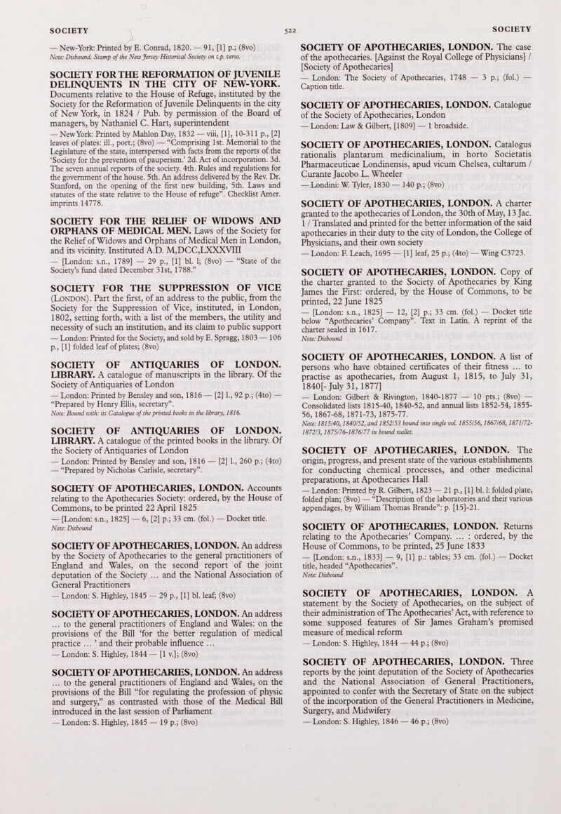 — New-York: Printed by E. Conrad, 1820. — 91, [1] p.; (8vo) Note: Disbound. Stamp of the New Jersey Historical Society on t.p. verso. SOCIETY FOR THE REFORMATION OF JUVENILE DELINQUENTS IN THE CITY OF NEW-YORK. Documents relative to the House of Refuge, instituted by the Society for the Reformation of Juvenile Delinquents in the city of New York, in 1824 / Pub. by permission of the Board of managers, by Nathaniel C. Hart, superintendent — New York: Printed by Mahlon Day, 1832 — viii, [1], 10-311 p., [2] leaves of plates: ill., port.; (8vo) — “Comprising 1st. Memorial to the Legislature of the state, interspersed with facts from the reports of the ‘Society for the prevention of pauperism.’ 2d. Act of incorporation. 3d. The seven annual reports of the society. 4th. Rules and regulations for the government of the house. 5th. An address delivered by the Rev. Dr. Stanford, on the opening of the first new building, 5th. Laws and statutes of the state relative to the House of refuge”. Checklist Amer. imprints 14778. SOCIETY FOR THE RELIEF OF WIDOWS AND ORPHANS OF MEDICAL MEN. Laws of the Society for the Relief of Widows and Orphans of Medical Men in London, and its vicinity. Instituted A.D. M,DCC,LXXXVIII — [London: s.n., 1789] — 29 p., [1] bl. 1; (8vo) — “State of the Society’s fund dated December 31st, 1788.” SOCIETY FOR THE SUPPRESSION OF VICE (London). Part the first, of an address to the public, from the Society for the Suppression of Vice, instituted, in London, 1802 , setting forth, with a list of the members, the utility and necessity of such an institution, and its claim to public support — London: Printed for the Society, and sold by E. Spragg, 1803 — 106 p., [1] folded leaf of plates; (8vo) SOCIETY OF ANTIQUARIES OF LONDON. LIBRARY. A catalogue of manuscripts in the library. Of the Society of Antiquaries of London — London: Printed by Bensley and son, 1816 — [2] 1., 92 p.; (4to) — “Prepared by Henry Ellis, secretary”. Note: Bound with: its Catalogue of the printed books in the library, 1816. SOCIETY OF ANTIQUARIES OF LONDON. LIBRARY. A catalogue of the printed books in the library. Of the Society of Antiquaries of London — London: Printed by Bensley and son, 1816 — [2] 1., 260 p.; (4to) — “Prepared by Nicholas Carlisle, secretary”. SOCIETY OF APOTHECARIES, LONDON. Accounts relating to the Apothecaries Society: ordered, by the House of Commons, to be printed 22 April 1825 — [London: s.n., 1825] — 6, [2] p.; 33 cm. (fol.) — Docket title. Note: Disbound SOCIETY OF APOTHECARIES, LONDON. An address by the Society of Apothecaries to the general practitioners of England and Wales, on the second report of the joint deputation of the Society ... and the National Association of General Practitioners — London: S. Highley, 1845 — 29 p., [1] bl. leaf; (8vo) SOCIETY OF APOTHECARIES, LONDON. An address ... to the general practitioners of England and Wales: on the provisions of the Bill ‘for the better regulation of medical practice ... ’ and their probable influence ... — London: S. Highley, 1844 — [1 v.]; (8vo) SOCIETY OF APOTHECARIES, LONDON. An address ... to the general practitioners of England and Wales, on the provisions of the Bill “for regulating the profession of physic and surgery,” as contrasted with those of the Medical Bill introduced in the last session of Parliament — London: S. Highley, 1845 — 19 p.; (8vo) SOCIETY OF APOTHECARIES, LONDON. The case of the apothecaries. [Against the Royal College of Physicians] / [Society of Apothecaries] — London: The Society of Apothecaries, 1748 — 3 p.; (fol.) — Caption tide. SOCIETY OF APOTHECARIES, LONDON. Catalogue of the Society of Apothecaries, London — London: Law & Gilbert, [1809] — 1 broadside. SOCIETY OF APOTHECARIES, LONDON. Catalogus rationalis plantarum medicinalium, in horto Societatis Pharmaceuticae Londinensis, apud vicum Chelsea, cultarum / Curante Jacobo L. Wheeler — Londini: W. Tyler, 1830 — 140 p.; (8vo) SOCIETY OF APOTHECARIES, LONDON. A charter granted to the apothecaries of London, the 30 th of May, 13 Jac. 1 / Translated and printed for the better information of the said apothecaries in their duty to the city of London, the College of Physicians, and their own society — London: F. Leach, 1695 — [1] leaf, 25 p.; (4to) — Wing C3723. SOCIETY OF APOTHECARIES, LONDON. Copy of the charter granted to the Society of Apothecaries by King James the First: ordered, by the House of Commons, to be printed, 22 June 1825 — [London: s.n., 1825] — 12, [2] p.; 33 cm. (fol.) — Docket title below “Apothecaries’ Company”. Text in Latin. A reprint of the charter sealed in 1617. Note: Disbound SOCIETY OF APOTHECARIES, LONDON. A list of persons who have obtained certificates of their fitness ... to practise as apothecaries, from August 1 , 1815 , to July 31 , 1840 [-July 31 , 1877 ] — London: Gilbert & Rivington, 1840-1877 — 10 pts.; (8vo) — Consolidated lists 1815-40, 1840-52, and annual lists 1852-54, 1855- 56, 1867-68, 1871-73, 1875-77. Note: 1815140,1840/52, and 1852153 bound into single vol. 1855156,1867168,1871/72- 1872/3,1875176-1876177 in bound wallet. SOCIETY OF APOTHECARIES, LONDON. The origin, progress, and present state of the various establishments for conducting chemical processes, and other medicinal preparations, at Apothecaries Hall — London: Printed by R. Gilbert, 1823 — 21 p., [1] bl. 1: folded plate, folded plan; (8vo) — “Description of the laboratories and their various appendages, by William Thomas Brande”: p. [15]-21. SOCIETY OF APOTHECARIES, LONDON. Returns relating to the Apothecaries’ Company. ... : ordered, by the House of Commons, to be printed, 25 June 1833 — [London: s.n., 1833] — 9, [1] p.: tables; 33 cm. (fol.) — Docket title, headed “Apothecaries”. Note: Disbound SOCIETY OF APOTHECARIES, LONDON. A statement by the Society of Apothecaries, on the subject of their administration of The Apothecaries’ Act, with reference to some supposed features of Sir James Graham’s promised measure of medical reform — London: S. Highley, 1844 — 44 p.; (8vo) SOCIETY OF APOTHECARIES, LONDON. Three reports by the joint deputation of the Society of Apothecaries and the National Association of General Practitioners, appointed to confer with the Secretary of State on the subject of the incorporation of the General Practitioners in Medicine, Surgery, and Midwifery — London: S. Highley, 1846 — 46 p.; (8vo)