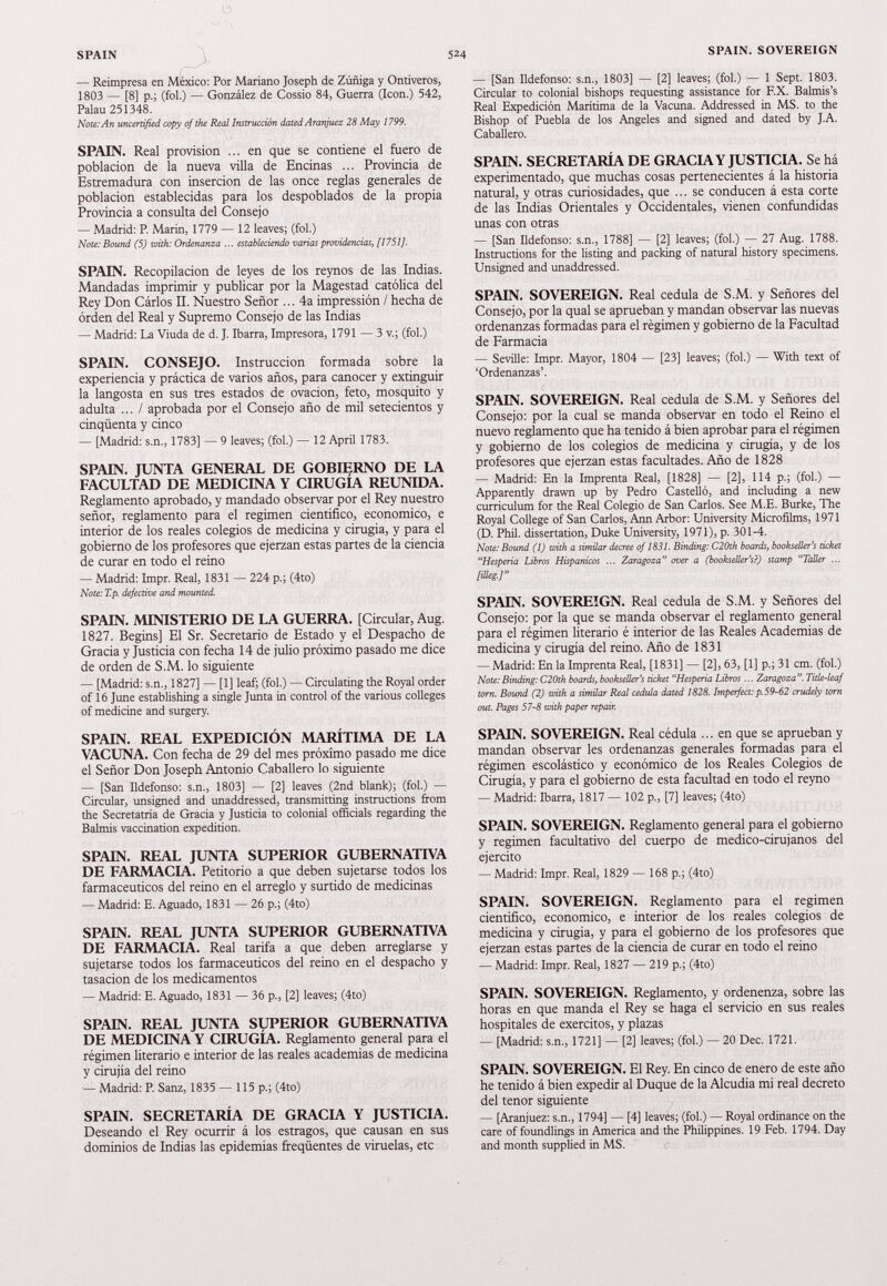 o SPAIN 524 — Reimpresa en México: Por Mariano Joseph de Zúñiga y Ontiveros, 1803 — [8] p.; (fol.) — González de Cossio 84, Guerra (Icón.) 542, Palau 251348. Note:An uncertified copy ofthe Real Instrucción dated Aranjuez 28 May 1799. SPAIN. Real provisión ... en que se contiene el fuero de población de la nueva villa de Encinas ... Provincia de Estremadura con inserción de las once reglas generales de población establecidas para los despoblados de la propia Provincia a consulta del Consejo — Madrid: P. Marin, 1779 — 12 leaves; (fol.) Note: Bound (5) zuith: Ordenanza ... estableciendo varias providencias, [1751]. SPAIN. Recopilación de leyes de los reynos de las Indias. Mandadas imprimir y publicar por la Magestad católica del Rey Don Cárlos II. Nuestro Señor ... 4 a impressión / hecha de orden del Real y Supremo Consejo de las Indias — Madrid: La Viuda de d. J. Ibarra, Impresora, 1791 — 3 v.; (fol.) SPAIN. CONSEJO. Instrucción formada sobre la experiencia y práctica de varios años, para canocer y extinguir la langosta en sus tres estados de ovación, feto, mosquito y adulta ... / aprobada por el Consejo año de mil setecientos y cinqüenta y cinco — [Madrid: s.n., 1783] — 9 leaves; (fol.) — 12 April 1783. SPAIN. JUNTA GENERAL DE GOBIERNO DE LA FACULTAD DE MEDICINA Y CIRUGÍA REUNIDA. Reglamento aprobado, y mandado observar por el Rey nuestro señor, reglamento para el regimen cientifico, económico, e interior de los reales colegios de medicina y cirugía, y para el gobierno de los profesores que ejerzan estas partes de la ciencia de curar en todo el reino — Madrid: Impr. Real, 1831 — 224 p.; (4to) Note: T.p. defective and mounted. SPAIN. MINISTERIO DE LA GUERRA. [Circular, Aug. 1827 . Begins] El Sr. Secretario de Estado y el Despacho de Gracia y Justicia con fecha 14 de julio próximo pasado me dice de orden de S.M. lo siguiente — [Madrid: s.n., 1827] — [1] leaf; (fol.) — Circulating the Royal order of 16 June establishing a single Junta in control of the various colleges of medicine and surgery. SPAIN. REAL EXPEDICIÓN MARÍTIMA DE LA VACUNA. Con fecha de 29 del mes próximo pasado me dice el Señor Don Joseph Antonio Caballero lo siguiente — [San Ildefonso: s.n., 1803] — [2] leaves (2nd blank); (fol.) — Circular, unsigned and unaddressed, transmitting instructions from the Secretatría de Gracia y Justicia to colonial officials regarding the Balmis vaccination expedition. SPAIN. REAL JUNTA SUPERIOR GUBERNATIVA DE FARMACIA. Petitorio a que deben sujetarse todos los farmacéuticos del reino en el arreglo y surtido de medicinas — Madrid: E. Aguado, 1831 — 26 p.; (4to) SPAIN. REAL JUNTA SUPERIOR GUBERNATIVA DE FARMACIA. Real tarifa a que deben arreglarse y sujetarse todos los farmacéuticos del reino en el despacho y tasación de los medicamentos — Madrid: E. Aguado, 1831 — 36 p., [2] leaves; (4to) SPAIN. REAL JUNTA SUPERIOR GUBERNATIVA DE MEDICINA Y CIRUGÍA. Reglamento general para el régimen literario e interior de las reales academias de medicina y cirujía del reino — Madrid: P. Sanz, 1835 — 115 p.; (4to) SPAIN. SECRETARÍA DE GRACIA Y JUSTICIA. Deseando el Rey ocurrir á los estragos, que causan en sus dominios de Indias las epidemias ffeqüentes de viruelas, etc SPAIN. SOVEREIGN — [San Ildefonso: s.n., 1803] — [2] leaves; (fol.) — 1 Sept. 1803. Circular to colonial bishops requesting assistance for F.X. Balmis’s Real Expedición Marítima de la Vacuna. Addressed in MS. to the Bishop of Puebla de los Angeles and signed and dated by J.A. Caballero. SPAIN. SECRETARÍA DE GRACIA Y JUSTICIA. Se há experimentado, que muchas cosas pertenecientes á la historia natural, y otras curiosidades, que ... se conducen á esta corte de las Indias Orientales y Occidentales, vienen confundidas unas con otras — [San Ildefonso: s.n., 1788] — [2] leaves; (fol.) — 27 Aug. 1788. Instructions for the listing and packing of natural history specimens. Unsigned and unaddressed. SPAIN. SOVEREIGN. Real cédula de S.M. y Señores del Consejo, por la qual se aprueban y mandan observar las nuevas ordenanzas formadas para el régimen y gobierno de la Facultad de Farmacia — Seville: Impr. Mayor, 1804 — [23] leaves; (fol.) — With text of ‘Ordenanzas’. SPAIN. SOVEREIGN. Real cédula de S.M. y Señores del Consejo: por la cual se manda observar en todo el Reino el nuevo reglamento que ha tenido á bien aprobar para el régimen y gobierno de los colegios de medicina y cirugía, y de los profesores que ejerzan estas facultades. Año de 1828 — Madrid: En la Imprenta Real, [1828] — [2], 114 p.; (fol.) — Apparently drawn up by Pedro Castelló, and including a new curriculum for the Real Colegio de San Carlos. See M.E. Burke, The Royal College of San Carlos, Ann Arbor: University Microfilms, 1971 (D. Phil, dissertation, Duke University, 1971), p. 301-4. Note: Bound (1) with a similar decree of 1831. Binding: C20th boards, bookseller’s ticket “Hesperia Libros Hispánicos ... Zaragoza” over a (bookseller’s?) stamp “Taller ... [illeg.J” SPAIN. SOVEREIGN. Real cédula de S.M. y Señores del Consejo: por la que se manda observar el reglamento general para el régimen literario é interior de las Reales Academias de medicina y cirugía del reino. Año de 1831 — Madrid: En la Imprenta Real, [1831] — [2], 63, [1] p.; 31 cm. (fol.) Note:Binding: C20th boards, bookseller’s ticket “Hesperia Libros ... Zaragoza”. Title-leaf torn. Bound (2) with a similar Real cédula dated 1828. Imperfect: p. 59-62 crudely torn out. Pages 57-8 with paper repair. SPAIN. SOVEREIGN. Real cédula ... en que se aprueban y mandan observar les ordenanzas generales formadas para el régimen escolástico y económico de los Reales Colegios de Cirugía, y para el gobierno de esta facultad en todo el reyno — Madrid: Ibarra, 1817 — 102 p., [7] leaves; (4to) SPAIN. SOVEREIGN. Reglamento general para el gobierno y regimen facultativo del cuerpo de medico-cirujanos del ejercito — Madrid: Impr. Real, 1829 — 168 p.; (4to) SPAIN. SOVEREIGN. Reglamento para el regimen cientifico, económico, e interior de los reales colegios de medicina y cirugia, y para el gobierno de los profesores que ejerzan estas partes de la ciencia de curar en todo el reino — Madrid: Impr. Real, 1827 — 219 p.; (4to) SPAIN. SOVEREIGN. Reglamento, y ordenenza, sobre las horas en que manda el Rey se haga el servicio en sus reales hospitales de exercitos, y plazas — [Madrid: s.n., 1721] — [2] leaves; (fol.) — 20 Dec. 1721. SPAIN. SOVEREIGN. El Rey. En cinco de enero de este año he tenido á bien expedir al Duque de la Alcudia mi real decreto del tenor siguiente — [Aranjuez: s.n., 1794] — [4] leaves; (fol.) — Royal ordinance on the care of foundlings in America and the Philippines. 19 Feb. 1794. Day and month supplied in MS.