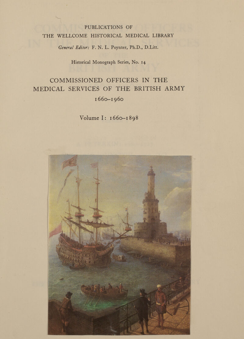 PUBLICATIONS OF THE WELLCOME HISTORICAL MEDICAL LIBRARY General Editor: F. N. L. Poynter, Ph.D., D.Litt. Historical Monograph Series, No. 14 COMMISSIONED OFFICERS IN THE MEDICAL SERVICES OF THE BRITISH ARMY 1660-1960 Volume 1: 1660-1898