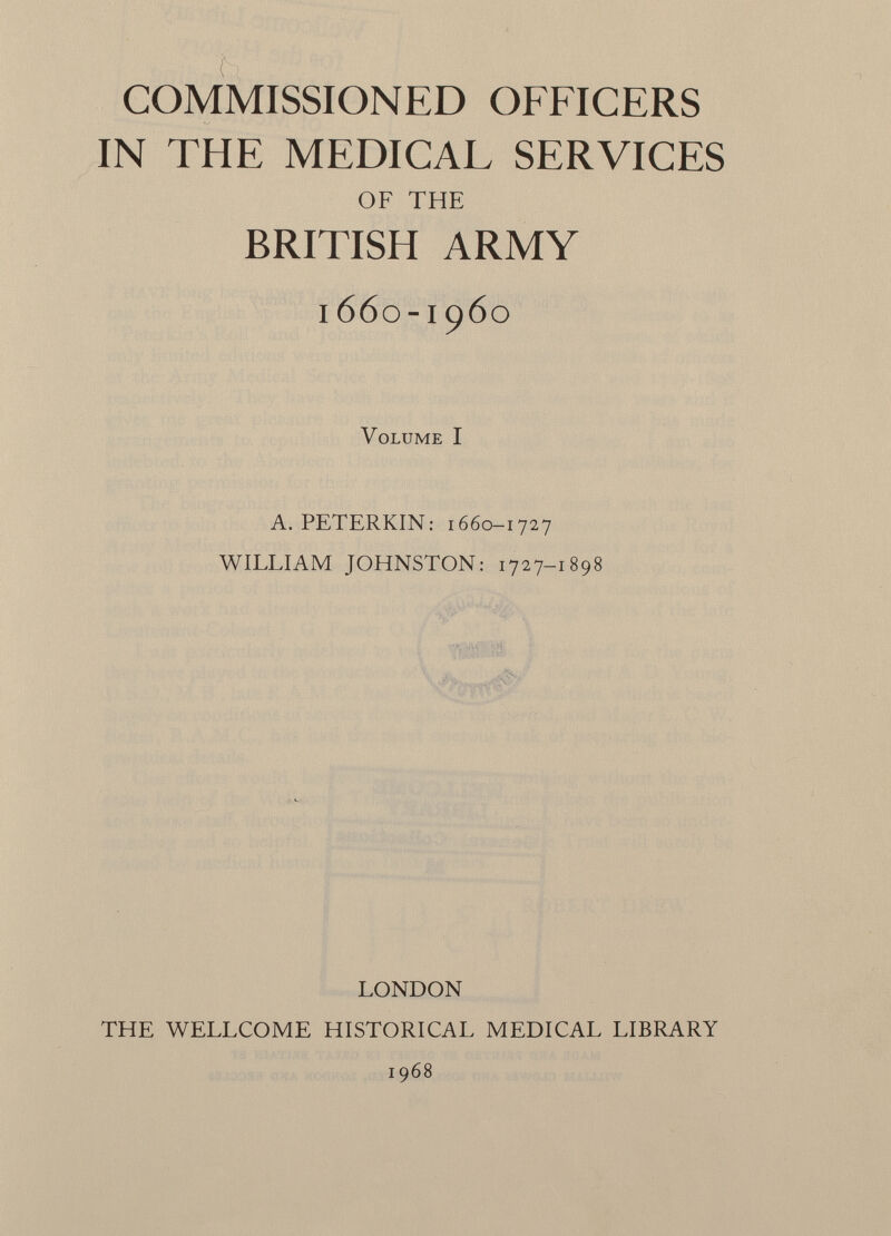 COMMISSIONED OFFICERS IN THE MEDICAL SERVICES OF THE BRITISH ARMY 1660-1960 Volume I A. PETERKIN: 1660-1727 WILLIAM JOHNSTON: 1727-1898 LONDON THE WELLCOME HISTORICAL MEDICAL LIBRARY 1968