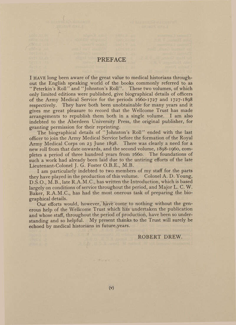 ( PREFACE I HAVE long been aware of the great value to medical historians through out the English speaking world of the books commonly referred to as Peterkin's Roll and Johnston's Roll. These two volumes, of which only limited editions were published, give biographical details of officers of the Army Medical Service for the periods 1660-1727 and 1727-1898 respectively. They have both been unobtainable for many years and it gives me great pleasure to record that the Wellcome Trust has made arrangements to republish them both in a single volume. I am also indebted to the Aberdeen University Press, the original publisher, for granting permission for their reprinting. The biographical details of Johnston's Roll ended with the last officer to join the Army Medical Service before the formation of the Royal Army Medical Corps on 23 June 1898. There was clearly a need for a new roll from that date onwards, and the second volume, 1898-1960, com pletes a period of three hundred years from 1660. The foundations of such a work had already been laid due to the untiring efforts of the late Lieutenant-Colonel J. G. Foster O.B.E., M.B. I am particularly indebted to two members of my staff for the parts they have played in the production of this volume. Colonel A. D. Young, D.S.O., M.B., late R.A.M.C., has written the Introduction, which is based largely on conditions of service throughout the period, and Major L. C. W. Baker, R.A.M.C., has had the most onerous task of preparing the bio graphical details. Our efforts would, however, have come to nothing without the gen erous help of the Wellcome Trust which has undertaken the publication and whose staff, throughout the period of production, have been so under standing and so helpful. My present thanks to the Trust will surely be echoed by medical historians in future ; years. ROBERT DREW.