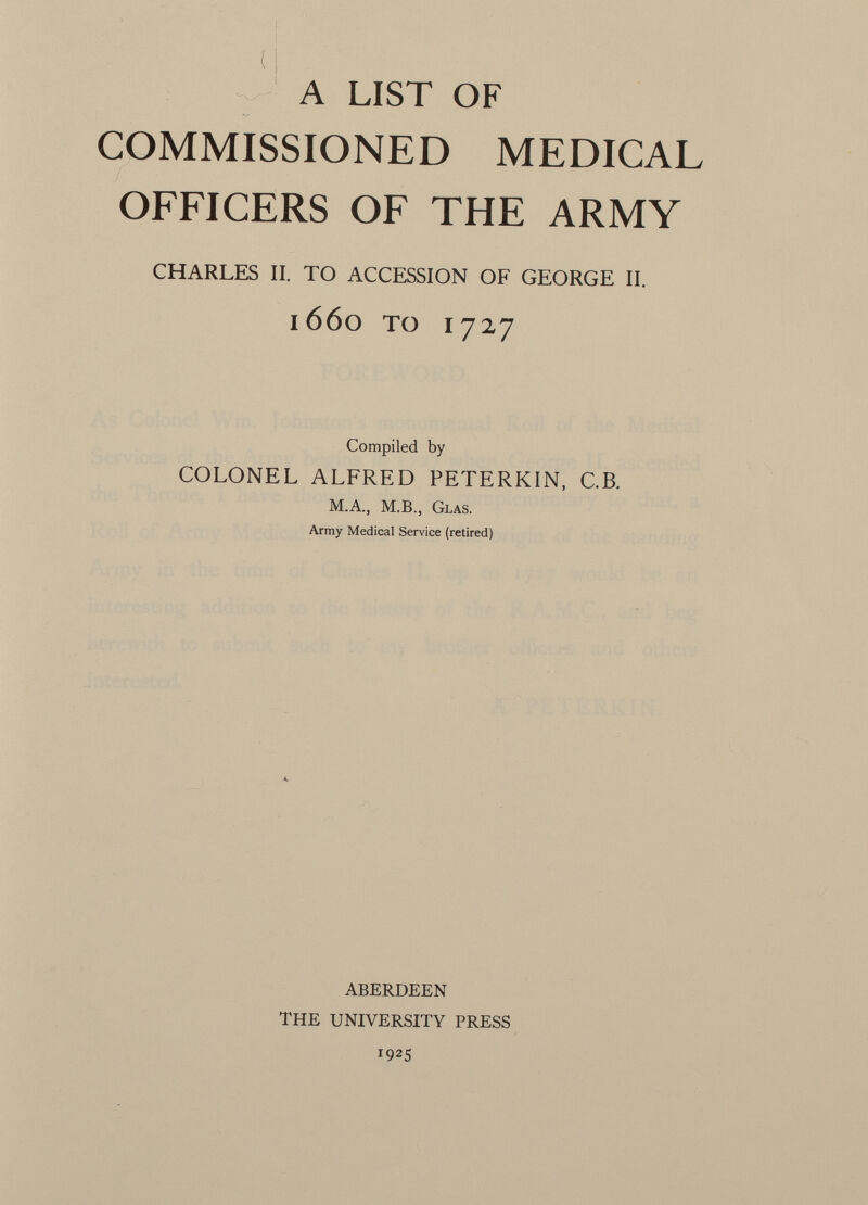 A LIST OF COMMISSIONED MEDICAL OFFICERS OF THE ARMY CHARLES II. TO ACCESSION OF GEORGE II. l66o TO I727 Compiled by COLONEL ALFRED PETERKIN, C.B. M.A., M.B., G LAS. Army Medical Service (retired) ABERDEEN THE UNIVERSITY PRESS T 9 2 S