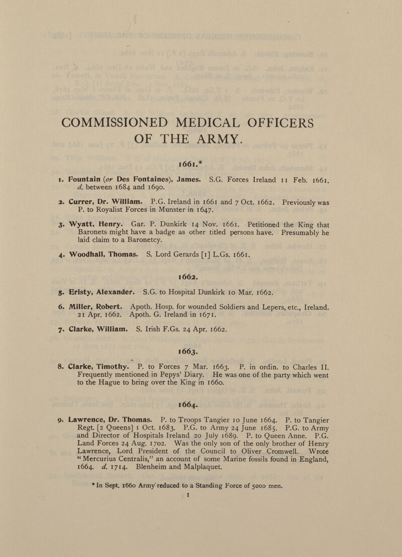 COMMISSIONED MEDICAL OFFICERS OF THE ARMY. 1661.* 1. Fountain {or Des Fontaines), James. S.G. Forces Ireland 11 Feb. 1661. d. between 1684 and 1690. 2. Currer, Dr. William. P.G. Ireland in 1661 and 7 Oct. 1662. Previously was P. to Royalist Forces in Munster in 1647. 3. Wyatt, Henry. Gar. P. Dunkirk 14 Nov. 1661. Petitioned the King that Baronets might have a badge as other titled persons have. Presumably he laid claim to a Baronetcy. 4. Woodhall, Thomas. S. Lord Gerards [1] L.Gs. 1661. 1662. 5. Eristy, Alexander. S.G. to Hospital Dunkirk 10 Mar. 1662. 6. Miller, Robert. Apoth. Hosp. for wounded Soldiers and Lepers, etc., Ireland. 21 Apr. 1662. Apoth. G. Ireland in 1671. 7. Clarke, William. S. Irish F.Gs. 24 Apr. 1662. 1663. 8. Clarke, Timothy. P. to Forces 7 Mar. 1663. P. in ordin. to Charles II. Frequently mentioned in Pepys' Diary. He was one of the party which went to the Hague to bring over the King in 1660. 1664. 9. Lawrence, Dr. Thomas. P. to Troops Tangier 10 June 1664. P. to Tangier Regt. [2 Queens] 1 Oct. 1683. P.G. to Army 24 June 1685. P.G. to Army and Director of Hospitals Ireland 20 July 1689. P. to Queen Anne. P.G. Land Forces 24 Aug. 1702. Was the only son of the only brother of Henry Lawrence, Lord President of the Council to Oliver Cromwell. Wrote  Mercurius Centralis, an account of some Marine fossils found in England, 1664. d. 1714. Blenheim and Malplaquet. # In Sept. 1660 Army'reduced to a Standing Force of 5000 men.