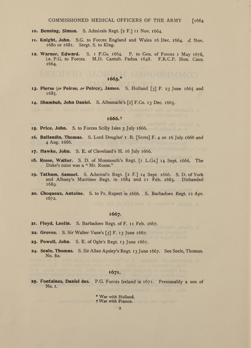 10. Benning, Simon. S. Admirals Regt. [2 F.] 11 Nov. 1664. 11. Knight, John. S.G. to Forces England and Wales 16 Dec. 1664. d. Nov. 1680 or 1681. Sergt. S. to King. 12. Warner, Edward. S. 1 F.Gs. 1664. P. to Gen. of Forces 1 May 1678, i.e. P.G. to Forces. M.D. Cantab. Padua 1648. F.R.C.P. Hon. Caus. 1664. 1665.* 13. Pierse {or Peirse, or Peirce), James. S. Holland [3] F. 23 June 1665 and 1685. 14. Shambub, John Daniel. S. Albemarle's [2] F.Gs. 13 Dec. 1665. 1666.+ 15. Price, John. S. to Forces Scilly Isles 3 July 1666. 16. Baliandin, Thomas. S. Lord Douglas' 1 R. [Scots] F. 4 or 16 July 1666 and 4 Aug. 1666. 17. Hawke, John. S. E. of Cleveland's H. 16 July 1666. 18. Rosse, Walter. S. D. of Monmouth's Regt. [1 L.Gs.] 14 Sept. 1666. The Duke's tutor was a  Mr. Rosse. 19. Tatham, Samuel. S. Admiral's Regt. [2 F.] 14 Sept. 1666. S. D. of York and Albany's Maritime Regt, in 1684 and 11 Feb. 1685. Disbanded 1689. 20. Choqueux, Antoine. S. to Pr. Rupert in 1666. S. Barbadoes Regt. 12 Apr. 1672. 1667. 21. Floyd, Leolin. S. Barbadoes Regt, of F. 11 Feb. 1667. 22. Groves. S. Sir Walter Vane's [3] F. 13 June 1667. 23. Powell, John. S. E. of Ogle's Regt. 13 June 1667. 24. Seale, Thomas. S. Sir Allan Apsley's Regt. 13 June 1667. See Seele, Thomas. No. 80. 1671. 25. Fontaines, Daniel des. P.G. Forces Ireland in 1671. Presumably a son of No. I. * War with Holland, t War with France.