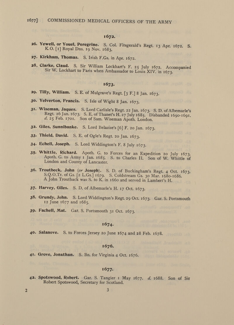 1672. 26. Yewell, or Youel, Peregrine. S. Col. Fitsgerald's Regt. 13 Apr. 1672. S. K.O. [1] Royal Dns. 19 Nov. 1683. 27. Kirkham, Thomas. S. Irish F.Gs. in Apr. 1672. 28. Clarke, Claud. S. Sir William Lockhart's F. 25 July 1672. Accompanied Sir W. Lockhart to Paris when Ambassador to Louis XIV. in 1673. 1673. 29. Tilly, William. S. E. of Mulgrave's Regt. [3 F.] 8 Jan. 1673. 30. Yelverton, Francis. S. Isle of Wight 8 Jan. 1673. 31. Wiseman, Jaques. S. Lord Carlisle's Regt. 22 Jan. 1673. S. D. of Albemarle's Regt. 26 Jan. 1673. S. E. of Thanet's H. 27 July 1685. Disbanded 1690-1691. d. 25 Feb. 1701. Son of Sam. Wiseman Apoth. London. 32. Giles, Sunnibanke. S. Lord Belazize's [6] F. 20 Jan. 1673. 33. Thield, David. S. E. of Ogle's Regt. 20 Jan. 1673. 34. Echell, Joseph. S. Lord Widdington's F. 8 July 1673. 35. Whittle, Richard. Apoth. G. to Forces for an Expedition 20 July 1673. Apoth. G. to Army 1 Jan. 1685. S. to Charles II. Son of W. Whittle of London and County of Lancaster. 36. Troutbeck, John (or Joseph). S. D. of Buckingham's Regt. 4 Oct. 1673. S.Q.O.Tr. of Gs. [2 L.Gs.] 1679. S. Coldstream Gs. 30 Mar. 1680-1686. A John Troutback was S. to K. in 1660 and served in Lambert's H. 37. Harvey, Giles. S. D. of Albemarle's H. 17 Oct. 1673. 38. Grundy, John. S. Lord Widdington's Regt. 29 Oct. 1673. Gar. S. Portsmouth 12 June 1677 and 1685. 39. Fachell, Mat. Gar. S. Portsmouth 31 Oct. 1673. 1674. 40. Salanove. S. to Forces Jersey 20 June 1674 and 28 Feb. 1678. 1676. 41. Grove, Jonathan. S. Bn. for Virginia 4 Oct. 1676. 1677. 42. Spotswood, Robert. Gar. S. Tangier 1 May 1677. d, 1688. Son of Sir Robert Spotswood, Secretary for Scotland.