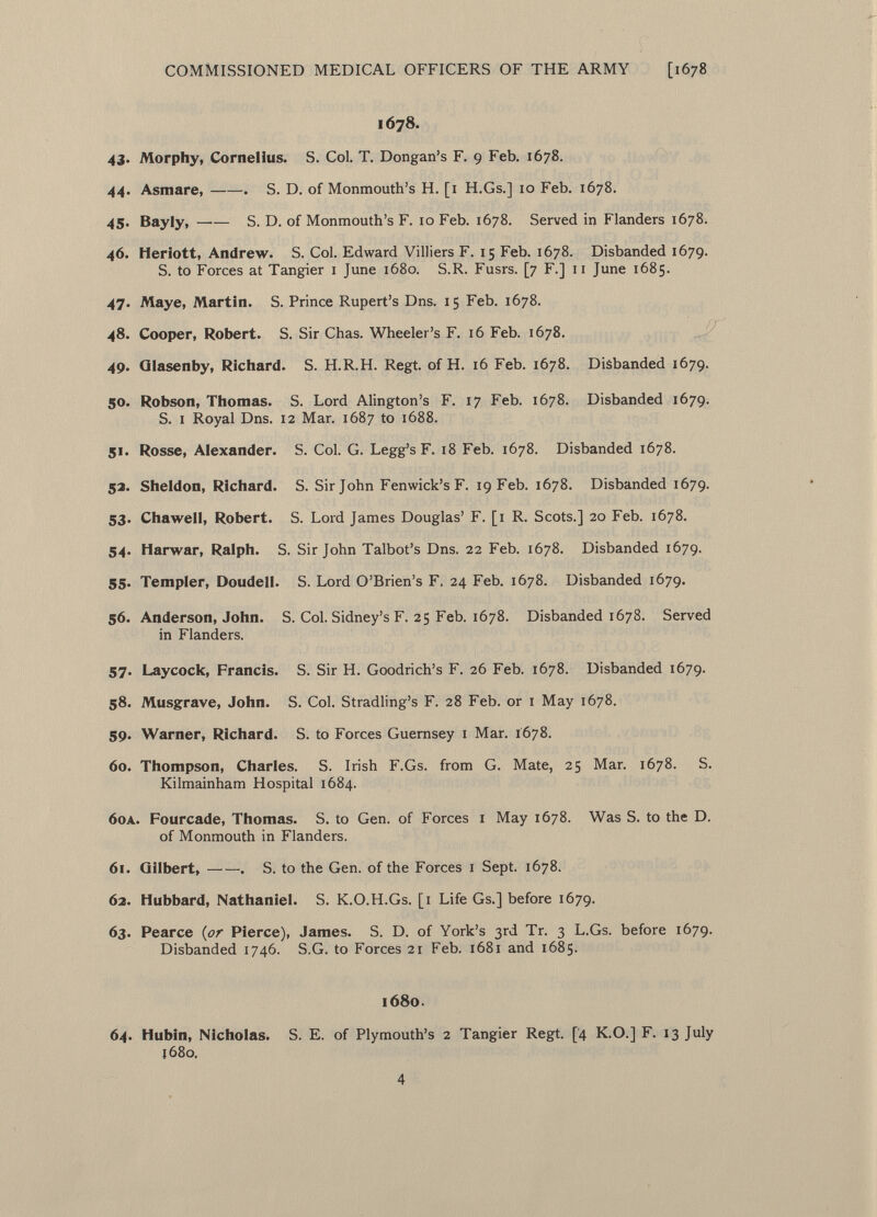 1678. 43. Morphy, Cornelius. S. Col. T. Dongan's F. 9 Feb. 1678. 44. Asmare, . S. D. of Monmouth's H. [1 H.Gs.] 10 Feb. 1678. 45. Bayly, S. D. of Monmouth's F. 10 Feb. 1678. Served in Flanders 1678. 46. Heriott, Andrew. S. Col. Edward Villiers F. 15 Feb. 1678. Disbanded 1679. S. to Forces at Tangier 1 June 1680. S.R. Fusrs. [7 F.] 11 June 1685. 47. Maye, Martin. S. Prince Rupert's Dns. 15 Feb. 1678. 48. Cooper, Robert. S. Sir Chas. Wheeler's F. 16 Feb. 1678. 49. Qlasenby, Richard. S. H.R.H. Regt, of H. 16 Feb. 1678. Disbanded 1679. 50. Robson, Thomas. S. Lord Alington's F. 17 Feb. 1678. Disbanded 1679. S. i Royal Dns. 12 Mar. 1687 to 1688. 51. Rosse, Alexander. S. Col. G. Legg's F. 18 Feb. 1678. Disbanded 1678. 52. Sheldon, Richard. S. Sir John Fenwick's F. 19 Feb. 1678. Disbanded 1679. 53. Chawell, Robert. S. Lord James Douglas' F. [1 R. Scots.] 20 Feb. 1678. 54. Harwar, Ralph. S. Sir John Talbot's Dns. 22 Feb. 1678. Disbanded 1679. 55. Templer, Doudell. S. Lord O'Brien's F. 24 Feb. 1678. Disbanded 1679. 56. Anderson, John. S. Col. Sidney's F. 25 Feb. 1678. Disbanded 1678. Served in Flanders. 57. Laycock, Francis. S. Sir H. Goodrich's F. 26 Feb. 1678. Disbanded 1679. 58. Musgrave, John. S. Col. Stradling's F. 28 Feb. or 1 May 1678. 59. Warner, Richard. S. to Forces Guernsey 1 Mar. 1678. 60. Thompson, Charles. S. Irish F.Gs. from G. Mate, 25 Mar. 1678. S. Kilmainham Hospital 1684. 6oa . Fourcade, Thomas. S. to Gen. of Forces 1 May 1678. Was S. to the D. of Monmouth in Flanders. 61. Gilbert, . S. to the Gen. of the Forces 1 Sept. 1678. 62. Hubbard, Nathaniel. S. K.O.H.Gs. [1 Life Gs.] before 1679. 63. Pearce (or Pierce), James. S. D. of York's 3rd Tr. 3 L.Gs. before 1679. Disbanded 1746. S.G. to Forces 21 Feb. 1681 and 1685. 1680. 64. Hubin, Nicholas. S. E. of Plymouth's 2 Tangier Regt. [4 K.O.] F. 13 July 1680,