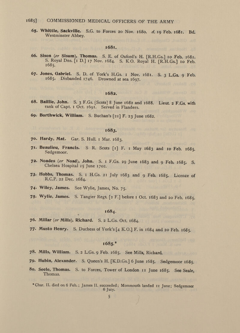65. Whittle, Sackville. S.G. to Forces 20 Nov. 1680. d. 19 Feb. 1681. Bd. Westminster Abbey. 1681. 66. Sison {or Sisum), Thomas. S. E. of Oxford's H. [R.H.Gs.] 10 Feb. 1681. S. Royal Dns. [1 D.] 17 Nov. 1684. S. K.O. Royal H. [R.H.Gs.] 10 Feb. 1685. 67. Jones, Gabriel. S. D. of York's H.Gs. 1 Nov. 1681. S. 3 L.Gs. 9 Feb. 1685. Disbanded 1746. Drowned at sea 1697. 1682. 68. Baillie, John. S. 3 F.Gs. [Scots] 8 June 1682 and 1688. Lieut. 2 F.Gs. with rank of Capt. 1 Oct. 1691. Served in Flanders. 69. Borthwick, William. S. Buchan's [21] F. 23 June 1682. 1683. 70. Hardy, Mat. Gar. S. Hull. 1 Mar. 1683. 71. Beaulieu, Francis. S R. Scots [1] F. 1 May 1683 and 10 Feb. 1685. Sedgemoor. 72. Noades ( or Noad), John. S. 1 F.Gs. 29 June 1683 an ^ 9 Feb, 1685. S. Chelsea Hospital 25 June 1702. 73. Hobbs, Thomas. S. i H.Gs. 21 July 1683 and 9 Feb. 1685. Licence of R.C.P. 22 Dec. 1684. 74. Wiley, James. See Wylie, James, No. 75. 75. Wylie, James. S. Tangier Regt. [2 F.] before 1 Oct. 1683 and 20 Feb. 1685. 1684. 76. Millar {or Mills), Richard. S. 2 L.Gs. Oct. 1684. 77. Musto Henry. S. Duchess of York's [4 K.O.] F. in 1684 and 20 Feb. 1685. 1685.* 78. Mills, William. S. 2 L.Gs. 9 Feb. 1685. See Mills, Richard. 79. Hubin, Alexander. S. Queen's H. [K.D.Gs.] 6 June 1685. Sedgemoor 1685. 80. Seele, Thomas. S. to Forces, Tower of London xi June 1685. See Seale, Thomas. *Char. II. died on 6 Feb.; James II. succeeded; Monmouth landed 11 June; Sedgemoor 6 July. 5