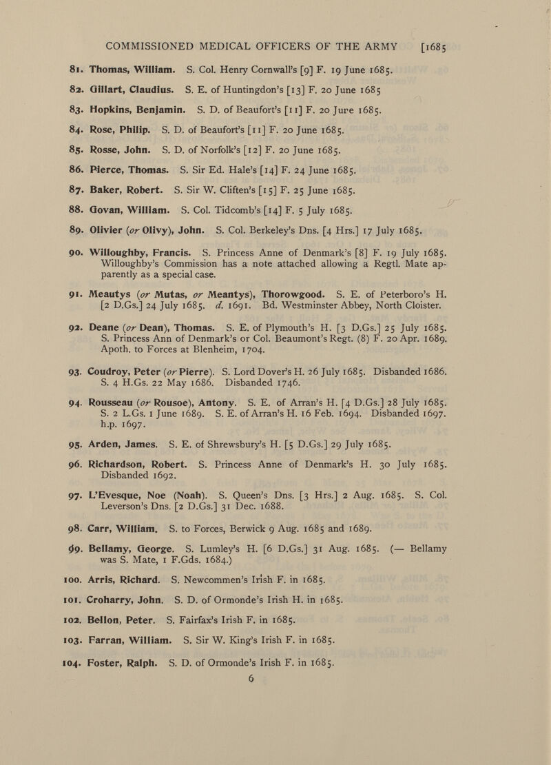 81. Thomas, William. S. Col. Henry Cornwall's [9] F. 19 June 1685. 82. Gillart, Claudius. S. E. of Huntingdon's [13] F. 20 June 1685 83. Hopkins, Benjamin. S. D. of Beaufort's [11] F. 20 Jure 1685. 84. Rose, Philip. S. D. of Beaufort's [11] F. 20 June 1685. 85. Rosse, John. S. D. of Norfolk's [12] F. 20 June 1685. 86. Pierce, Thomas. S. Sir Ed. Hale's [14] F. 24 June 1685. 87. Baker, Robert. S. Sir W. Cliften's [15] F. 25 June 1685. 88. Govan, William. S. Col. Tidcomb's [14] F. 5 July 1685. 89. Olivier (tfrOlivy), John. S. Col. Berkeley's Dns. [4 Hrs.] 17 July 1685. 90. Willoughby, Francis. S. Princess Anne of Denmark's [8] F. 19 July 1685. Willoughby's Commission has a note attached allowing a Regtl. Mate ap parently as a special case. 91. Meautys (or Mutas, or Meantys), Thorowgood. S. E. of Peterboro's H. [2 D.Gs.] 24 July 1685. d. 1691. Bd. Westminster Abbey, North Cloister. 92. Deane Dean), Thomas. S. E. of Plymouth's H. [3 D.Gs.] 25 July 1685. S. Princess Ann of Denmark's or Col. Beaumont's Regt. (8) F. 20 Apr. 1689. Apoth. to Forces at Blenheim, 1704. 93. Coudroy, Peter ( or Pierre). S. Lord Dover's H. 26 July 1685. Disbanded 1686. S. 4 H.Gs. 22 May 1686. Disbanded 1746. 94. Rousseau {or Rousoe), Antony. S. E. of Arran's H. [4 D.Gs.] 28 July 1685. S. 2 L.Gs. i June 1689. S. E. of Arran's H. 16 Feb. 1694. Disbanded 1697. h.p. 1697. 95. Arden, James. S. E. of Shrewsbury's H. [5 D.Gs.] 29 July 1685. 96. Richardson, Robert. S. Princess Anne of Denmark's H. 30 July 1685. Disbanded 1692. 97. L'Evesque, Noe (Noah). S. Queen's Dns. [3 Hrs.] 2 Aug. 1685. S. Col. Leverson's Dns. [2 D.Gs.] 31 Dec. 1688. 98. Carr, William. S. to Forces, Berwick 9 Aug. 1685 and 1689. 09. Bellamy, George. S. Lumley's H. [6 D.Gs.] 31 Aug. 1685. (— Bellamy was S. Mate, 1 F.Gds. 1684.) 100. Arris, Richard. S. Newcommen's Irish F. in 1685. 101. Croharry, John. S. D. of Ormonde's Irish H. in 1685. 102. Bel Ion, Peter. S. Fairfax's Irish F. in 1685. 103. Farran, William. S. Sir W. King's Irish F. in 1685. 104. Foster, Ralph. S. D. of Ormonde's Irish F. in 1685. 6