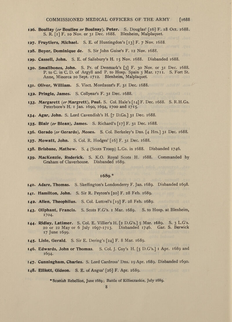 126. Boullay {or Boullee or Boulnay), Peter. S. Douglas' [16] F. 18 Oct. 1688. S. R. [1] F. 10 Nov. or 31 Dec. 1688. Blenheim, Malplaquet. 127. Fruytiers, Michael. S. E. of Huntingdon's [13] F. 7 Nov. 1688. 128. Boyer, Dominique de. S. Sir John Guise's F. 12 Nov. 1688. 129. Cassell, John. S. E. of Salisbury's H. 15 Nov. 1688. Disbanded 1688. 130. Smallbones, John. S. Pr. of Denmark's [3] F. 30 Nov. or 31 Dec. 1688. P. to C. in C. D. of Argyll and P. to Hosp. Spain 3 Mar. 1711. S. Fort St. Anne, Minorca 20 Sept. 1712. Blenheim, Malplaquet. 131. Oliver, William. S. Visct. Mordaunt's F. 31 Dec. 1688. 132. Pringle, James. S. Collyear's F. 31 Dec. 1688. 133. Margarett (¿»rMargrett), Paul. S. Col. Hale's [14] F. Dec. 1688. S. R.H.Gs. Peterboro's H. 1 Jan. 1690, 1694, 1700 and 1715. 134. Agar, John. S. Lord Cavendish's H. [7 D.Gs.] 31 Dec. 1688. 135. Blair {or Blean), James. S. Richard's [17] F. 31 Dec. 1688. 136. Gerado {or Gerardo), Moses. S. Col. Berkeley's Dns. [4 Hrs.] 31 Dec. 1688. 137. Mowatt, John. S. Col. R. Hodges' [16] F. 31 Dec. 1688. 138. Brisbane, Mathew. S. 4 (Scots Troop) L.Gs. in 1688. Disbanded 1746. 139. MacKenzie, Roderick. S. K.O. Royal Scots H. 1688. Commanded by Graham of Claverhouse. Disbanded 1689. 1689.* 140. Adare, Thomas. S. Skeffington's Londonderry F. Jan. 1689. Disbanded 1698. 141. Hamilton, John. S. Sir R. Peyton's [20] F. 28 Feb. 1689. 142. Allen, Theophilus. S. Col. Luttrel's [19] F. 28 Feb. 1689. 143. Oliphant, Francis. S. Scots F.G's. 1 Mar. 1689. S. to Hosp. at Blenheim, 1704. 144. Ridley, Latimer. S. Col. E. Villier's H. [2 D.G's.] 5 Mar. 1689. S. 3 L.G's. 20 or 22 Mayor 6 July 1697-1713. Disbanded 1746. Gar. S. Berwick 17 June 1699. 145. Lisle, Gerald. S. Sir E. Dering's [24] F. 8 Mar. 1689. 146. Edwards, John or Thomas. S. Col. J. Coy's H. [5 D.G's.] 1 Apr. 1689 and 1694. 147. Cunningham, Charles. S. Lord Cardross' Dns. 19 Apr. 1689. Disbanded 1690. 148. Elliott, Gideon. S. E. of Angus' [26] F. Apr. 1689. •Scottish Rebellion, June 1689 ; Battle of Killiecrankie, July 1689. 8