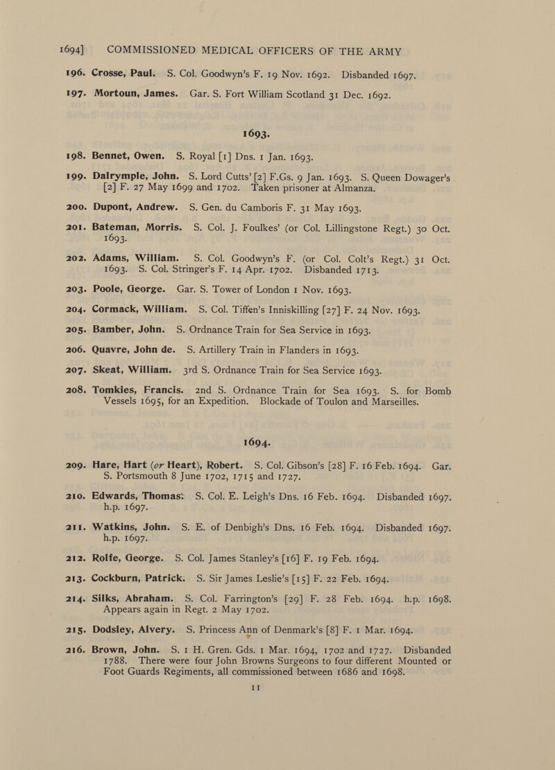 196. Crosse, Paul. S. Col. Goodwyn's F. 19 Nov. 1692. Disbanded 1697. 197. Mortoun, James. Gar. S. Fort William Scotland 31 Dec. 1692. 1693. 198. Bennet, Owen. S. Royal [1] Dns. 1 Jan. 1693. 199. Dalrymple, John. S. Lord Cutts'[2] F.Gs. 9 Jan. 1693. S. Queen Dowager's [2] F. 27 May 1699 and 1702. Taken prisoner at Almanza. 200. Dupont, Andrew. S. Gen. du Camboris F. 31 May 1693. 201. Bateman, Morris. S. Col. J. Foulkes' (or Col. Lillingstone Regt.) 30 Oct. 1693. 202. Adams, William. S. Col. Goodwyn's F. (or Col. Colt's Regt.) 31 Oct. 1693. S. Col. Stringer's F. 14 Apr. 1702. Disbanded 1713. 203. Poole, George. Gar. S. Tower of London 1 Nov. 1693. 204. Cormack, William. S. Col. Tiffen's Inniskilling [27] F. 24 Nov. 1693. 205. Bamber, John. S. Ordnance Train for Sea Service in 1693. 206. Quavre, John de. S. Artillery Train in Flanders in 1693. 207. Skeat, William. 3rd S. Ordnance Train for Sea Service 1693. 208. Tomkies, Francis. 2nd S. Ordnance Train for Sea 1693. S. for Bomb Vessels 1695, for an Expedition. Blockade of Toulon and Marseilles. 1694. 209. Hare, Hart ( or Heart), Robert. S. Col. Gibson's [28] F. 16 Feb. 1694. Gar. S. Portsmouth 8 June 1702, 1715 and 1727. 210. Edwards, Thomas^ S. Col. E. Leigh's Dns. 16 Feb. 1694. Disbanded 1697. h.p. 1697. 211. Watkins, John. S. E. of Denbigh's Dns. 16 Feb. 1694. Disbanded 1697. h.p. 1697. 212. Rolfe, George. S. Col. James Stanley's [16] F. 19 Feb. 1694. 213. Cockburn, Patrick. S. Sir James Leslie's [15] F. 22 Feb. 1694. 214. Silks, Abraham. S. Col. Farrington's [29] F. 28 Feb. 1694. h.p. 1698. Appears again in Regt. 2 May 1702. 215. Dodsley, Alvery. S. Princess Ann of Denmark's [8] F. 1 Mar. 1694. 216. Brown, John. S. 1 H. Gren. Gds. 1 Mar. 1694, 1702 and 1727. Disbanded 1788. There were four John Browns Surgeons to four different Mounted or Foot Guards Regiments, all commissioned between 1686 and 1698. 11