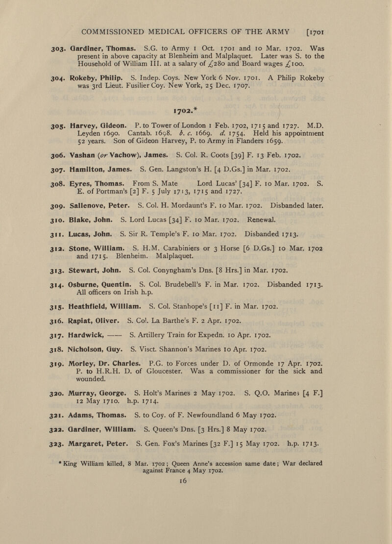 303. Gardiner, Thomas. S.G. to Army 1 Oct. 1701 and 10 Mar. 1702. Was present in above capacity at Blenheim and Malplaquet. Later was S. to the Household of William III. at a salary of ^280 and Board wages ^100. 304. Rokeby, Philip. S. Indep. Coys. New York 6 Nov. 1701. A Philip Rokeby was 3rd Lieut. Fusilier Coy. New York, 25 Dec. 1707. 1702.* 305. Harvey, Gideon. P. to Tower of London 1 Feb. 1702, 1715 and 1727. M.D. Leyden 1690. Cantab. 1698. b. c. 1669. d. 1754. Held his appointment 52 years. Son of Gideon Harvey, P. to Army in Flanders 1659. 306. Vashan (örVachow), James. S. Col. R. Coots [39] F. 13 Feb. 1702. 307. Hamilton, James. S. Gen. Langston's H. [4 D.Gs.] in Mar. 1702. 308. Eyres, Thomas. From S. Mate Lord Lucas' [34] F. 10 Mar. 1702. S. E. of Portman's [2] F. 5 July 1713, 1715 and 1727. 309. Sallenove, Peter. S. Col. H. Mordaunt's F. 10 Mar. 1702. Disbanded later. 310. Blake, John. S. Lord Lucas [34] F. 10 Mar. 1702. Renewal. 311. Lucas, John. S. Sir R. Temple's F. 10 Mar. 1702. Disbanded 1713. 313. Stone, William. S. H.M. Carabiniers or 3 Horse [6 D.Gs.] 10 Mar. 1702 and 1715. Blenheim. Malplaquet. 313. Stewart, John. S. Col. Conyngham's Dns. [8 Hrs.] in Mar. 1702. 314. Osburne, Quentin. S. Col. Brudebell's F. in Mar. 1702. Disbanded 1713. All officers on Irish h.p. 315. Heathfield, William. S. Col. Stanhope's [11] F. in Mar. 1702. 316. Rapiat, Oliver. S. Col. La Barthe's F. 2 Apr. 1702. 317. Hardwick, S. Artillery Train for Expedn. 10 Apr. 1702. 318. Nicholson, Guy. S. Visct. Shannon's Marines 10 Apr. 1702. 319. Morley, Dr. Charles. P.G. to Forces under D. of Ormonde 17 Apr. 1702. P. to H.R.H. D. of Gloucester. Was a commissioner for the sick and wounded. 320. Murray, George. S. Holt's Marines 2 May 1702. S. Q.O. Marines [4 F.] 12 May 1710. h.p. 1714. 321. Adams, Thomas. S. to Coy. of F. Newfoundland 6 May 1702. 322. Gardiner, William. S. Queen's Dns. [3 Hrs.] 8 May 1702. 323. Margaret, Peter. S. Gen. Fox's Marines [32 F.] 15 May 1702. h.p. 1713. * King William killed, 8 Mar. 1702 ; Queen Anne's accession same date ; War declared against France 4 May 1702. 16
